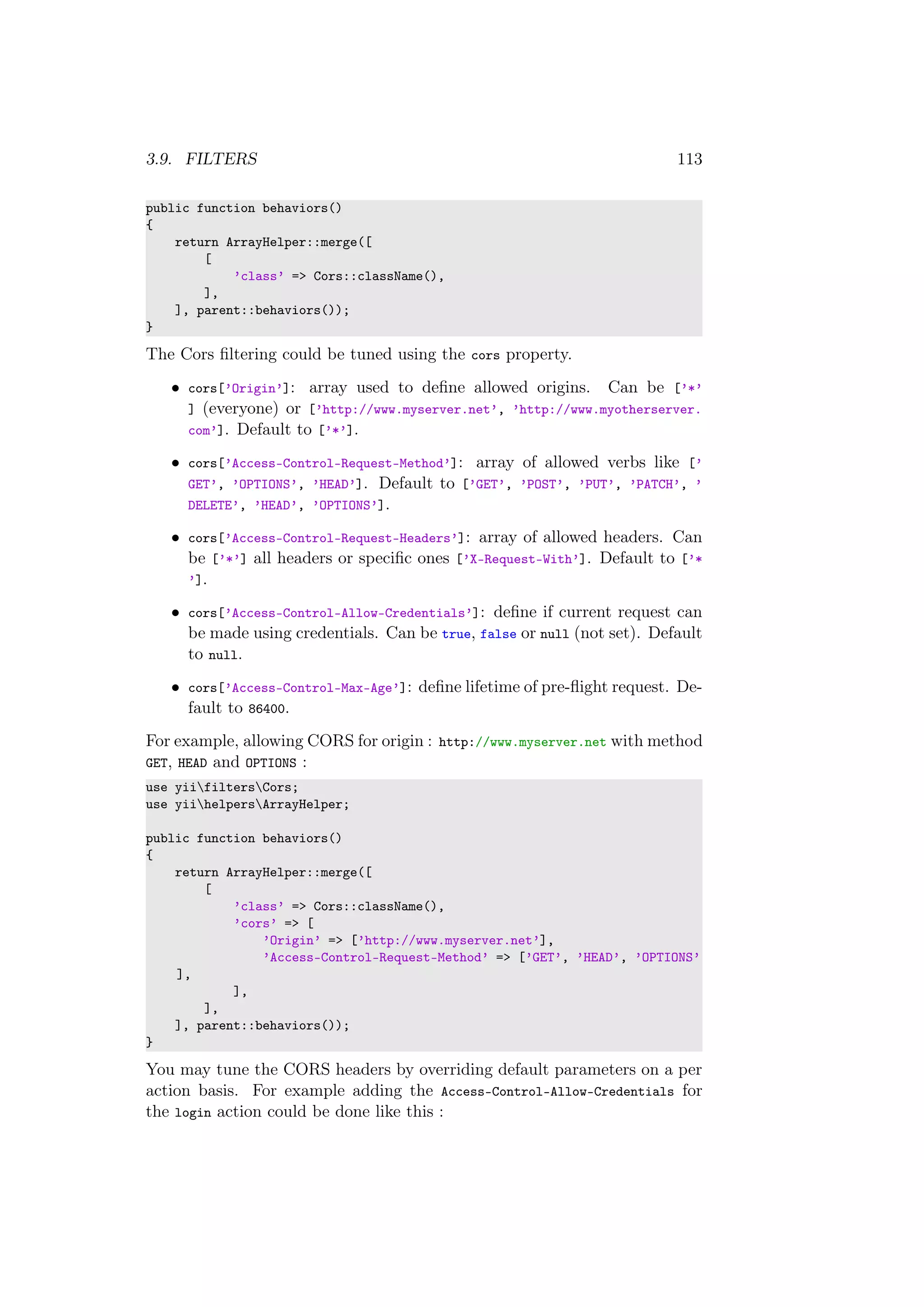 3.9. FILTERS 113
public function behaviors()
{
return ArrayHelper::merge([
[
’class’ => Cors::className(),
],
], parent::behaviors());
}
The Cors ﬁltering could be tuned using the cors property.
• cors[’Origin’]: array used to deﬁne allowed origins. Can be [’*’
] (everyone) or [’http://www.myserver.net’, ’http://www.myotherserver.
com’]. Default to [’*’].
• cors[’Access-Control-Request-Method’]: array of allowed verbs like [’
GET’, ’OPTIONS’, ’HEAD’]. Default to [’GET’, ’POST’, ’PUT’, ’PATCH’, ’
DELETE’, ’HEAD’, ’OPTIONS’].
• cors[’Access-Control-Request-Headers’]: array of allowed headers. Can
be [’*’] all headers or speciﬁc ones [’X-Request-With’]. Default to [’*
’].
• cors[’Access-Control-Allow-Credentials’]: deﬁne if current request can
be made using credentials. Can be true, false or null (not set). Default
to null.
• cors[’Access-Control-Max-Age’]: deﬁne lifetime of pre-ﬂight request. De-
fault to 86400.
For example, allowing CORS for origin : http://www.myserver.net with method
GET, HEAD and OPTIONS :
use yiifiltersCors;
use yiihelpersArrayHelper;
public function behaviors()
{
return ArrayHelper::merge([
[
’class’ => Cors::className(),
’cors’ => [
’Origin’ => [’http://www.myserver.net’],
’Access-Control-Request-Method’ => [’GET’, ’HEAD’, ’OPTIONS’
],
],
],
], parent::behaviors());
}
You may tune the CORS headers by overriding default parameters on a per
action basis. For example adding the Access-Control-Allow-Credentials for
the login action could be done like this :
 
