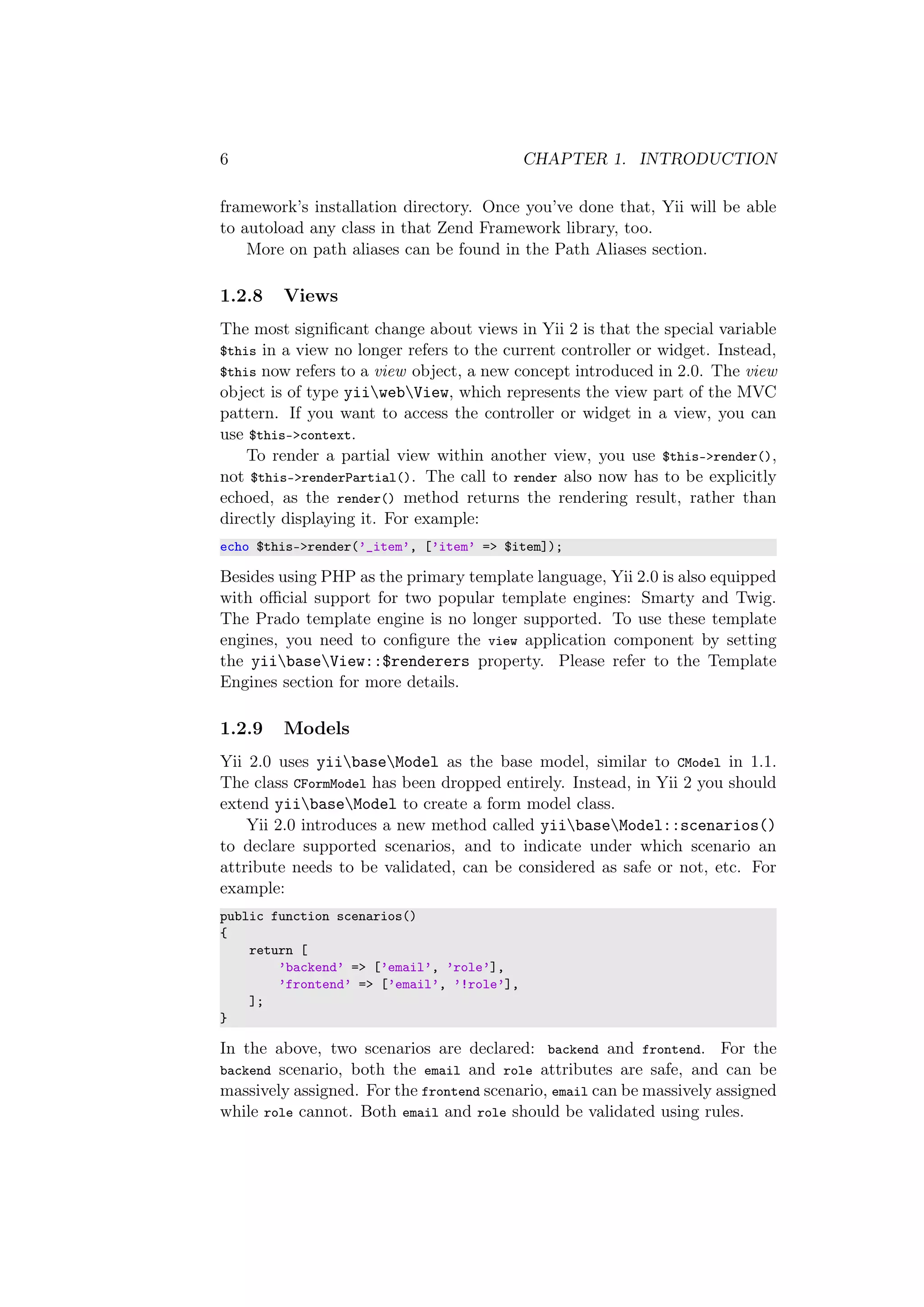 6 CHAPTER 1. INTRODUCTION
framework’s installation directory. Once you’ve done that, Yii will be able
to autoload any class in that Zend Framework library, too.
More on path aliases can be found in the Path Aliases section.
1.2.8 Views
The most signiﬁcant change about views in Yii 2 is that the special variable
$this in a view no longer refers to the current controller or widget. Instead,
$this now refers to a view object, a new concept introduced in 2.0. The view
object is of type yiiwebView, which represents the view part of the MVC
pattern. If you want to access the controller or widget in a view, you can
use $this->context.
To render a partial view within another view, you use $this->render(),
not $this->renderPartial(). The call to render also now has to be explicitly
echoed, as the render() method returns the rendering result, rather than
directly displaying it. For example:
echo $this->render(’_item’, [’item’ => $item]);
Besides using PHP as the primary template language, Yii 2.0 is also equipped
with oﬃcial support for two popular template engines: Smarty and Twig.
The Prado template engine is no longer supported. To use these template
engines, you need to conﬁgure the view application component by setting
the yiibaseView::$renderers property. Please refer to the Template
Engines section for more details.
1.2.9 Models
Yii 2.0 uses yiibaseModel as the base model, similar to CModel in 1.1.
The class CFormModel has been dropped entirely. Instead, in Yii 2 you should
extend yiibaseModel to create a form model class.
Yii 2.0 introduces a new method called yiibaseModel::scenarios()
to declare supported scenarios, and to indicate under which scenario an
attribute needs to be validated, can be considered as safe or not, etc. For
example:
public function scenarios()
{
return [
’backend’ => [’email’, ’role’],
’frontend’ => [’email’, ’!role’],
];
}
In the above, two scenarios are declared: backend and frontend. For the
backend scenario, both the email and role attributes are safe, and can be
massively assigned. For the frontend scenario, email can be massively assigned
while role cannot. Both email and role should be validated using rules.
 