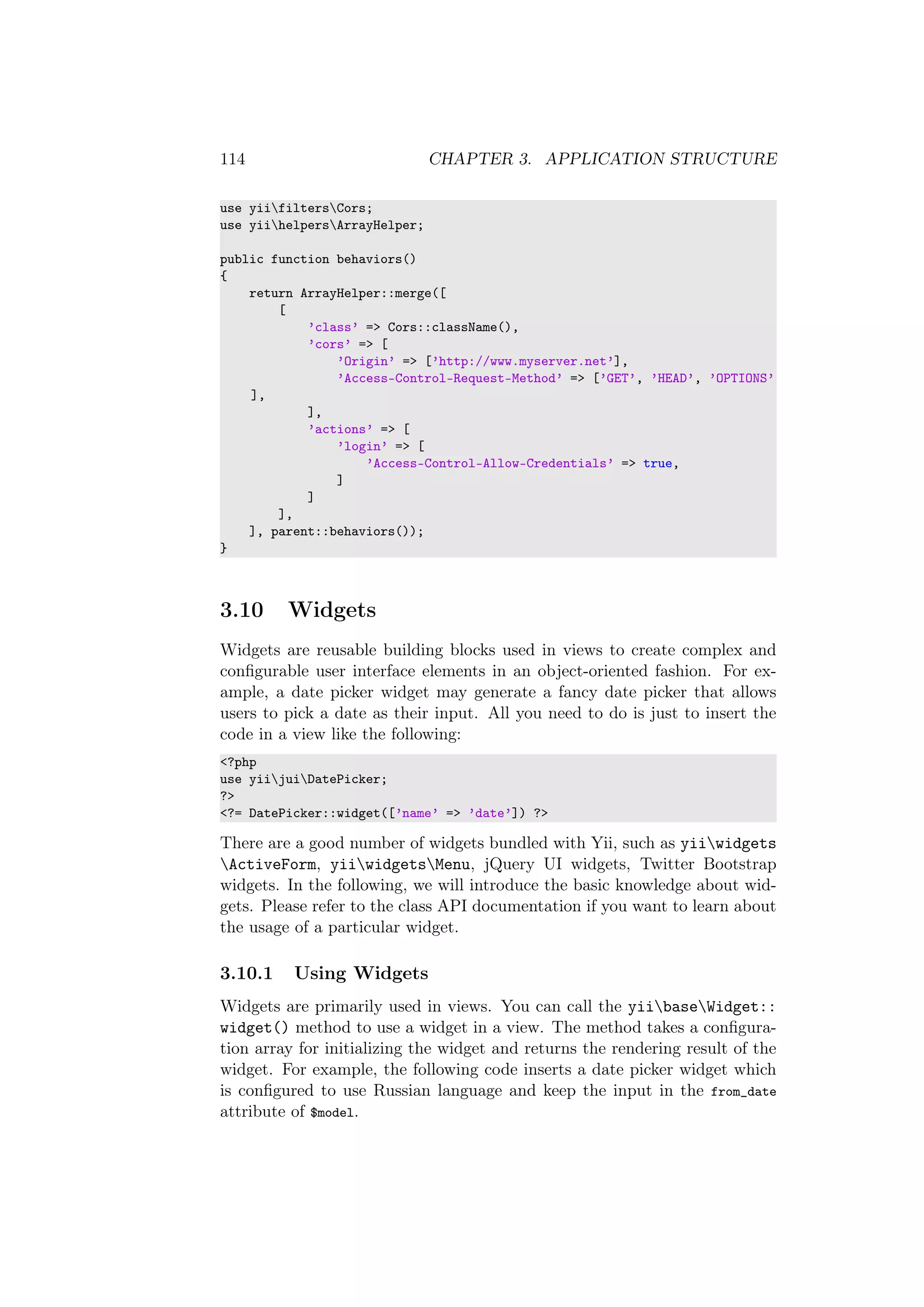 114 CHAPTER 3. APPLICATION STRUCTURE
use yiifiltersCors;
use yiihelpersArrayHelper;
public function behaviors()
{
return ArrayHelper::merge([
[
’class’ => Cors::className(),
’cors’ => [
’Origin’ => [’http://www.myserver.net’],
’Access-Control-Request-Method’ => [’GET’, ’HEAD’, ’OPTIONS’
],
],
’actions’ => [
’login’ => [
’Access-Control-Allow-Credentials’ => true,
]
]
],
], parent::behaviors());
}
3.10 Widgets
Widgets are reusable building blocks used in views to create complex and
conﬁgurable user interface elements in an object-oriented fashion. For ex-
ample, a date picker widget may generate a fancy date picker that allows
users to pick a date as their input. All you need to do is just to insert the
code in a view like the following:
<?php
use yiijuiDatePicker;
?>
<?= DatePicker::widget([’name’ => ’date’]) ?>
There are a good number of widgets bundled with Yii, such as yiiwidgets
ActiveForm, yiiwidgetsMenu, jQuery UI widgets, Twitter Bootstrap
widgets. In the following, we will introduce the basic knowledge about wid-
gets. Please refer to the class API documentation if you want to learn about
the usage of a particular widget.
3.10.1 Using Widgets
Widgets are primarily used in views. You can call the yiibaseWidget::
widget() method to use a widget in a view. The method takes a conﬁgura-
tion array for initializing the widget and returns the rendering result of the
widget. For example, the following code inserts a date picker widget which
is conﬁgured to use Russian language and keep the input in the from_date
attribute of $model.
 