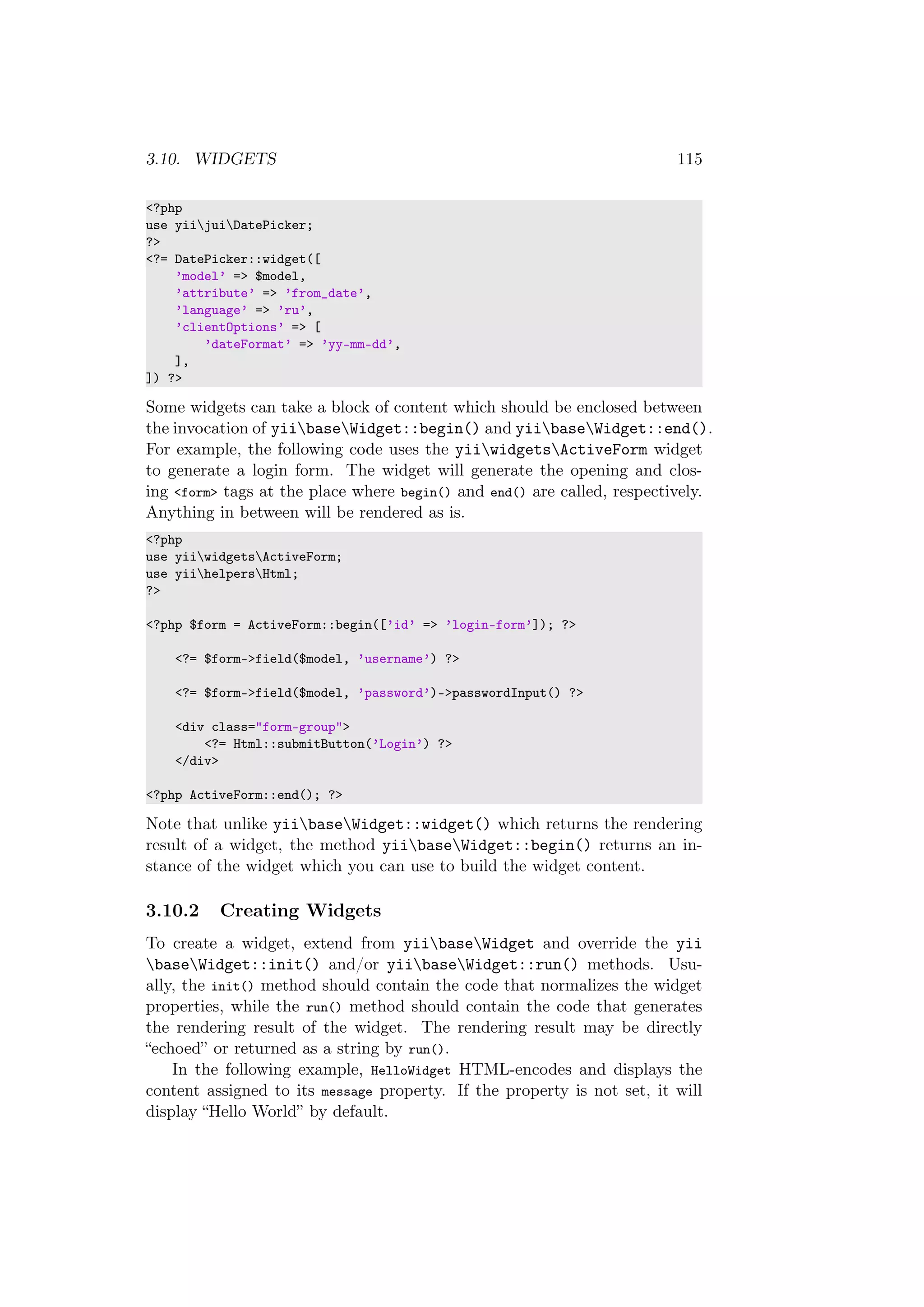 3.10. WIDGETS 115
<?php
use yiijuiDatePicker;
?>
<?= DatePicker::widget([
’model’ => $model,
’attribute’ => ’from_date’,
’language’ => ’ru’,
’clientOptions’ => [
’dateFormat’ => ’yy-mm-dd’,
],
]) ?>
Some widgets can take a block of content which should be enclosed between
the invocation of yiibaseWidget::begin() and yiibaseWidget::end().
For example, the following code uses the yiiwidgetsActiveForm widget
to generate a login form. The widget will generate the opening and clos-
ing <form> tags at the place where begin() and end() are called, respectively.
Anything in between will be rendered as is.
<?php
use yiiwidgetsActiveForm;
use yiihelpersHtml;
?>
<?php $form = ActiveForm::begin([’id’ => ’login-form’]); ?>
<?= $form->field($model, ’username’) ?>
<?= $form->field($model, ’password’)->passwordInput() ?>
<div class="form-group">
<?= Html::submitButton(’Login’) ?>
</div>
<?php ActiveForm::end(); ?>
Note that unlike yiibaseWidget::widget() which returns the rendering
result of a widget, the method yiibaseWidget::begin() returns an in-
stance of the widget which you can use to build the widget content.
3.10.2 Creating Widgets
To create a widget, extend from yiibaseWidget and override the yii
baseWidget::init() and/or yiibaseWidget::run() methods. Usu-
ally, the init() method should contain the code that normalizes the widget
properties, while the run() method should contain the code that generates
the rendering result of the widget. The rendering result may be directly
“echoed” or returned as a string by run().
In the following example, HelloWidget HTML-encodes and displays the
content assigned to its message property. If the property is not set, it will
display “Hello World” by default.
 