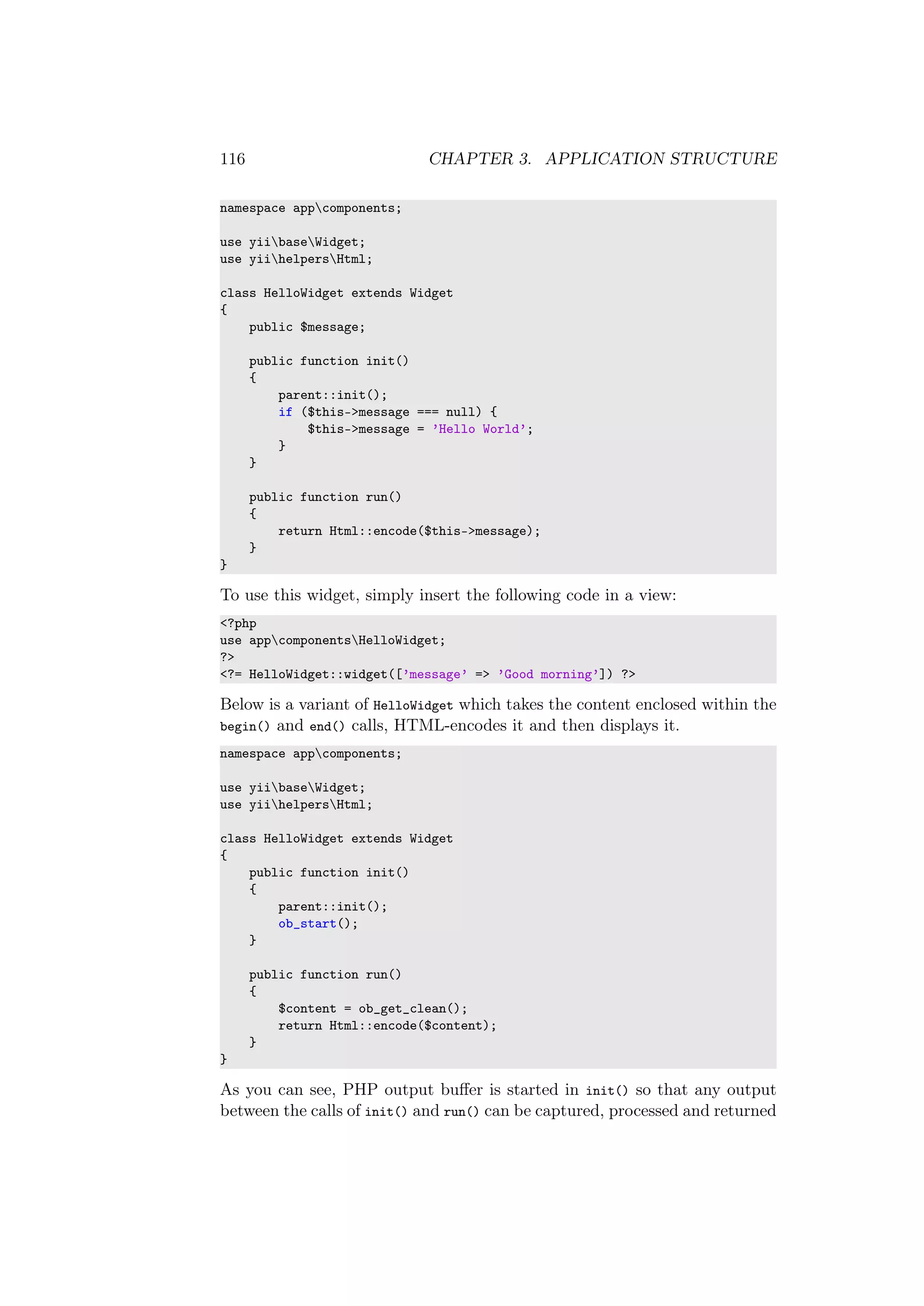 116 CHAPTER 3. APPLICATION STRUCTURE
namespace appcomponents;
use yiibaseWidget;
use yiihelpersHtml;
class HelloWidget extends Widget
{
public $message;
public function init()
{
parent::init();
if ($this->message === null) {
$this->message = ’Hello World’;
}
}
public function run()
{
return Html::encode($this->message);
}
}
To use this widget, simply insert the following code in a view:
<?php
use appcomponentsHelloWidget;
?>
<?= HelloWidget::widget([’message’ => ’Good morning’]) ?>
Below is a variant of HelloWidget which takes the content enclosed within the
begin() and end() calls, HTML-encodes it and then displays it.
namespace appcomponents;
use yiibaseWidget;
use yiihelpersHtml;
class HelloWidget extends Widget
{
public function init()
{
parent::init();
ob_start();
}
public function run()
{
$content = ob_get_clean();
return Html::encode($content);
}
}
As you can see, PHP output buﬀer is started in init() so that any output
between the calls of init() and run() can be captured, processed and returned
 