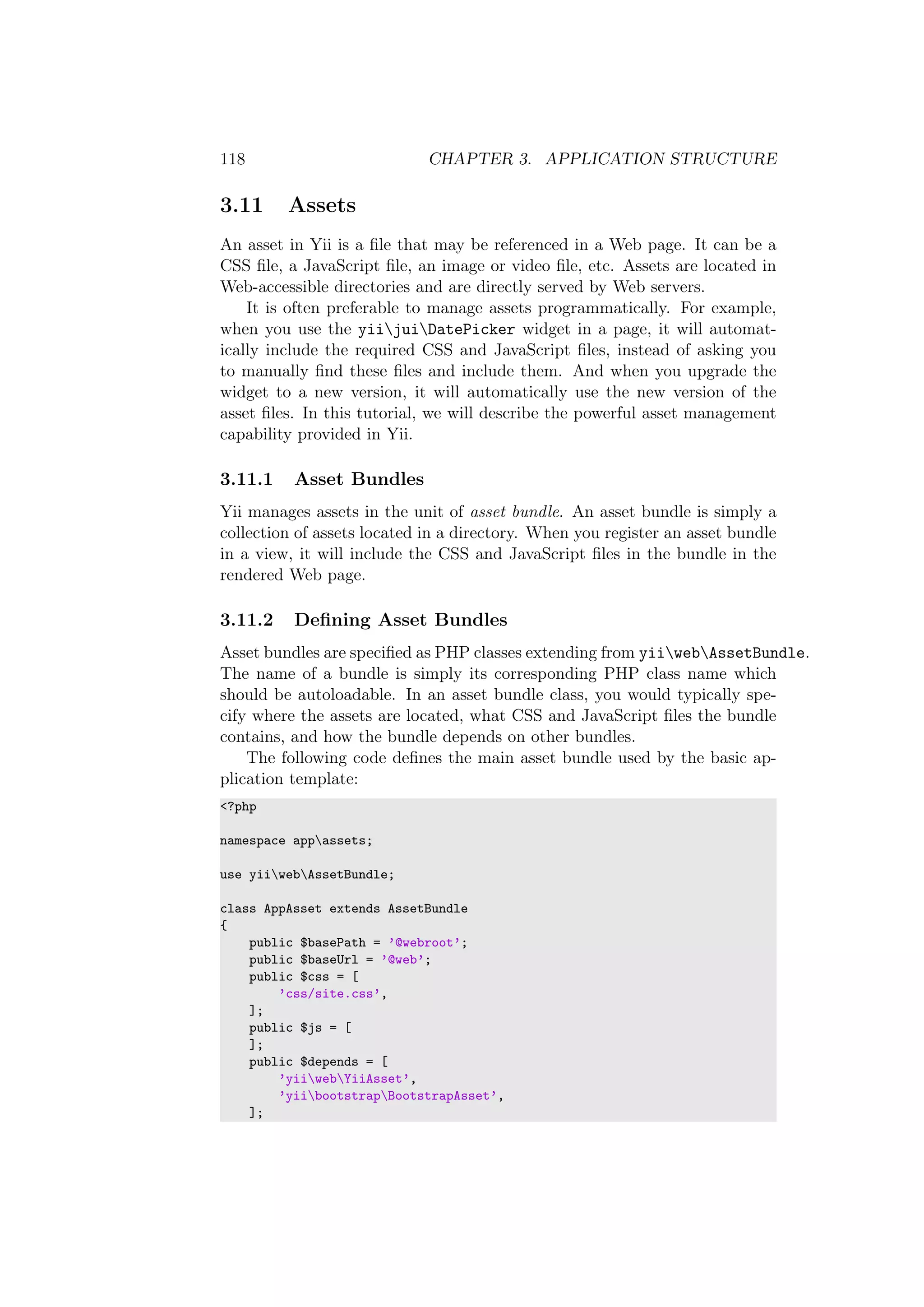 118 CHAPTER 3. APPLICATION STRUCTURE
3.11 Assets
An asset in Yii is a ﬁle that may be referenced in a Web page. It can be a
CSS ﬁle, a JavaScript ﬁle, an image or video ﬁle, etc. Assets are located in
Web-accessible directories and are directly served by Web servers.
It is often preferable to manage assets programmatically. For example,
when you use the yiijuiDatePicker widget in a page, it will automat-
ically include the required CSS and JavaScript ﬁles, instead of asking you
to manually ﬁnd these ﬁles and include them. And when you upgrade the
widget to a new version, it will automatically use the new version of the
asset ﬁles. In this tutorial, we will describe the powerful asset management
capability provided in Yii.
3.11.1 Asset Bundles
Yii manages assets in the unit of asset bundle. An asset bundle is simply a
collection of assets located in a directory. When you register an asset bundle
in a view, it will include the CSS and JavaScript ﬁles in the bundle in the
rendered Web page.
3.11.2 Deﬁning Asset Bundles
Asset bundles are speciﬁed as PHP classes extending from yiiwebAssetBundle.
The name of a bundle is simply its corresponding PHP class name which
should be autoloadable. In an asset bundle class, you would typically spe-
cify where the assets are located, what CSS and JavaScript ﬁles the bundle
contains, and how the bundle depends on other bundles.
The following code deﬁnes the main asset bundle used by the basic ap-
plication template:
<?php
namespace appassets;
use yiiwebAssetBundle;
class AppAsset extends AssetBundle
{
public $basePath = ’@webroot’;
public $baseUrl = ’@web’;
public $css = [
’css/site.css’,
];
public $js = [
];
public $depends = [
’yiiwebYiiAsset’,
’yiibootstrapBootstrapAsset’,
];
 