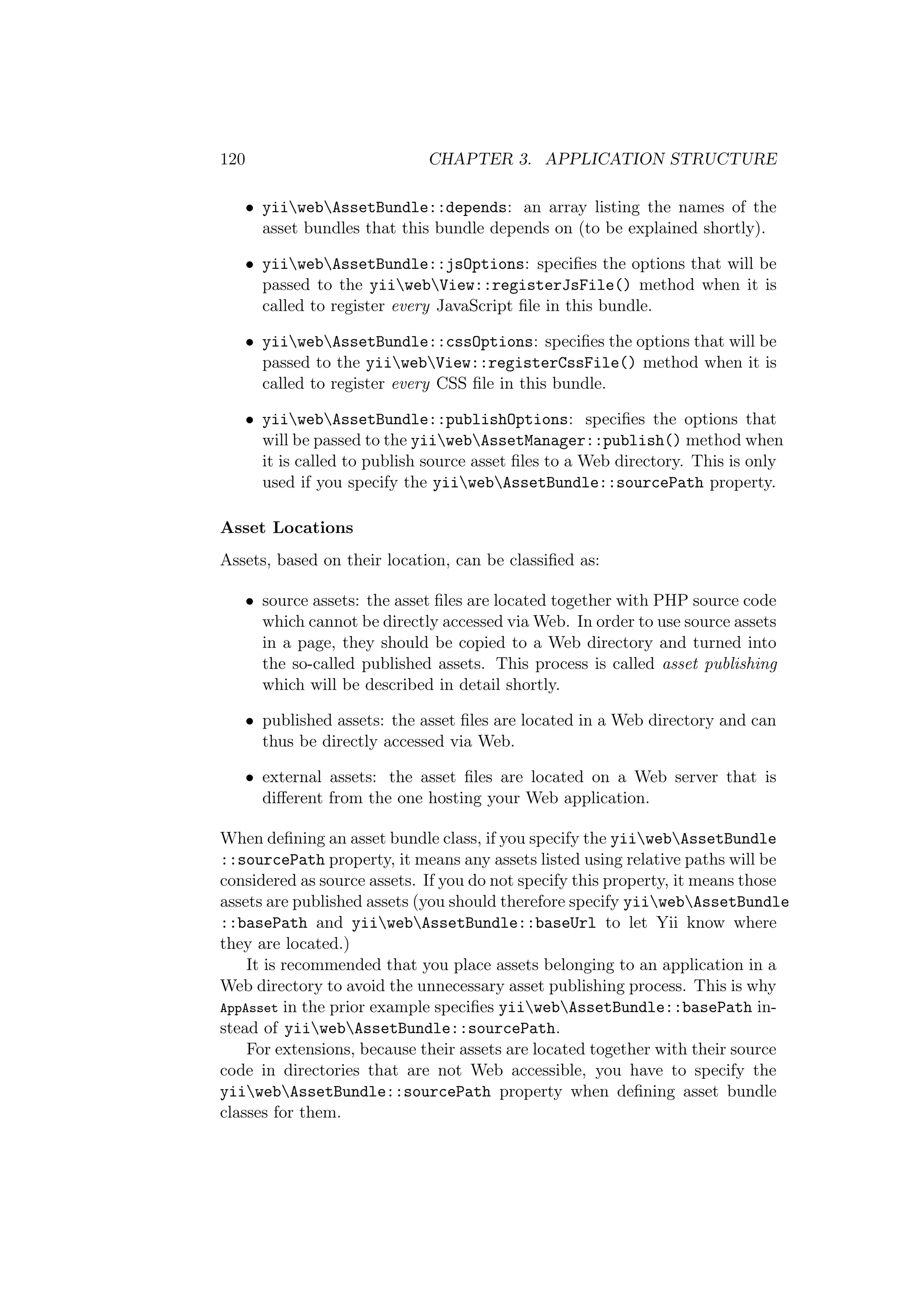 120 CHAPTER 3. APPLICATION STRUCTURE
• yiiwebAssetBundle::depends: an array listing the names of the
asset bundles that this bundle depends on (to be explained shortly).
• yiiwebAssetBundle::jsOptions: speciﬁes the options that will be
passed to the yiiwebView::registerJsFile() method when it is
called to register every JavaScript ﬁle in this bundle.
• yiiwebAssetBundle::cssOptions: speciﬁes the options that will be
passed to the yiiwebView::registerCssFile() method when it is
called to register every CSS ﬁle in this bundle.
• yiiwebAssetBundle::publishOptions: speciﬁes the options that
will be passed to the yiiwebAssetManager::publish() method when
it is called to publish source asset ﬁles to a Web directory. This is only
used if you specify the yiiwebAssetBundle::sourcePath property.
Asset Locations
Assets, based on their location, can be classiﬁed as:
• source assets: the asset ﬁles are located together with PHP source code
which cannot be directly accessed via Web. In order to use source assets
in a page, they should be copied to a Web directory and turned into
the so-called published assets. This process is called asset publishing
which will be described in detail shortly.
• published assets: the asset ﬁles are located in a Web directory and can
thus be directly accessed via Web.
• external assets: the asset ﬁles are located on a Web server that is
diﬀerent from the one hosting your Web application.
When deﬁning an asset bundle class, if you specify the yiiwebAssetBundle
::sourcePath property, it means any assets listed using relative paths will be
considered as source assets. If you do not specify this property, it means those
assets are published assets (you should therefore specify yiiwebAssetBundle
::basePath and yiiwebAssetBundle::baseUrl to let Yii know where
they are located.)
It is recommended that you place assets belonging to an application in a
Web directory to avoid the unnecessary asset publishing process. This is why
AppAsset in the prior example speciﬁes yiiwebAssetBundle::basePath in-
stead of yiiwebAssetBundle::sourcePath.
For extensions, because their assets are located together with their source
code in directories that are not Web accessible, you have to specify the
yiiwebAssetBundle::sourcePath property when deﬁning asset bundle
classes for them.
 