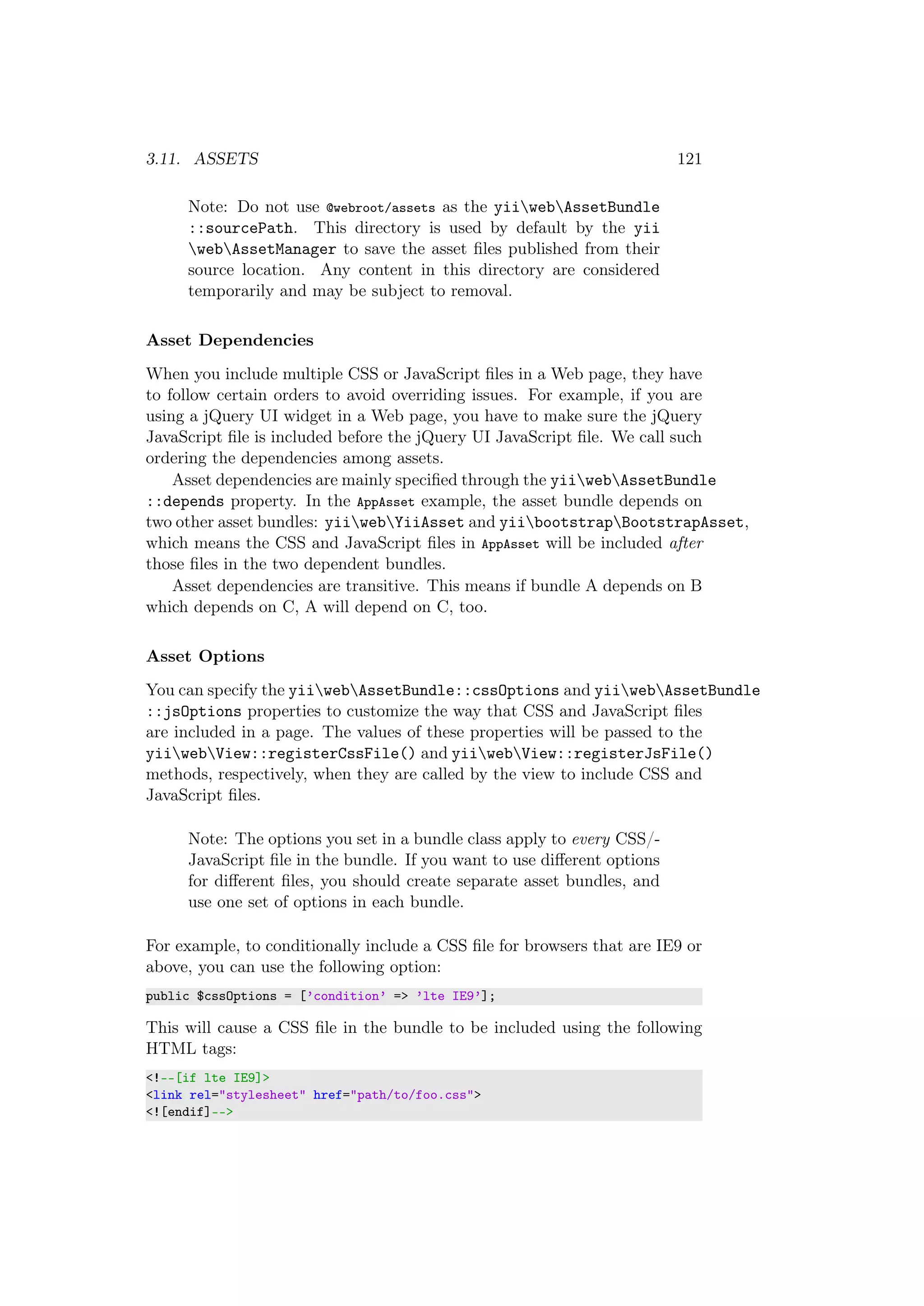 3.11. ASSETS 121
Note: Do not use @webroot/assets as the yiiwebAssetBundle
::sourcePath. This directory is used by default by the yii
webAssetManager to save the asset ﬁles published from their
source location. Any content in this directory are considered
temporarily and may be subject to removal.
Asset Dependencies
When you include multiple CSS or JavaScript ﬁles in a Web page, they have
to follow certain orders to avoid overriding issues. For example, if you are
using a jQuery UI widget in a Web page, you have to make sure the jQuery
JavaScript ﬁle is included before the jQuery UI JavaScript ﬁle. We call such
ordering the dependencies among assets.
Asset dependencies are mainly speciﬁed through the yiiwebAssetBundle
::depends property. In the AppAsset example, the asset bundle depends on
two other asset bundles: yiiwebYiiAsset and yiibootstrapBootstrapAsset,
which means the CSS and JavaScript ﬁles in AppAsset will be included after
those ﬁles in the two dependent bundles.
Asset dependencies are transitive. This means if bundle A depends on B
which depends on C, A will depend on C, too.
Asset Options
You can specify the yiiwebAssetBundle::cssOptions and yiiwebAssetBundle
::jsOptions properties to customize the way that CSS and JavaScript ﬁles
are included in a page. The values of these properties will be passed to the
yiiwebView::registerCssFile() and yiiwebView::registerJsFile()
methods, respectively, when they are called by the view to include CSS and
JavaScript ﬁles.
Note: The options you set in a bundle class apply to every CSS/-
JavaScript ﬁle in the bundle. If you want to use diﬀerent options
for diﬀerent ﬁles, you should create separate asset bundles, and
use one set of options in each bundle.
For example, to conditionally include a CSS ﬁle for browsers that are IE9 or
above, you can use the following option:
public $cssOptions = [’condition’ => ’lte IE9’];
This will cause a CSS ﬁle in the bundle to be included using the following
HTML tags:
<!--[if lte IE9]>
<link rel="stylesheet" href="path/to/foo.css">
<![endif]-->
 