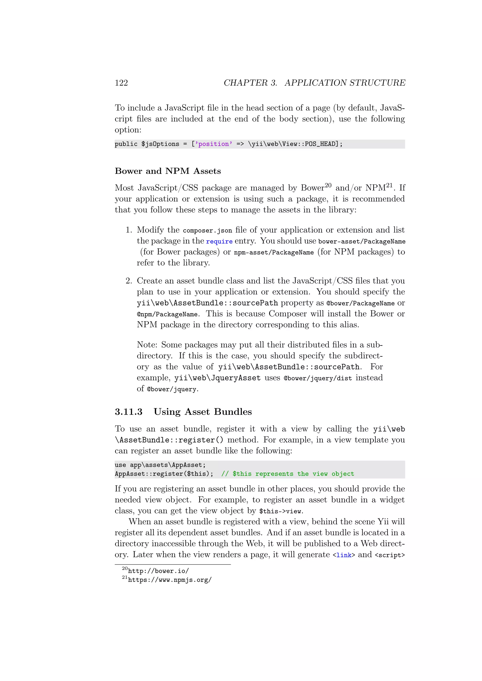 122 CHAPTER 3. APPLICATION STRUCTURE
To include a JavaScript ﬁle in the head section of a page (by default, JavaS-
cript ﬁles are included at the end of the body section), use the following
option:
public $jsOptions = [’position’ => yiiwebView::POS_HEAD];
Bower and NPM Assets
Most JavaScript/CSS package are managed by Bower20 and/or NPM21. If
your application or extension is using such a package, it is recommended
that you follow these steps to manage the assets in the library:
1. Modify the composer.json ﬁle of your application or extension and list
the package in the require entry. You should use bower-asset/PackageName
(for Bower packages) or npm-asset/PackageName (for NPM packages) to
refer to the library.
2. Create an asset bundle class and list the JavaScript/CSS ﬁles that you
plan to use in your application or extension. You should specify the
yiiwebAssetBundle::sourcePath property as @bower/PackageName or
@npm/PackageName. This is because Composer will install the Bower or
NPM package in the directory corresponding to this alias.
Note: Some packages may put all their distributed ﬁles in a sub-
directory. If this is the case, you should specify the subdirect-
ory as the value of yiiwebAssetBundle::sourcePath. For
example, yiiwebJqueryAsset uses @bower/jquery/dist instead
of @bower/jquery.
3.11.3 Using Asset Bundles
To use an asset bundle, register it with a view by calling the yiiweb
AssetBundle::register() method. For example, in a view template you
can register an asset bundle like the following:
use appassetsAppAsset;
AppAsset::register($this); // $this represents the view object
If you are registering an asset bundle in other places, you should provide the
needed view object. For example, to register an asset bundle in a widget
class, you can get the view object by $this->view.
When an asset bundle is registered with a view, behind the scene Yii will
register all its dependent asset bundles. And if an asset bundle is located in a
directory inaccessible through the Web, it will be published to a Web direct-
ory. Later when the view renders a page, it will generate <link> and <script>
20
http://bower.io/
21
https://www.npmjs.org/
 