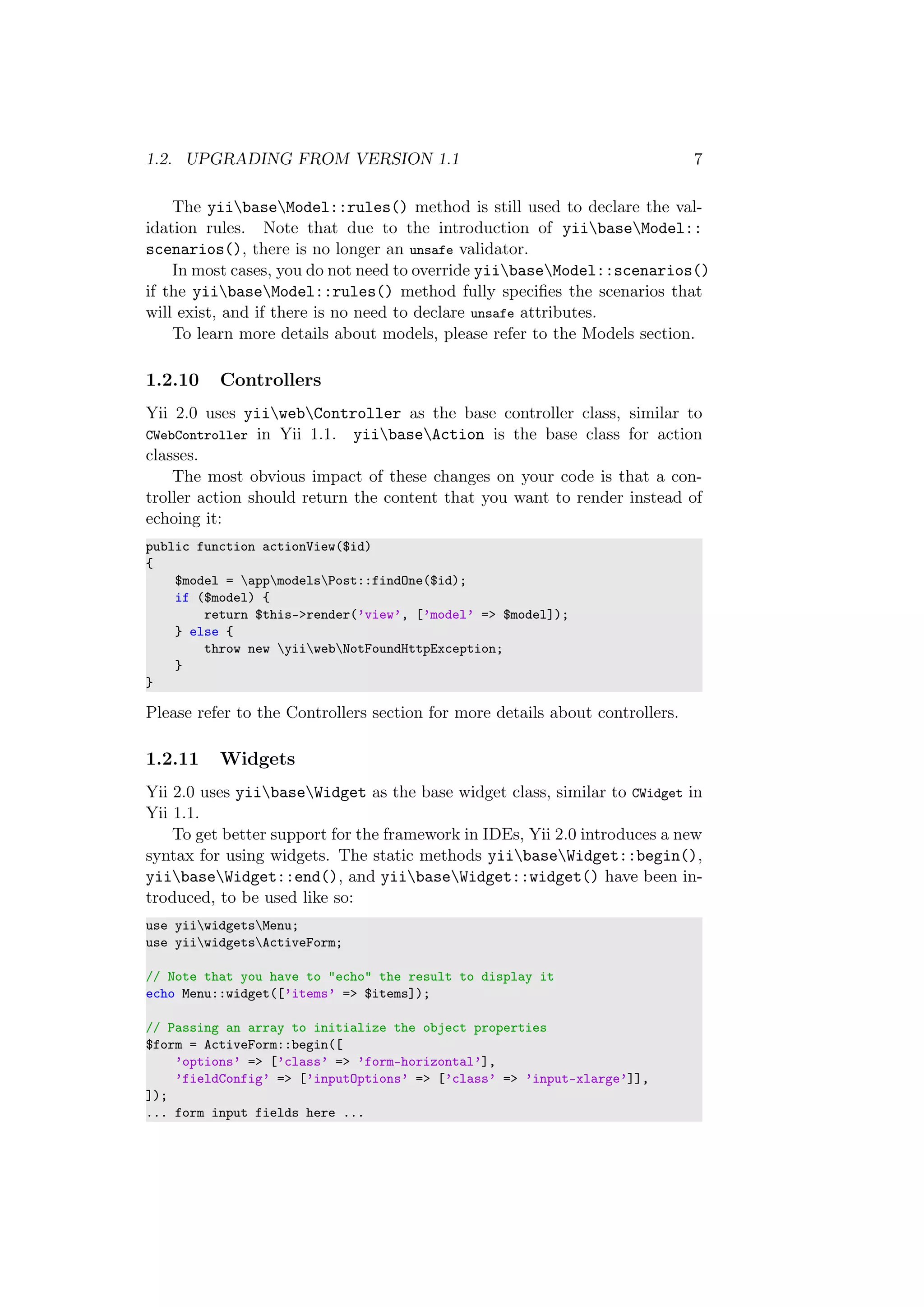 1.2. UPGRADING FROM VERSION 1.1 7
The yiibaseModel::rules() method is still used to declare the val-
idation rules. Note that due to the introduction of yiibaseModel::
scenarios(), there is no longer an unsafe validator.
In most cases, you do not need to override yiibaseModel::scenarios()
if the yiibaseModel::rules() method fully speciﬁes the scenarios that
will exist, and if there is no need to declare unsafe attributes.
To learn more details about models, please refer to the Models section.
1.2.10 Controllers
Yii 2.0 uses yiiwebController as the base controller class, similar to
CWebController in Yii 1.1. yiibaseAction is the base class for action
classes.
The most obvious impact of these changes on your code is that a con-
troller action should return the content that you want to render instead of
echoing it:
public function actionView($id)
{
$model = appmodelsPost::findOne($id);
if ($model) {
return $this->render(’view’, [’model’ => $model]);
} else {
throw new yiiwebNotFoundHttpException;
}
}
Please refer to the Controllers section for more details about controllers.
1.2.11 Widgets
Yii 2.0 uses yiibaseWidget as the base widget class, similar to CWidget in
Yii 1.1.
To get better support for the framework in IDEs, Yii 2.0 introduces a new
syntax for using widgets. The static methods yiibaseWidget::begin(),
yiibaseWidget::end(), and yiibaseWidget::widget() have been in-
troduced, to be used like so:
use yiiwidgetsMenu;
use yiiwidgetsActiveForm;
// Note that you have to "echo" the result to display it
echo Menu::widget([’items’ => $items]);
// Passing an array to initialize the object properties
$form = ActiveForm::begin([
’options’ => [’class’ => ’form-horizontal’],
’fieldConfig’ => [’inputOptions’ => [’class’ => ’input-xlarge’]],
]);
... form input fields here ...
 