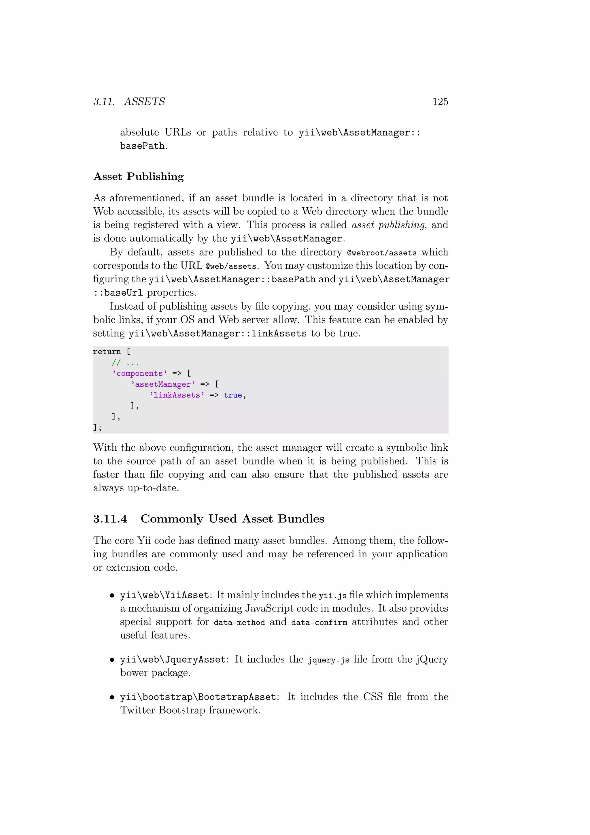 3.11. ASSETS 125
absolute URLs or paths relative to yiiwebAssetManager::
basePath.
Asset Publishing
As aforementioned, if an asset bundle is located in a directory that is not
Web accessible, its assets will be copied to a Web directory when the bundle
is being registered with a view. This process is called asset publishing, and
is done automatically by the yiiwebAssetManager.
By default, assets are published to the directory @webroot/assets which
corresponds to the URL @web/assets. You may customize this location by con-
ﬁguring the yiiwebAssetManager::basePath and yiiwebAssetManager
::baseUrl properties.
Instead of publishing assets by ﬁle copying, you may consider using sym-
bolic links, if your OS and Web server allow. This feature can be enabled by
setting yiiwebAssetManager::linkAssets to be true.
return [
// ...
’components’ => [
’assetManager’ => [
’linkAssets’ => true,
],
],
];
With the above conﬁguration, the asset manager will create a symbolic link
to the source path of an asset bundle when it is being published. This is
faster than ﬁle copying and can also ensure that the published assets are
always up-to-date.
3.11.4 Commonly Used Asset Bundles
The core Yii code has deﬁned many asset bundles. Among them, the follow-
ing bundles are commonly used and may be referenced in your application
or extension code.
• yiiwebYiiAsset: It mainly includes the yii.js ﬁle which implements
a mechanism of organizing JavaScript code in modules. It also provides
special support for data-method and data-confirm attributes and other
useful features.
• yiiwebJqueryAsset: It includes the jquery.js ﬁle from the jQuery
bower package.
• yiibootstrapBootstrapAsset: It includes the CSS ﬁle from the
Twitter Bootstrap framework.
 