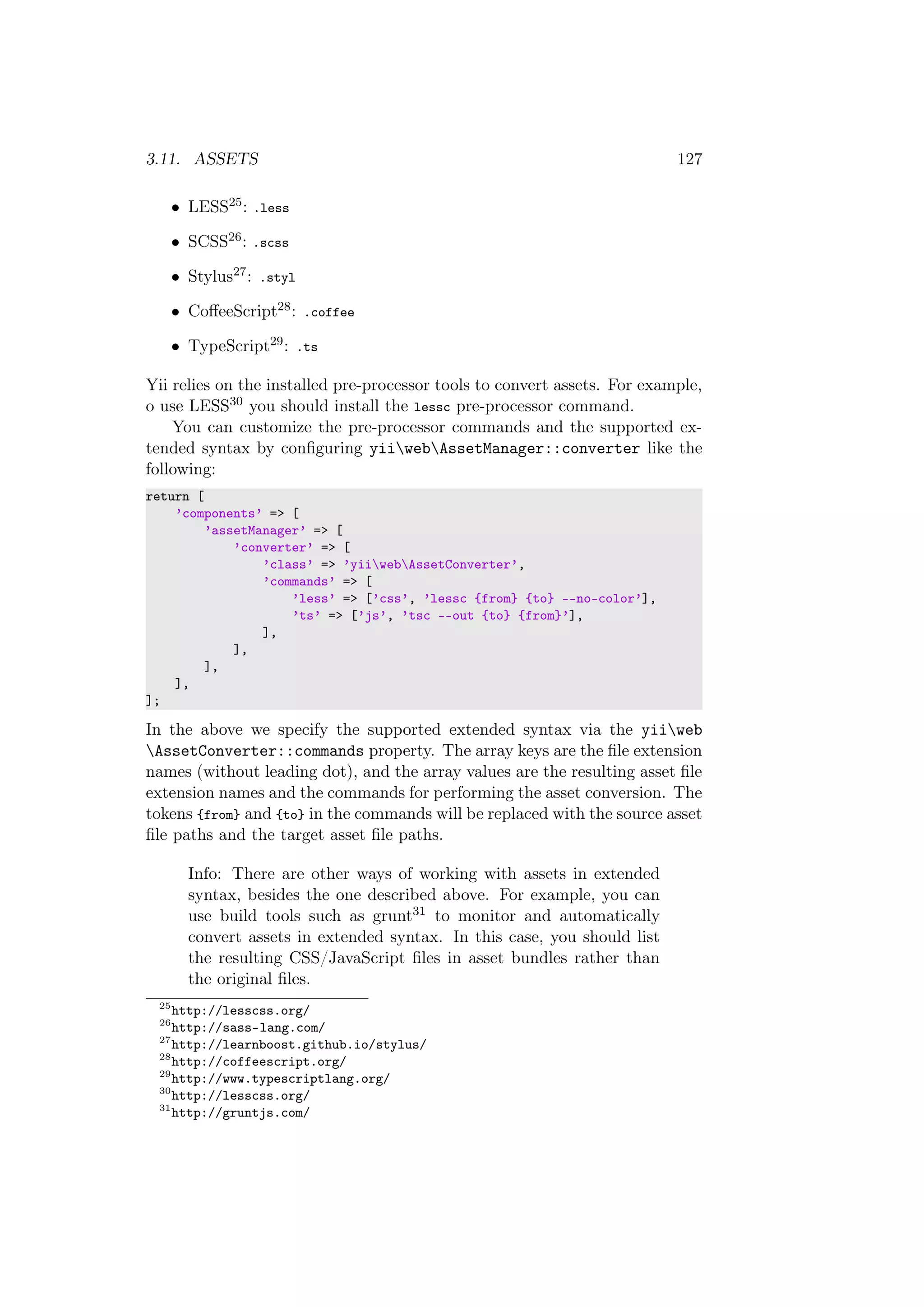 3.11. ASSETS 127
• LESS25: .less
• SCSS26: .scss
• Stylus27: .styl
• CoﬀeeScript28: .coffee
• TypeScript29: .ts
Yii relies on the installed pre-processor tools to convert assets. For example,
o use LESS30 you should install the lessc pre-processor command.
You can customize the pre-processor commands and the supported ex-
tended syntax by conﬁguring yiiwebAssetManager::converter like the
following:
return [
’components’ => [
’assetManager’ => [
’converter’ => [
’class’ => ’yiiwebAssetConverter’,
’commands’ => [
’less’ => [’css’, ’lessc {from} {to} --no-color’],
’ts’ => [’js’, ’tsc --out {to} {from}’],
],
],
],
],
];
In the above we specify the supported extended syntax via the yiiweb
AssetConverter::commands property. The array keys are the ﬁle extension
names (without leading dot), and the array values are the resulting asset ﬁle
extension names and the commands for performing the asset conversion. The
tokens {from} and {to} in the commands will be replaced with the source asset
ﬁle paths and the target asset ﬁle paths.
Info: There are other ways of working with assets in extended
syntax, besides the one described above. For example, you can
use build tools such as grunt31 to monitor and automatically
convert assets in extended syntax. In this case, you should list
the resulting CSS/JavaScript ﬁles in asset bundles rather than
the original ﬁles.
25
http://lesscss.org/
26
http://sass-lang.com/
27
http://learnboost.github.io/stylus/
28
http://coffeescript.org/
29
http://www.typescriptlang.org/
30
http://lesscss.org/
31
http://gruntjs.com/
 