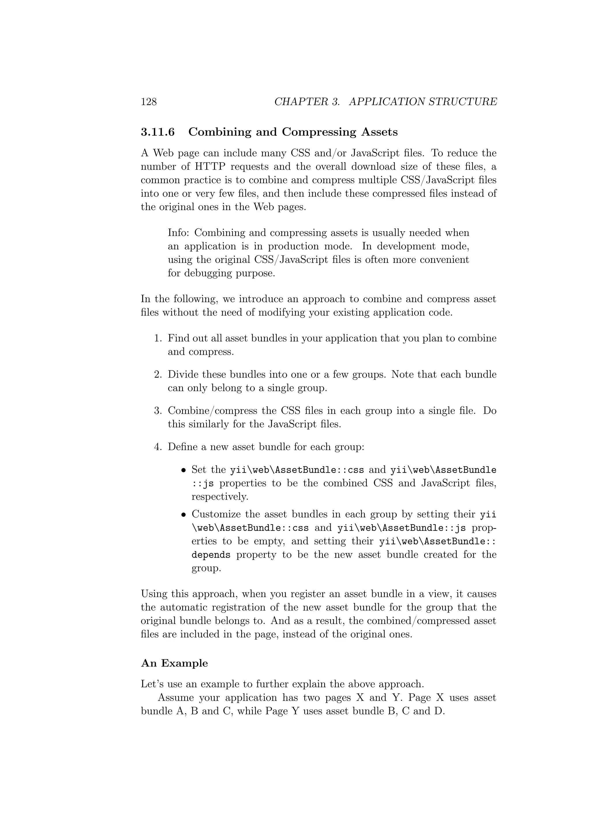 128 CHAPTER 3. APPLICATION STRUCTURE
3.11.6 Combining and Compressing Assets
A Web page can include many CSS and/or JavaScript ﬁles. To reduce the
number of HTTP requests and the overall download size of these ﬁles, a
common practice is to combine and compress multiple CSS/JavaScript ﬁles
into one or very few ﬁles, and then include these compressed ﬁles instead of
the original ones in the Web pages.
Info: Combining and compressing assets is usually needed when
an application is in production mode. In development mode,
using the original CSS/JavaScript ﬁles is often more convenient
for debugging purpose.
In the following, we introduce an approach to combine and compress asset
ﬁles without the need of modifying your existing application code.
1. Find out all asset bundles in your application that you plan to combine
and compress.
2. Divide these bundles into one or a few groups. Note that each bundle
can only belong to a single group.
3. Combine/compress the CSS ﬁles in each group into a single ﬁle. Do
this similarly for the JavaScript ﬁles.
4. Deﬁne a new asset bundle for each group:
• Set the yiiwebAssetBundle::css and yiiwebAssetBundle
::js properties to be the combined CSS and JavaScript ﬁles,
respectively.
• Customize the asset bundles in each group by setting their yii
webAssetBundle::css and yiiwebAssetBundle::js prop-
erties to be empty, and setting their yiiwebAssetBundle::
depends property to be the new asset bundle created for the
group.
Using this approach, when you register an asset bundle in a view, it causes
the automatic registration of the new asset bundle for the group that the
original bundle belongs to. And as a result, the combined/compressed asset
ﬁles are included in the page, instead of the original ones.
An Example
Let’s use an example to further explain the above approach.
Assume your application has two pages X and Y. Page X uses asset
bundle A, B and C, while Page Y uses asset bundle B, C and D.
 