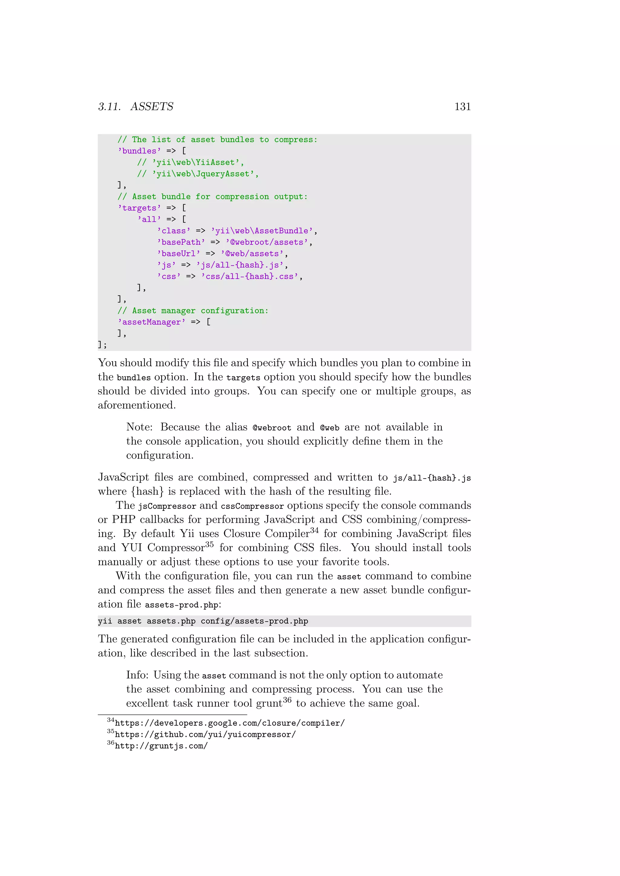 3.11. ASSETS 131
// The list of asset bundles to compress:
’bundles’ => [
// ’yiiwebYiiAsset’,
// ’yiiwebJqueryAsset’,
],
// Asset bundle for compression output:
’targets’ => [
’all’ => [
’class’ => ’yiiwebAssetBundle’,
’basePath’ => ’@webroot/assets’,
’baseUrl’ => ’@web/assets’,
’js’ => ’js/all-{hash}.js’,
’css’ => ’css/all-{hash}.css’,
],
],
// Asset manager configuration:
’assetManager’ => [
],
];
You should modify this ﬁle and specify which bundles you plan to combine in
the bundles option. In the targets option you should specify how the bundles
should be divided into groups. You can specify one or multiple groups, as
aforementioned.
Note: Because the alias @webroot and @web are not available in
the console application, you should explicitly deﬁne them in the
conﬁguration.
JavaScript ﬁles are combined, compressed and written to js/all-{hash}.js
where {hash} is replaced with the hash of the resulting ﬁle.
The jsCompressor and cssCompressor options specify the console commands
or PHP callbacks for performing JavaScript and CSS combining/compress-
ing. By default Yii uses Closure Compiler34 for combining JavaScript ﬁles
and YUI Compressor35 for combining CSS ﬁles. You should install tools
manually or adjust these options to use your favorite tools.
With the conﬁguration ﬁle, you can run the asset command to combine
and compress the asset ﬁles and then generate a new asset bundle conﬁgur-
ation ﬁle assets-prod.php:
yii asset assets.php config/assets-prod.php
The generated conﬁguration ﬁle can be included in the application conﬁgur-
ation, like described in the last subsection.
Info: Using the asset command is not the only option to automate
the asset combining and compressing process. You can use the
excellent task runner tool grunt36 to achieve the same goal.
34
https://developers.google.com/closure/compiler/
35
https://github.com/yui/yuicompressor/
36
http://gruntjs.com/
 