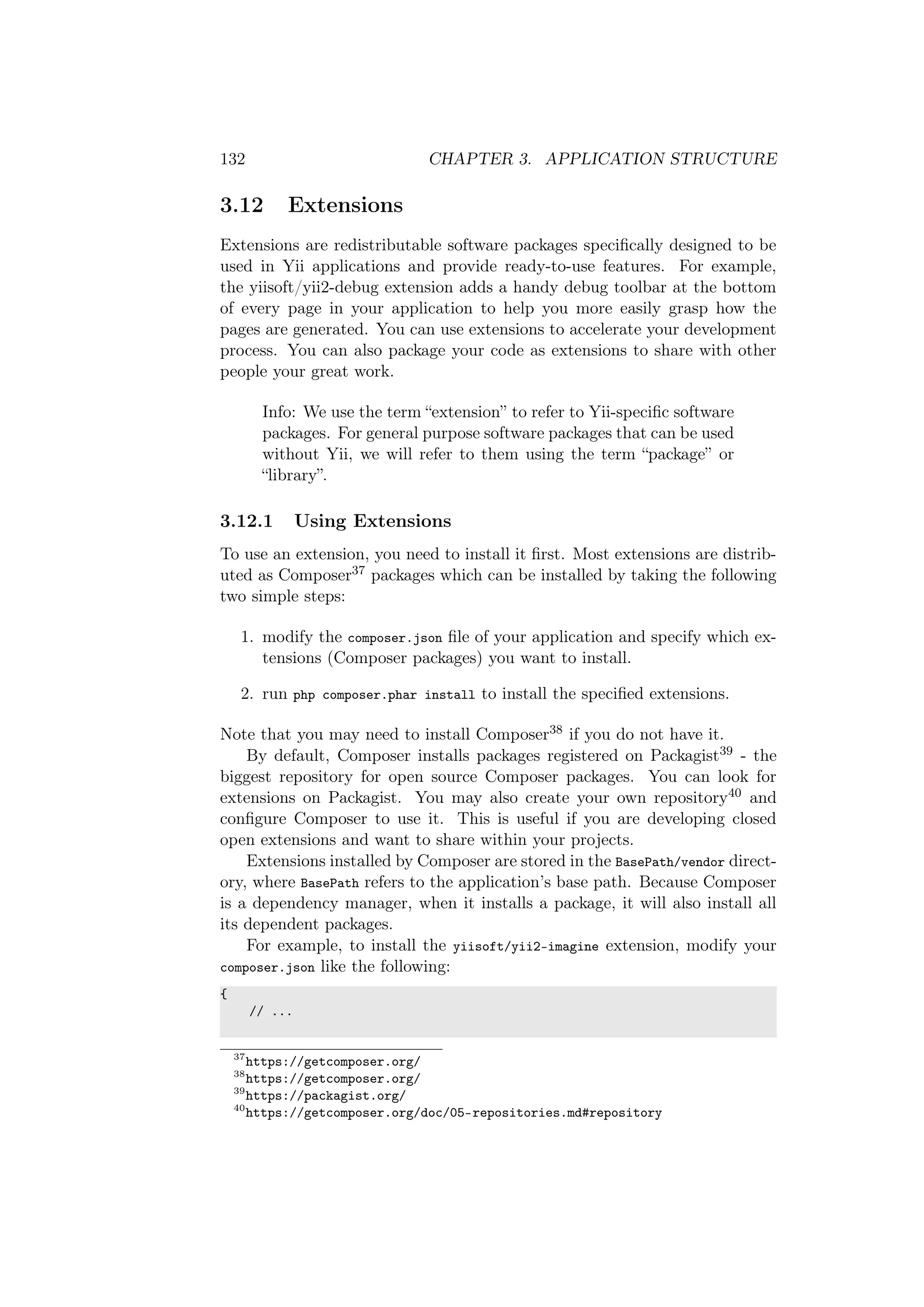 132 CHAPTER 3. APPLICATION STRUCTURE
3.12 Extensions
Extensions are redistributable software packages speciﬁcally designed to be
used in Yii applications and provide ready-to-use features. For example,
the yiisoft/yii2-debug extension adds a handy debug toolbar at the bottom
of every page in your application to help you more easily grasp how the
pages are generated. You can use extensions to accelerate your development
process. You can also package your code as extensions to share with other
people your great work.
Info: We use the term “extension” to refer to Yii-speciﬁc software
packages. For general purpose software packages that can be used
without Yii, we will refer to them using the term “package” or
“library”.
3.12.1 Using Extensions
To use an extension, you need to install it ﬁrst. Most extensions are distrib-
uted as Composer37 packages which can be installed by taking the following
two simple steps:
1. modify the composer.json ﬁle of your application and specify which ex-
tensions (Composer packages) you want to install.
2. run php composer.phar install to install the speciﬁed extensions.
Note that you may need to install Composer38 if you do not have it.
By default, Composer installs packages registered on Packagist39 - the
biggest repository for open source Composer packages. You can look for
extensions on Packagist. You may also create your own repository40 and
conﬁgure Composer to use it. This is useful if you are developing closed
open extensions and want to share within your projects.
Extensions installed by Composer are stored in the BasePath/vendor direct-
ory, where BasePath refers to the application’s base path. Because Composer
is a dependency manager, when it installs a package, it will also install all
its dependent packages.
For example, to install the yiisoft/yii2-imagine extension, modify your
composer.json like the following:
{
// ...
37
https://getcomposer.org/
38
https://getcomposer.org/
39
https://packagist.org/
40
https://getcomposer.org/doc/05-repositories.md#repository
 