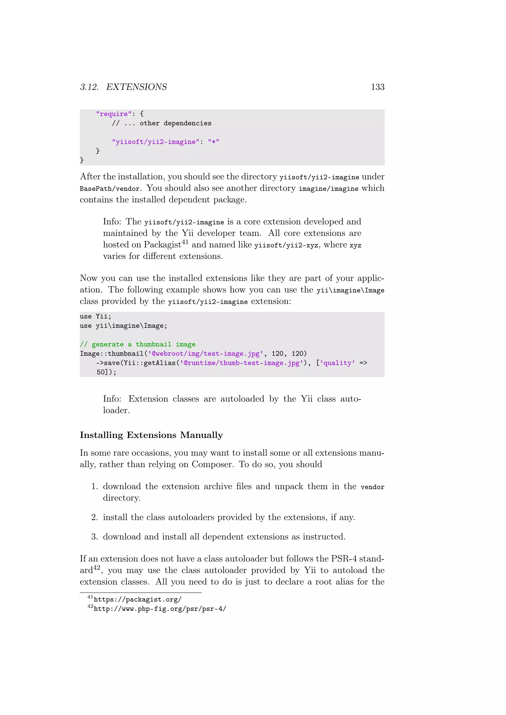3.12. EXTENSIONS 133
"require": {
// ... other dependencies
"yiisoft/yii2-imagine": "*"
}
}
After the installation, you should see the directory yiisoft/yii2-imagine under
BasePath/vendor. You should also see another directory imagine/imagine which
contains the installed dependent package.
Info: The yiisoft/yii2-imagine is a core extension developed and
maintained by the Yii developer team. All core extensions are
hosted on Packagist41 and named like yiisoft/yii2-xyz, where xyz
varies for diﬀerent extensions.
Now you can use the installed extensions like they are part of your applic-
ation. The following example shows how you can use the yiiimagineImage
class provided by the yiisoft/yii2-imagine extension:
use Yii;
use yiiimagineImage;
// generate a thumbnail image
Image::thumbnail(’@webroot/img/test-image.jpg’, 120, 120)
->save(Yii::getAlias(’@runtime/thumb-test-image.jpg’), [’quality’ =>
50]);
Info: Extension classes are autoloaded by the Yii class auto-
loader.
Installing Extensions Manually
In some rare occasions, you may want to install some or all extensions manu-
ally, rather than relying on Composer. To do so, you should
1. download the extension archive ﬁles and unpack them in the vendor
directory.
2. install the class autoloaders provided by the extensions, if any.
3. download and install all dependent extensions as instructed.
If an extension does not have a class autoloader but follows the PSR-4 stand-
ard42, you may use the class autoloader provided by Yii to autoload the
extension classes. All you need to do is just to declare a root alias for the
41
https://packagist.org/
42
http://www.php-fig.org/psr/psr-4/
 
