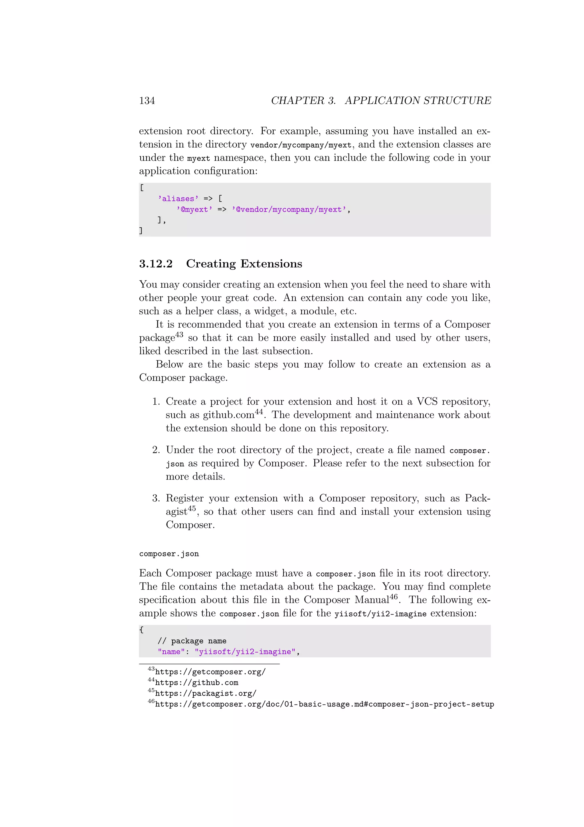 134 CHAPTER 3. APPLICATION STRUCTURE
extension root directory. For example, assuming you have installed an ex-
tension in the directory vendor/mycompany/myext, and the extension classes are
under the myext namespace, then you can include the following code in your
application conﬁguration:
[
’aliases’ => [
’@myext’ => ’@vendor/mycompany/myext’,
],
]
3.12.2 Creating Extensions
You may consider creating an extension when you feel the need to share with
other people your great code. An extension can contain any code you like,
such as a helper class, a widget, a module, etc.
It is recommended that you create an extension in terms of a Composer
package43 so that it can be more easily installed and used by other users,
liked described in the last subsection.
Below are the basic steps you may follow to create an extension as a
Composer package.
1. Create a project for your extension and host it on a VCS repository,
such as github.com44. The development and maintenance work about
the extension should be done on this repository.
2. Under the root directory of the project, create a ﬁle named composer.
json as required by Composer. Please refer to the next subsection for
more details.
3. Register your extension with a Composer repository, such as Pack-
agist45, so that other users can ﬁnd and install your extension using
Composer.
composer.json
Each Composer package must have a composer.json ﬁle in its root directory.
The ﬁle contains the metadata about the package. You may ﬁnd complete
speciﬁcation about this ﬁle in the Composer Manual46. The following ex-
ample shows the composer.json ﬁle for the yiisoft/yii2-imagine extension:
{
// package name
"name": "yiisoft/yii2-imagine",
43
https://getcomposer.org/
44
https://github.com
45
https://packagist.org/
46
https://getcomposer.org/doc/01-basic-usage.md#composer-json-project-setup
 
