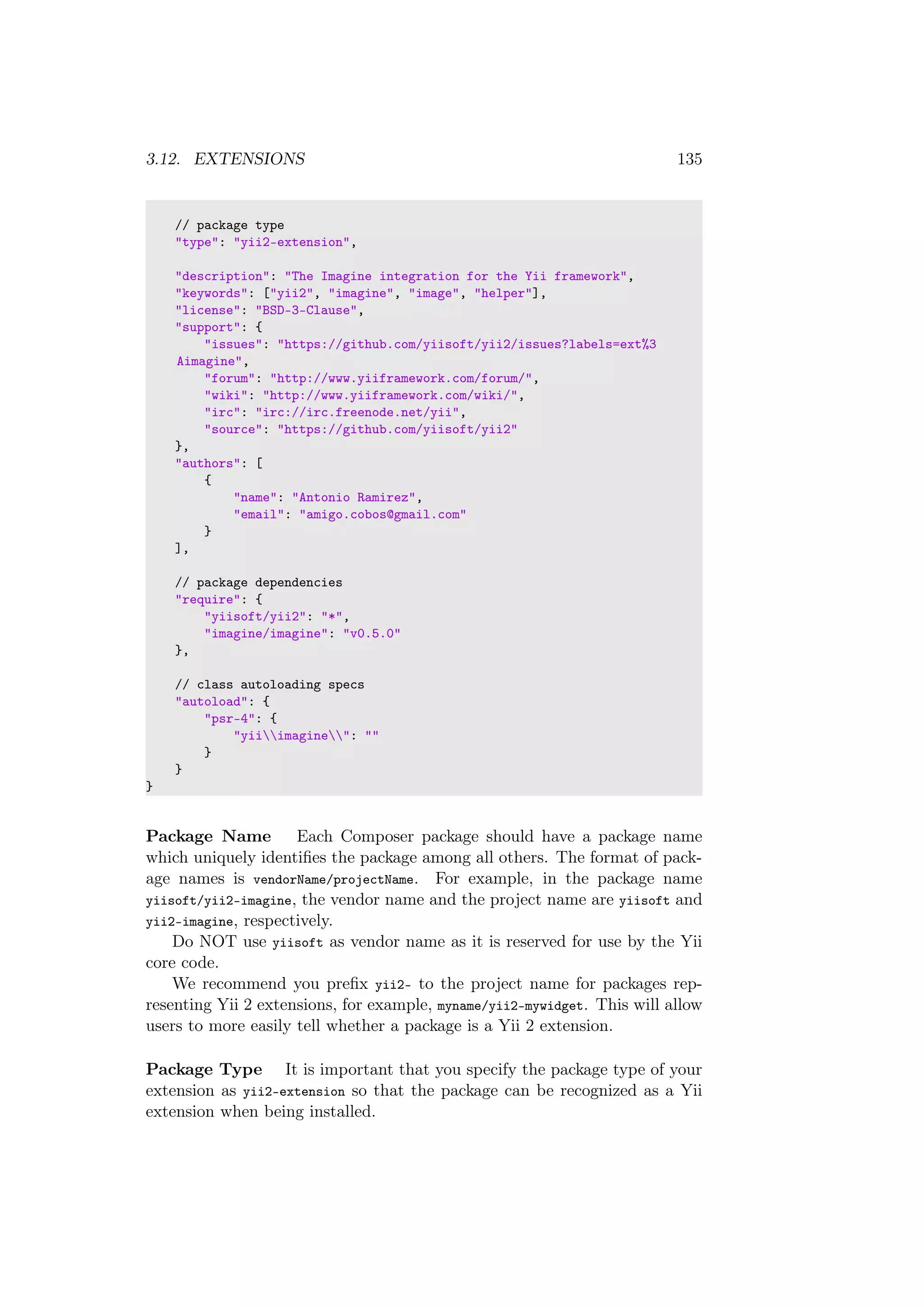 3.12. EXTENSIONS 135
// package type
"type": "yii2-extension",
"description": "The Imagine integration for the Yii framework",
"keywords": ["yii2", "imagine", "image", "helper"],
"license": "BSD-3-Clause",
"support": {
"issues": "https://github.com/yiisoft/yii2/issues?labels=ext%3
Aimagine",
"forum": "http://www.yiiframework.com/forum/",
"wiki": "http://www.yiiframework.com/wiki/",
"irc": "irc://irc.freenode.net/yii",
"source": "https://github.com/yiisoft/yii2"
},
"authors": [
{
"name": "Antonio Ramirez",
"email": "amigo.cobos@gmail.com"
}
],
// package dependencies
"require": {
"yiisoft/yii2": "*",
"imagine/imagine": "v0.5.0"
},
// class autoloading specs
"autoload": {
"psr-4": {
"yiiimagine": ""
}
}
}
Package Name Each Composer package should have a package name
which uniquely identiﬁes the package among all others. The format of pack-
age names is vendorName/projectName. For example, in the package name
yiisoft/yii2-imagine, the vendor name and the project name are yiisoft and
yii2-imagine, respectively.
Do NOT use yiisoft as vendor name as it is reserved for use by the Yii
core code.
We recommend you preﬁx yii2- to the project name for packages rep-
resenting Yii 2 extensions, for example, myname/yii2-mywidget. This will allow
users to more easily tell whether a package is a Yii 2 extension.
Package Type It is important that you specify the package type of your
extension as yii2-extension so that the package can be recognized as a Yii
extension when being installed.
 