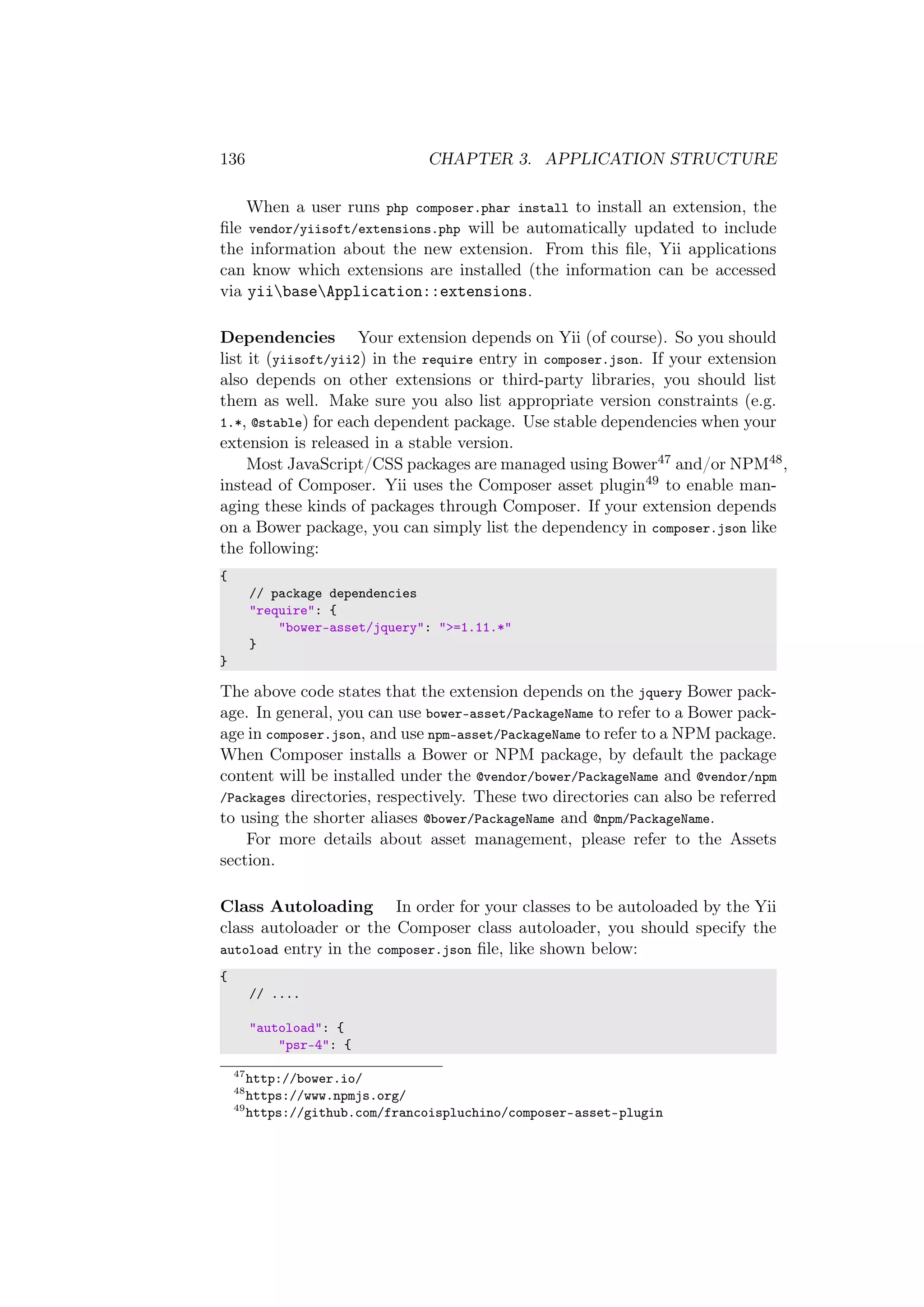 136 CHAPTER 3. APPLICATION STRUCTURE
When a user runs php composer.phar install to install an extension, the
ﬁle vendor/yiisoft/extensions.php will be automatically updated to include
the information about the new extension. From this ﬁle, Yii applications
can know which extensions are installed (the information can be accessed
via yiibaseApplication::extensions.
Dependencies Your extension depends on Yii (of course). So you should
list it (yiisoft/yii2) in the require entry in composer.json. If your extension
also depends on other extensions or third-party libraries, you should list
them as well. Make sure you also list appropriate version constraints (e.g.
1.*, @stable) for each dependent package. Use stable dependencies when your
extension is released in a stable version.
Most JavaScript/CSS packages are managed using Bower47 and/or NPM48,
instead of Composer. Yii uses the Composer asset plugin49 to enable man-
aging these kinds of packages through Composer. If your extension depends
on a Bower package, you can simply list the dependency in composer.json like
the following:
{
// package dependencies
"require": {
"bower-asset/jquery": ">=1.11.*"
}
}
The above code states that the extension depends on the jquery Bower pack-
age. In general, you can use bower-asset/PackageName to refer to a Bower pack-
age in composer.json, and use npm-asset/PackageName to refer to a NPM package.
When Composer installs a Bower or NPM package, by default the package
content will be installed under the @vendor/bower/PackageName and @vendor/npm
/Packages directories, respectively. These two directories can also be referred
to using the shorter aliases @bower/PackageName and @npm/PackageName.
For more details about asset management, please refer to the Assets
section.
Class Autoloading In order for your classes to be autoloaded by the Yii
class autoloader or the Composer class autoloader, you should specify the
autoload entry in the composer.json ﬁle, like shown below:
{
// ....
"autoload": {
"psr-4": {
47
http://bower.io/
48
https://www.npmjs.org/
49
https://github.com/francoispluchino/composer-asset-plugin
 