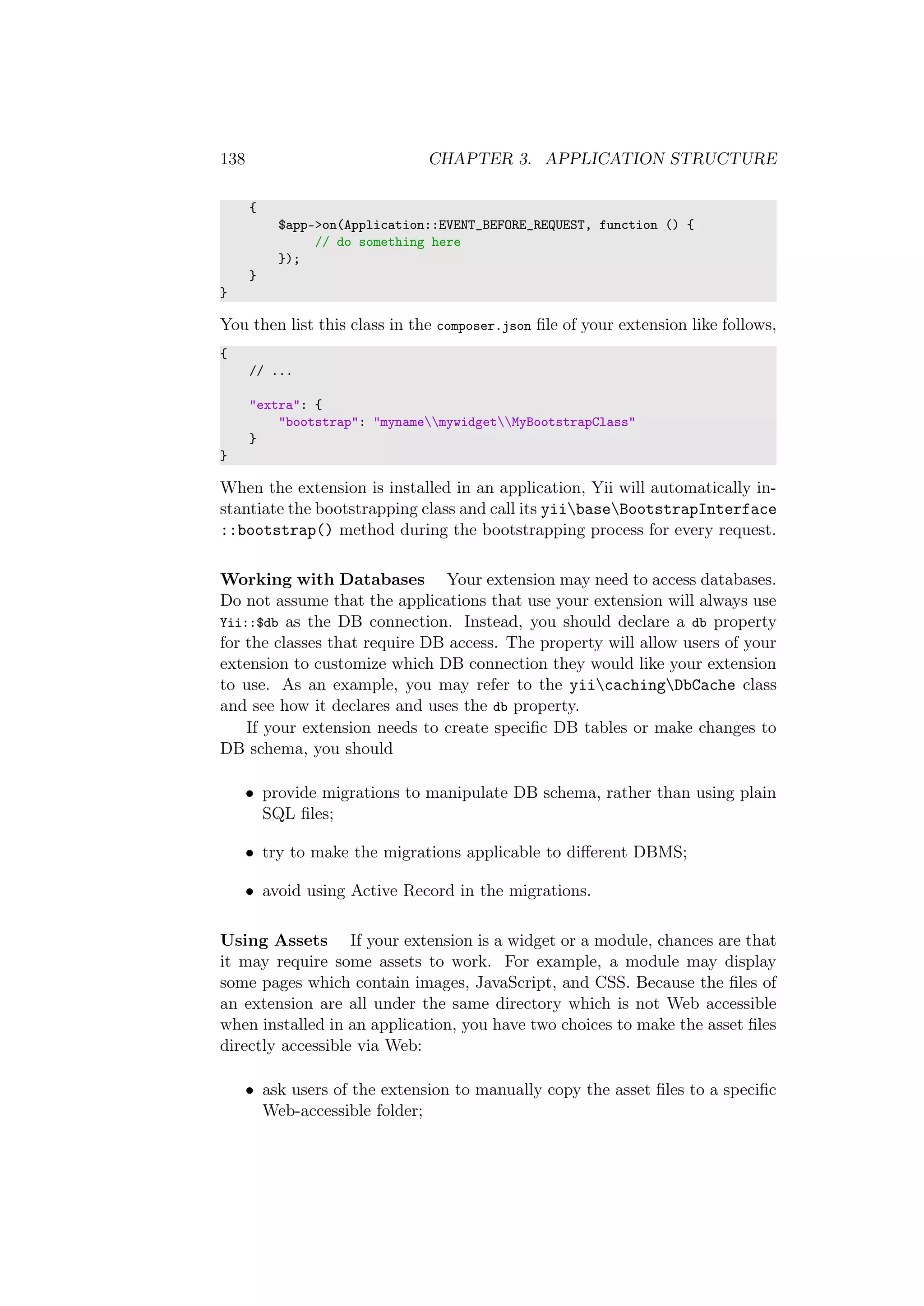 138 CHAPTER 3. APPLICATION STRUCTURE
{
$app->on(Application::EVENT_BEFORE_REQUEST, function () {
// do something here
});
}
}
You then list this class in the composer.json ﬁle of your extension like follows,
{
// ...
"extra": {
"bootstrap": "mynamemywidgetMyBootstrapClass"
}
}
When the extension is installed in an application, Yii will automatically in-
stantiate the bootstrapping class and call its yiibaseBootstrapInterface
::bootstrap() method during the bootstrapping process for every request.
Working with Databases Your extension may need to access databases.
Do not assume that the applications that use your extension will always use
Yii::$db as the DB connection. Instead, you should declare a db property
for the classes that require DB access. The property will allow users of your
extension to customize which DB connection they would like your extension
to use. As an example, you may refer to the yiicachingDbCache class
and see how it declares and uses the db property.
If your extension needs to create speciﬁc DB tables or make changes to
DB schema, you should
• provide migrations to manipulate DB schema, rather than using plain
SQL ﬁles;
• try to make the migrations applicable to diﬀerent DBMS;
• avoid using Active Record in the migrations.
Using Assets If your extension is a widget or a module, chances are that
it may require some assets to work. For example, a module may display
some pages which contain images, JavaScript, and CSS. Because the ﬁles of
an extension are all under the same directory which is not Web accessible
when installed in an application, you have two choices to make the asset ﬁles
directly accessible via Web:
• ask users of the extension to manually copy the asset ﬁles to a speciﬁc
Web-accessible folder;
 