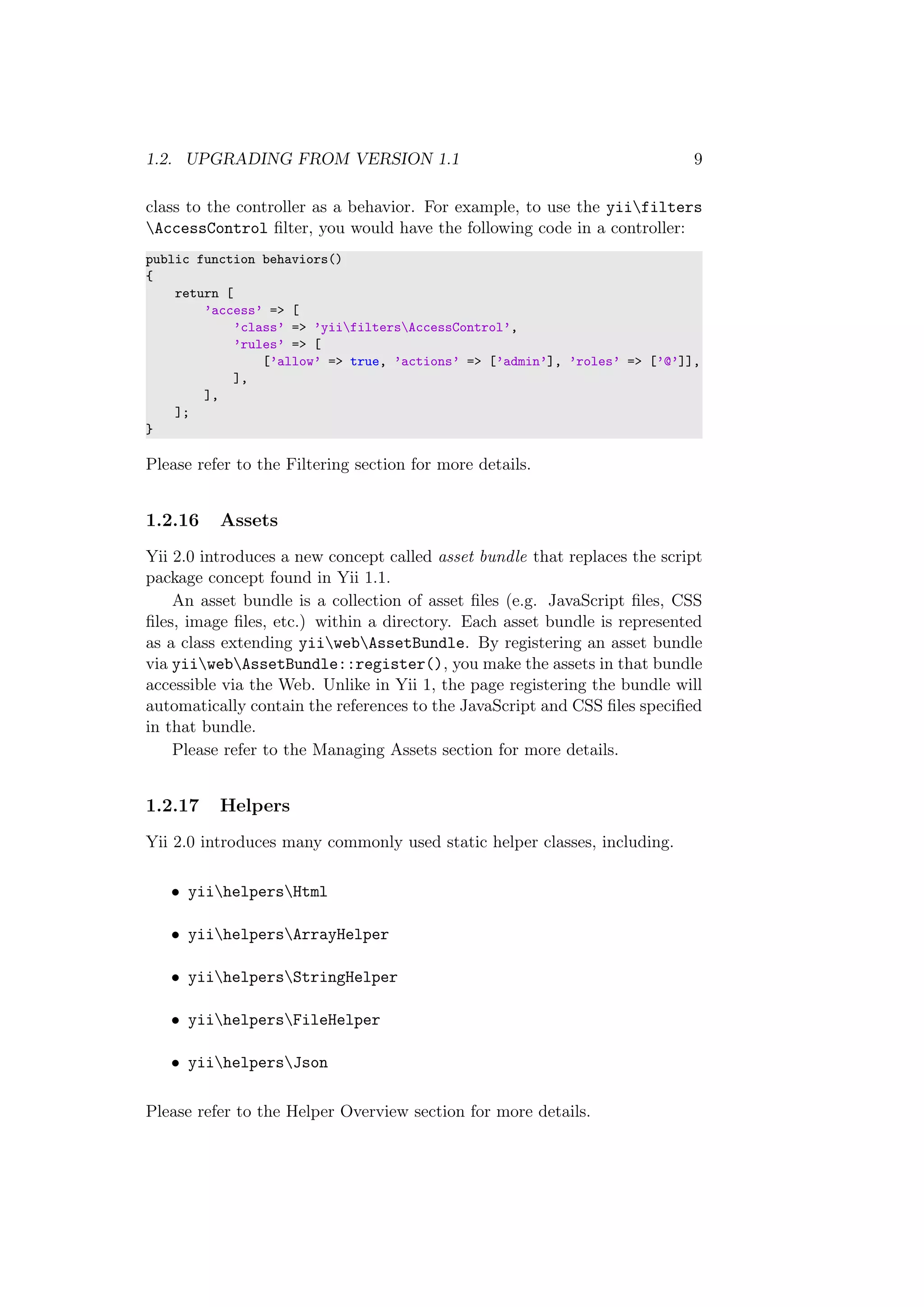 1.2. UPGRADING FROM VERSION 1.1 9
class to the controller as a behavior. For example, to use the yiifilters
AccessControl ﬁlter, you would have the following code in a controller:
public function behaviors()
{
return [
’access’ => [
’class’ => ’yiifiltersAccessControl’,
’rules’ => [
[’allow’ => true, ’actions’ => [’admin’], ’roles’ => [’@’]],
],
],
];
}
Please refer to the Filtering section for more details.
1.2.16 Assets
Yii 2.0 introduces a new concept called asset bundle that replaces the script
package concept found in Yii 1.1.
An asset bundle is a collection of asset ﬁles (e.g. JavaScript ﬁles, CSS
ﬁles, image ﬁles, etc.) within a directory. Each asset bundle is represented
as a class extending yiiwebAssetBundle. By registering an asset bundle
via yiiwebAssetBundle::register(), you make the assets in that bundle
accessible via the Web. Unlike in Yii 1, the page registering the bundle will
automatically contain the references to the JavaScript and CSS ﬁles speciﬁed
in that bundle.
Please refer to the Managing Assets section for more details.
1.2.17 Helpers
Yii 2.0 introduces many commonly used static helper classes, including.
• yiihelpersHtml
• yiihelpersArrayHelper
• yiihelpersStringHelper
• yiihelpersFileHelper
• yiihelpersJson
Please refer to the Helper Overview section for more details.
 