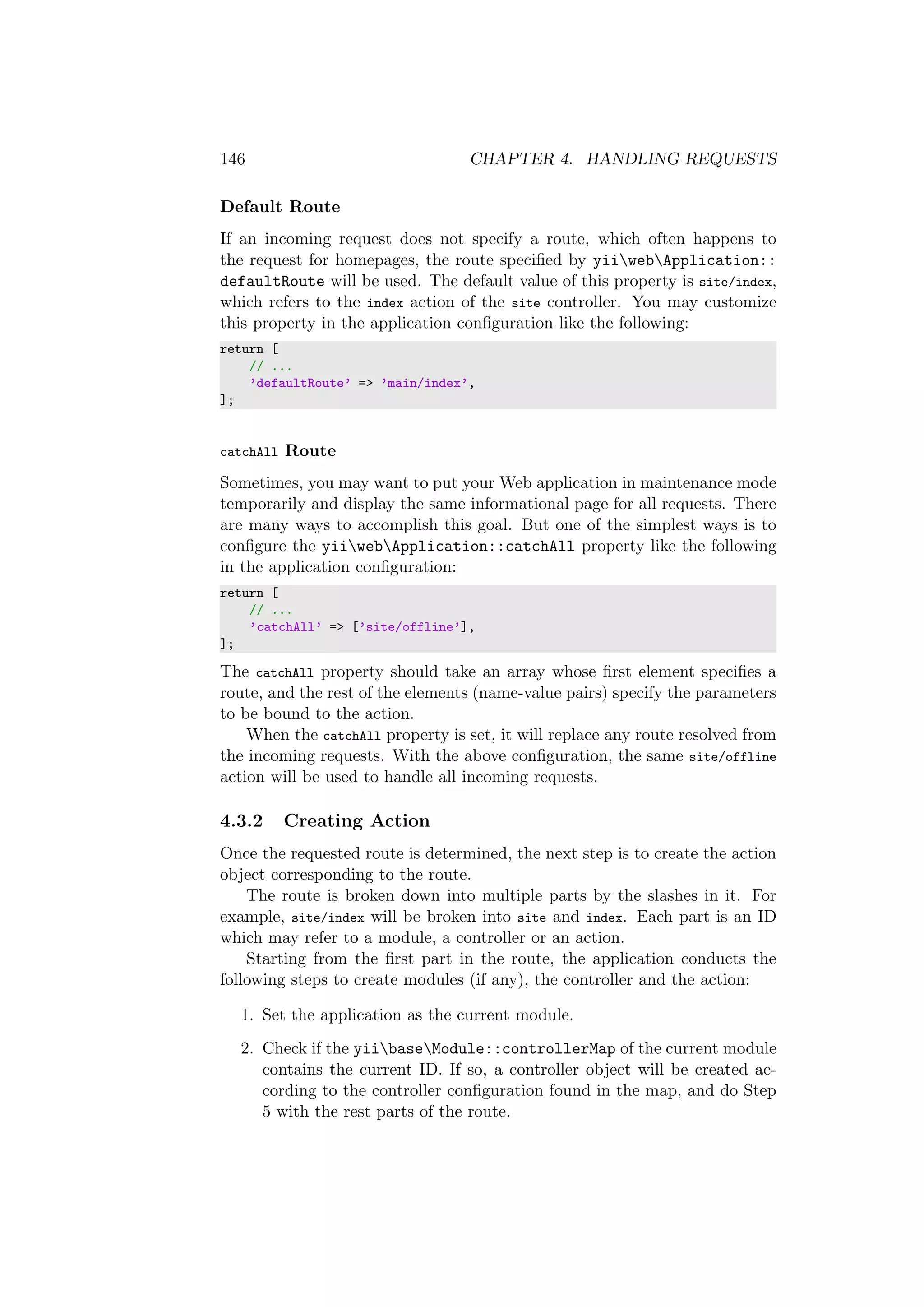 146 CHAPTER 4. HANDLING REQUESTS
Default Route
If an incoming request does not specify a route, which often happens to
the request for homepages, the route speciﬁed by yiiwebApplication::
defaultRoute will be used. The default value of this property is site/index,
which refers to the index action of the site controller. You may customize
this property in the application conﬁguration like the following:
return [
// ...
’defaultRoute’ => ’main/index’,
];
catchAll Route
Sometimes, you may want to put your Web application in maintenance mode
temporarily and display the same informational page for all requests. There
are many ways to accomplish this goal. But one of the simplest ways is to
conﬁgure the yiiwebApplication::catchAll property like the following
in the application conﬁguration:
return [
// ...
’catchAll’ => [’site/offline’],
];
The catchAll property should take an array whose ﬁrst element speciﬁes a
route, and the rest of the elements (name-value pairs) specify the parameters
to be bound to the action.
When the catchAll property is set, it will replace any route resolved from
the incoming requests. With the above conﬁguration, the same site/offline
action will be used to handle all incoming requests.
4.3.2 Creating Action
Once the requested route is determined, the next step is to create the action
object corresponding to the route.
The route is broken down into multiple parts by the slashes in it. For
example, site/index will be broken into site and index. Each part is an ID
which may refer to a module, a controller or an action.
Starting from the ﬁrst part in the route, the application conducts the
following steps to create modules (if any), the controller and the action:
1. Set the application as the current module.
2. Check if the yiibaseModule::controllerMap of the current module
contains the current ID. If so, a controller object will be created ac-
cording to the controller conﬁguration found in the map, and do Step
5 with the rest parts of the route.
 
