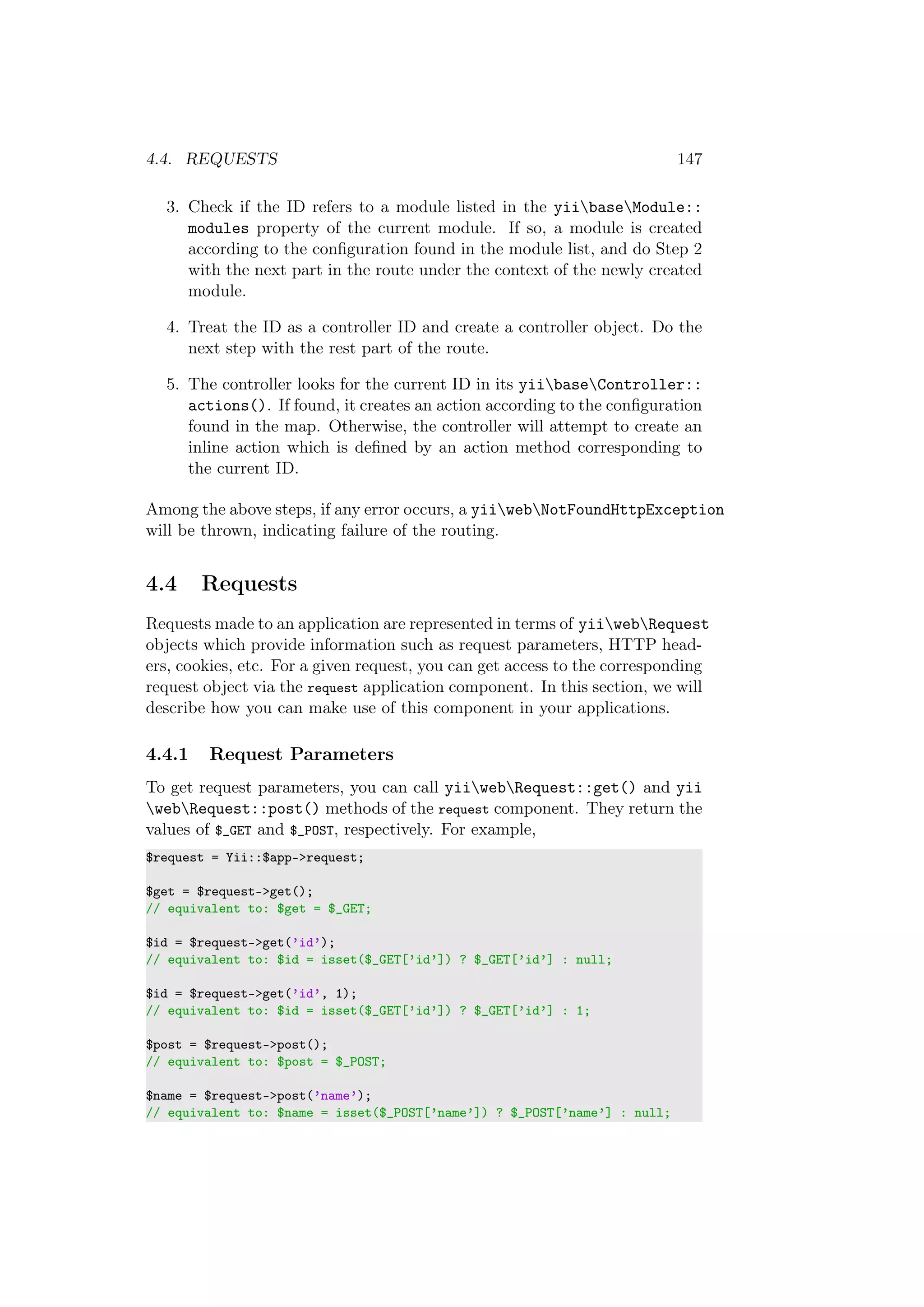 4.4. REQUESTS 147
3. Check if the ID refers to a module listed in the yiibaseModule::
modules property of the current module. If so, a module is created
according to the conﬁguration found in the module list, and do Step 2
with the next part in the route under the context of the newly created
module.
4. Treat the ID as a controller ID and create a controller object. Do the
next step with the rest part of the route.
5. The controller looks for the current ID in its yiibaseController::
actions(). If found, it creates an action according to the conﬁguration
found in the map. Otherwise, the controller will attempt to create an
inline action which is deﬁned by an action method corresponding to
the current ID.
Among the above steps, if any error occurs, a yiiwebNotFoundHttpException
will be thrown, indicating failure of the routing.
4.4 Requests
Requests made to an application are represented in terms of yiiwebRequest
objects which provide information such as request parameters, HTTP head-
ers, cookies, etc. For a given request, you can get access to the corresponding
request object via the request application component. In this section, we will
describe how you can make use of this component in your applications.
4.4.1 Request Parameters
To get request parameters, you can call yiiwebRequest::get() and yii
webRequest::post() methods of the request component. They return the
values of $_GET and $_POST, respectively. For example,
$request = Yii::$app->request;
$get = $request->get();
// equivalent to: $get = $_GET;
$id = $request->get(’id’);
// equivalent to: $id = isset($_GET[’id’]) ? $_GET[’id’] : null;
$id = $request->get(’id’, 1);
// equivalent to: $id = isset($_GET[’id’]) ? $_GET[’id’] : 1;
$post = $request->post();
// equivalent to: $post = $_POST;
$name = $request->post(’name’);
// equivalent to: $name = isset($_POST[’name’]) ? $_POST[’name’] : null;
 