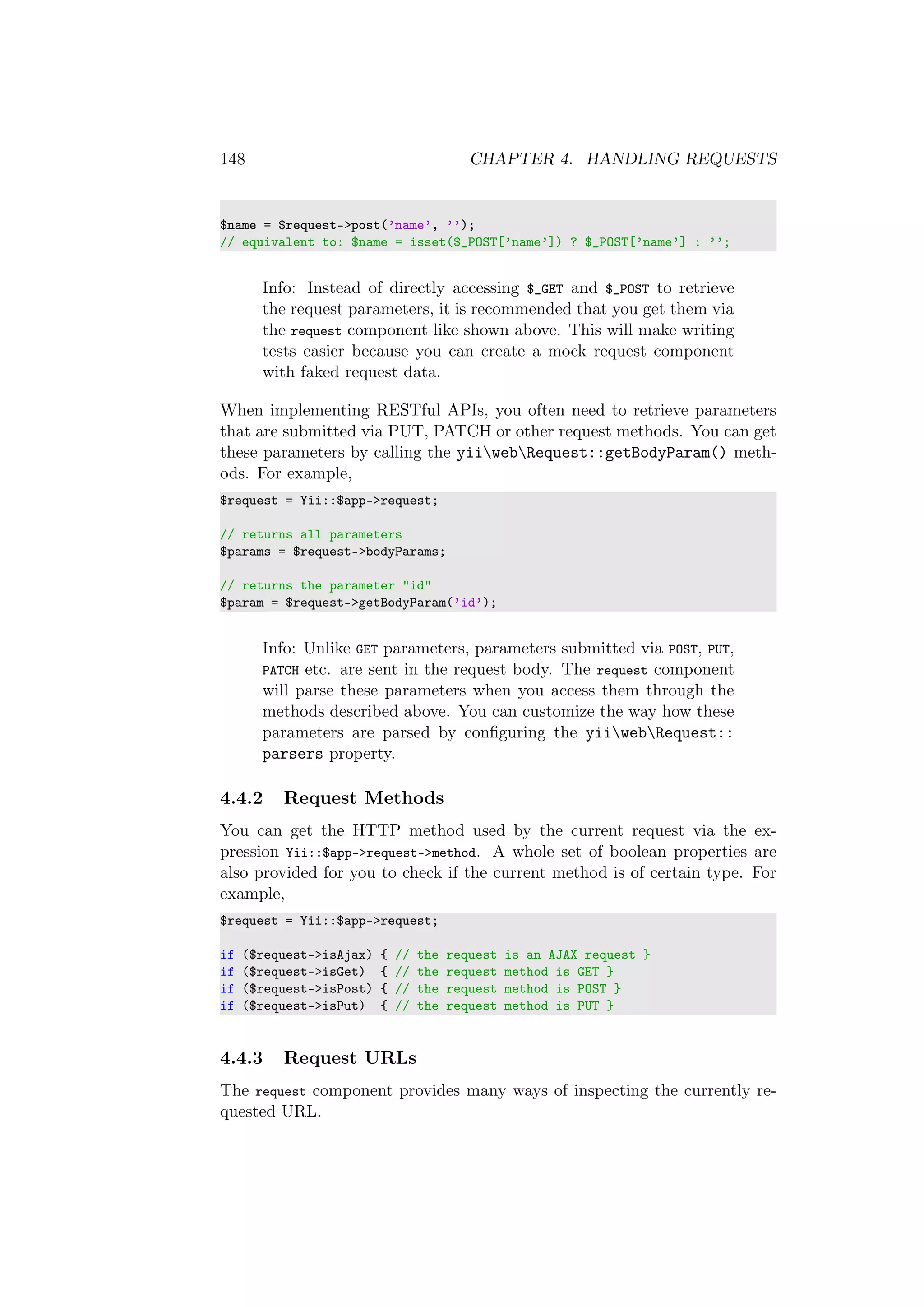 148 CHAPTER 4. HANDLING REQUESTS
$name = $request->post(’name’, ’’);
// equivalent to: $name = isset($_POST[’name’]) ? $_POST[’name’] : ’’;
Info: Instead of directly accessing $_GET and $_POST to retrieve
the request parameters, it is recommended that you get them via
the request component like shown above. This will make writing
tests easier because you can create a mock request component
with faked request data.
When implementing RESTful APIs, you often need to retrieve parameters
that are submitted via PUT, PATCH or other request methods. You can get
these parameters by calling the yiiwebRequest::getBodyParam() meth-
ods. For example,
$request = Yii::$app->request;
// returns all parameters
$params = $request->bodyParams;
// returns the parameter "id"
$param = $request->getBodyParam(’id’);
Info: Unlike GET parameters, parameters submitted via POST, PUT,
PATCH etc. are sent in the request body. The request component
will parse these parameters when you access them through the
methods described above. You can customize the way how these
parameters are parsed by conﬁguring the yiiwebRequest::
parsers property.
4.4.2 Request Methods
You can get the HTTP method used by the current request via the ex-
pression Yii::$app->request->method. A whole set of boolean properties are
also provided for you to check if the current method is of certain type. For
example,
$request = Yii::$app->request;
if ($request->isAjax) { // the request is an AJAX request }
if ($request->isGet) { // the request method is GET }
if ($request->isPost) { // the request method is POST }
if ($request->isPut) { // the request method is PUT }
4.4.3 Request URLs
The request component provides many ways of inspecting the currently re-
quested URL.
 