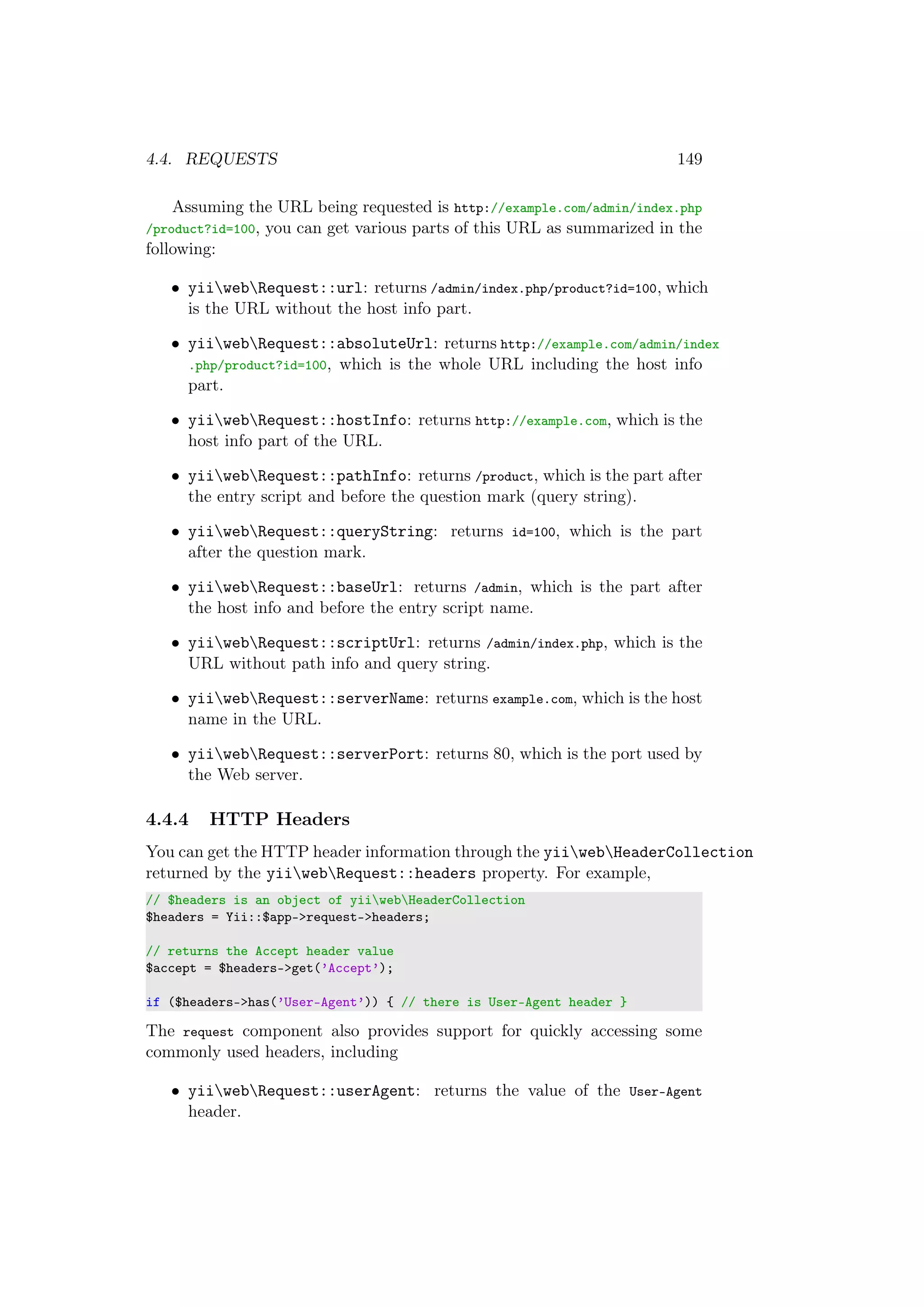 4.4. REQUESTS 149
Assuming the URL being requested is http://example.com/admin/index.php
/product?id=100, you can get various parts of this URL as summarized in the
following:
• yiiwebRequest::url: returns /admin/index.php/product?id=100, which
is the URL without the host info part.
• yiiwebRequest::absoluteUrl: returns http://example.com/admin/index
.php/product?id=100, which is the whole URL including the host info
part.
• yiiwebRequest::hostInfo: returns http://example.com, which is the
host info part of the URL.
• yiiwebRequest::pathInfo: returns /product, which is the part after
the entry script and before the question mark (query string).
• yiiwebRequest::queryString: returns id=100, which is the part
after the question mark.
• yiiwebRequest::baseUrl: returns /admin, which is the part after
the host info and before the entry script name.
• yiiwebRequest::scriptUrl: returns /admin/index.php, which is the
URL without path info and query string.
• yiiwebRequest::serverName: returns example.com, which is the host
name in the URL.
• yiiwebRequest::serverPort: returns 80, which is the port used by
the Web server.
4.4.4 HTTP Headers
You can get the HTTP header information through the yiiwebHeaderCollection
returned by the yiiwebRequest::headers property. For example,
// $headers is an object of yiiwebHeaderCollection
$headers = Yii::$app->request->headers;
// returns the Accept header value
$accept = $headers->get(’Accept’);
if ($headers->has(’User-Agent’)) { // there is User-Agent header }
The request component also provides support for quickly accessing some
commonly used headers, including
• yiiwebRequest::userAgent: returns the value of the User-Agent
header.
 