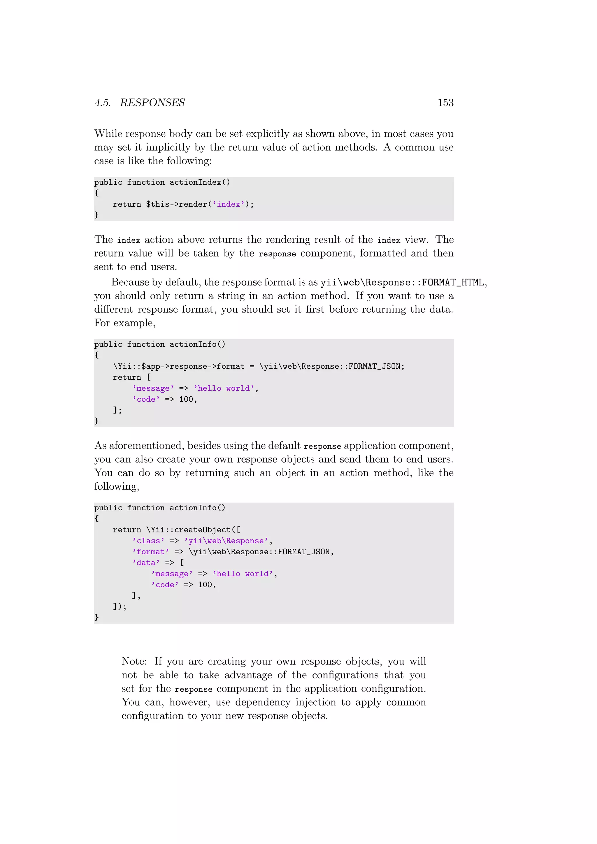 4.5. RESPONSES 153
While response body can be set explicitly as shown above, in most cases you
may set it implicitly by the return value of action methods. A common use
case is like the following:
public function actionIndex()
{
return $this->render(’index’);
}
The index action above returns the rendering result of the index view. The
return value will be taken by the response component, formatted and then
sent to end users.
Because by default, the response format is as yiiwebResponse::FORMAT_HTML,
you should only return a string in an action method. If you want to use a
diﬀerent response format, you should set it ﬁrst before returning the data.
For example,
public function actionInfo()
{
Yii::$app->response->format = yiiwebResponse::FORMAT_JSON;
return [
’message’ => ’hello world’,
’code’ => 100,
];
}
As aforementioned, besides using the default response application component,
you can also create your own response objects and send them to end users.
You can do so by returning such an object in an action method, like the
following,
public function actionInfo()
{
return Yii::createObject([
’class’ => ’yiiwebResponse’,
’format’ => yiiwebResponse::FORMAT_JSON,
’data’ => [
’message’ => ’hello world’,
’code’ => 100,
],
]);
}
Note: If you are creating your own response objects, you will
not be able to take advantage of the conﬁgurations that you
set for the response component in the application conﬁguration.
You can, however, use dependency injection to apply common
conﬁguration to your new response objects.
 