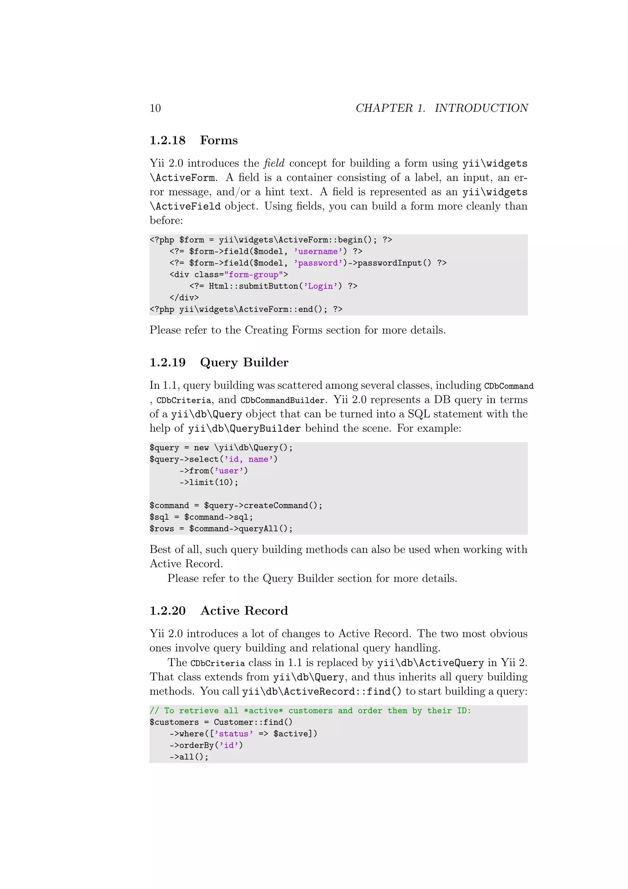 10 CHAPTER 1. INTRODUCTION
1.2.18 Forms
Yii 2.0 introduces the ﬁeld concept for building a form using yiiwidgets
ActiveForm. A ﬁeld is a container consisting of a label, an input, an er-
ror message, and/or a hint text. A ﬁeld is represented as an yiiwidgets
ActiveField object. Using ﬁelds, you can build a form more cleanly than
before:
<?php $form = yiiwidgetsActiveForm::begin(); ?>
<?= $form->field($model, ’username’) ?>
<?= $form->field($model, ’password’)->passwordInput() ?>
<div class="form-group">
<?= Html::submitButton(’Login’) ?>
</div>
<?php yiiwidgetsActiveForm::end(); ?>
Please refer to the Creating Forms section for more details.
1.2.19 Query Builder
In 1.1, query building was scattered among several classes, including CDbCommand
, CDbCriteria, and CDbCommandBuilder. Yii 2.0 represents a DB query in terms
of a yiidbQuery object that can be turned into a SQL statement with the
help of yiidbQueryBuilder behind the scene. For example:
$query = new yiidbQuery();
$query->select(’id, name’)
->from(’user’)
->limit(10);
$command = $query->createCommand();
$sql = $command->sql;
$rows = $command->queryAll();
Best of all, such query building methods can also be used when working with
Active Record.
Please refer to the Query Builder section for more details.
1.2.20 Active Record
Yii 2.0 introduces a lot of changes to Active Record. The two most obvious
ones involve query building and relational query handling.
The CDbCriteria class in 1.1 is replaced by yiidbActiveQuery in Yii 2.
That class extends from yiidbQuery, and thus inherits all query building
methods. You call yiidbActiveRecord::find() to start building a query:
// To retrieve all *active* customers and order them by their ID:
$customers = Customer::find()
->where([’status’ => $active])
->orderBy(’id’)
->all();
 