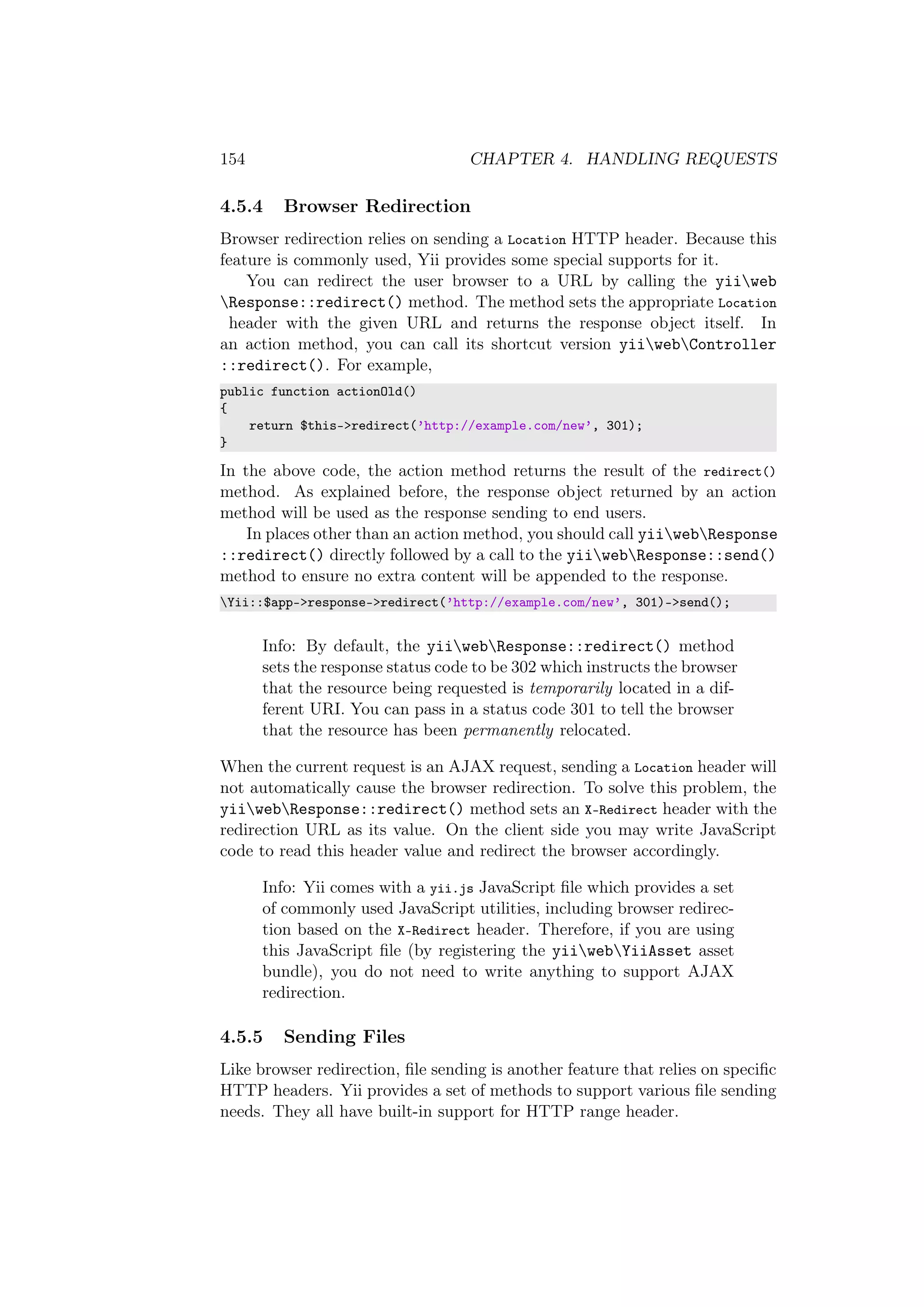 154 CHAPTER 4. HANDLING REQUESTS
4.5.4 Browser Redirection
Browser redirection relies on sending a Location HTTP header. Because this
feature is commonly used, Yii provides some special supports for it.
You can redirect the user browser to a URL by calling the yiiweb
Response::redirect() method. The method sets the appropriate Location
header with the given URL and returns the response object itself. In
an action method, you can call its shortcut version yiiwebController
::redirect(). For example,
public function actionOld()
{
return $this->redirect(’http://example.com/new’, 301);
}
In the above code, the action method returns the result of the redirect()
method. As explained before, the response object returned by an action
method will be used as the response sending to end users.
In places other than an action method, you should call yiiwebResponse
::redirect() directly followed by a call to the yiiwebResponse::send()
method to ensure no extra content will be appended to the response.
Yii::$app->response->redirect(’http://example.com/new’, 301)->send();
Info: By default, the yiiwebResponse::redirect() method
sets the response status code to be 302 which instructs the browser
that the resource being requested is temporarily located in a dif-
ferent URI. You can pass in a status code 301 to tell the browser
that the resource has been permanently relocated.
When the current request is an AJAX request, sending a Location header will
not automatically cause the browser redirection. To solve this problem, the
yiiwebResponse::redirect() method sets an X-Redirect header with the
redirection URL as its value. On the client side you may write JavaScript
code to read this header value and redirect the browser accordingly.
Info: Yii comes with a yii.js JavaScript ﬁle which provides a set
of commonly used JavaScript utilities, including browser redirec-
tion based on the X-Redirect header. Therefore, if you are using
this JavaScript ﬁle (by registering the yiiwebYiiAsset asset
bundle), you do not need to write anything to support AJAX
redirection.
4.5.5 Sending Files
Like browser redirection, ﬁle sending is another feature that relies on speciﬁc
HTTP headers. Yii provides a set of methods to support various ﬁle sending
needs. They all have built-in support for HTTP range header.
 