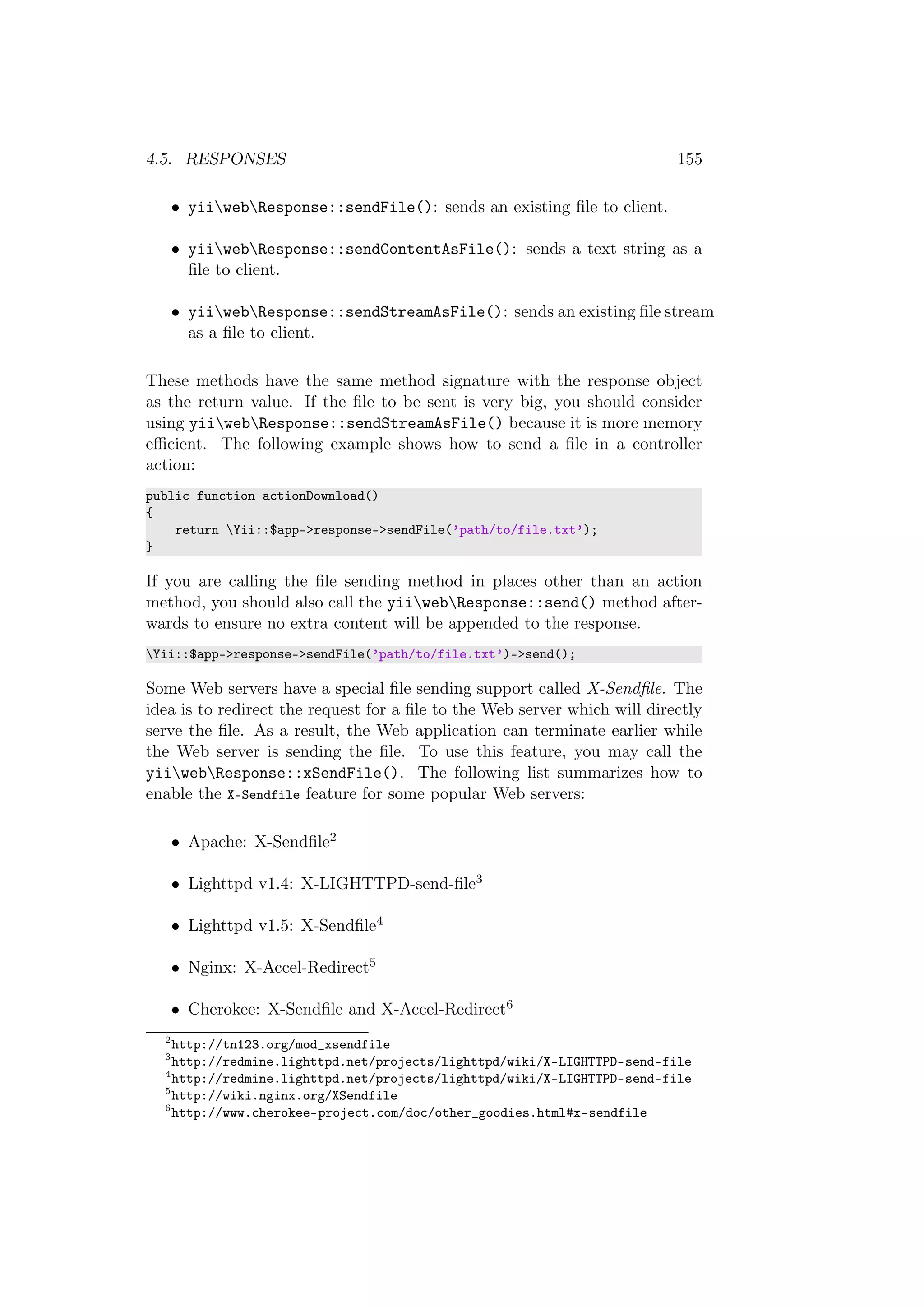 4.5. RESPONSES 155
• yiiwebResponse::sendFile(): sends an existing ﬁle to client.
• yiiwebResponse::sendContentAsFile(): sends a text string as a
ﬁle to client.
• yiiwebResponse::sendStreamAsFile(): sends an existing ﬁle stream
as a ﬁle to client.
These methods have the same method signature with the response object
as the return value. If the ﬁle to be sent is very big, you should consider
using yiiwebResponse::sendStreamAsFile() because it is more memory
eﬃcient. The following example shows how to send a ﬁle in a controller
action:
public function actionDownload()
{
return Yii::$app->response->sendFile(’path/to/file.txt’);
}
If you are calling the ﬁle sending method in places other than an action
method, you should also call the yiiwebResponse::send() method after-
wards to ensure no extra content will be appended to the response.
Yii::$app->response->sendFile(’path/to/file.txt’)->send();
Some Web servers have a special ﬁle sending support called X-Sendﬁle. The
idea is to redirect the request for a ﬁle to the Web server which will directly
serve the ﬁle. As a result, the Web application can terminate earlier while
the Web server is sending the ﬁle. To use this feature, you may call the
yiiwebResponse::xSendFile(). The following list summarizes how to
enable the X-Sendfile feature for some popular Web servers:
• Apache: X-Sendﬁle2
• Lighttpd v1.4: X-LIGHTTPD-send-ﬁle3
• Lighttpd v1.5: X-Sendﬁle4
• Nginx: X-Accel-Redirect5
• Cherokee: X-Sendﬁle and X-Accel-Redirect6
2
http://tn123.org/mod_xsendfile
3
http://redmine.lighttpd.net/projects/lighttpd/wiki/X-LIGHTTPD-send-file
4
http://redmine.lighttpd.net/projects/lighttpd/wiki/X-LIGHTTPD-send-file
5
http://wiki.nginx.org/XSendfile
6
http://www.cherokee-project.com/doc/other_goodies.html#x-sendfile
 