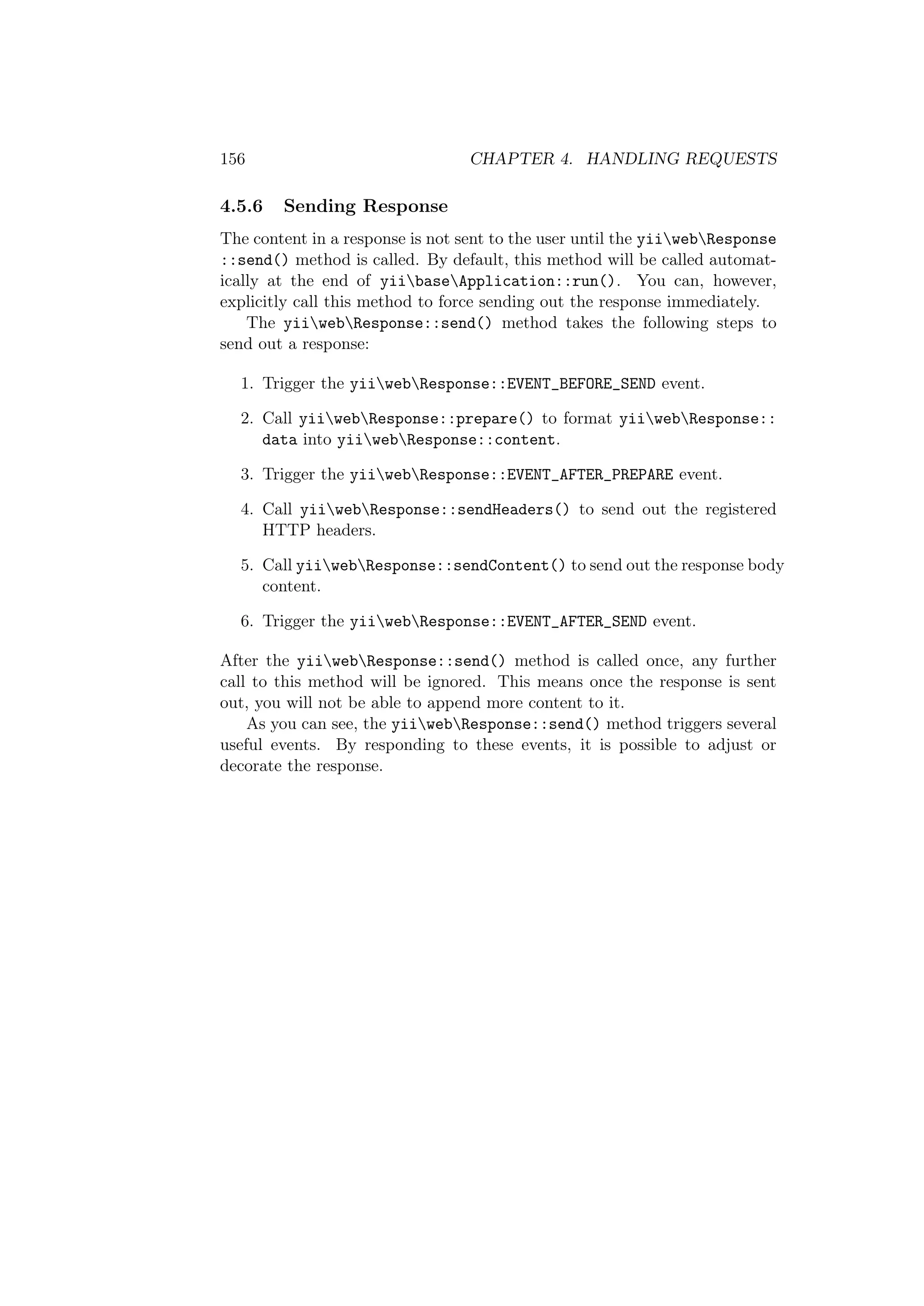156 CHAPTER 4. HANDLING REQUESTS
4.5.6 Sending Response
The content in a response is not sent to the user until the yiiwebResponse
::send() method is called. By default, this method will be called automat-
ically at the end of yiibaseApplication::run(). You can, however,
explicitly call this method to force sending out the response immediately.
The yiiwebResponse::send() method takes the following steps to
send out a response:
1. Trigger the yiiwebResponse::EVENT_BEFORE_SEND event.
2. Call yiiwebResponse::prepare() to format yiiwebResponse::
data into yiiwebResponse::content.
3. Trigger the yiiwebResponse::EVENT_AFTER_PREPARE event.
4. Call yiiwebResponse::sendHeaders() to send out the registered
HTTP headers.
5. Call yiiwebResponse::sendContent() to send out the response body
content.
6. Trigger the yiiwebResponse::EVENT_AFTER_SEND event.
After the yiiwebResponse::send() method is called once, any further
call to this method will be ignored. This means once the response is sent
out, you will not be able to append more content to it.
As you can see, the yiiwebResponse::send() method triggers several
useful events. By responding to these events, it is possible to adjust or
decorate the response.
 