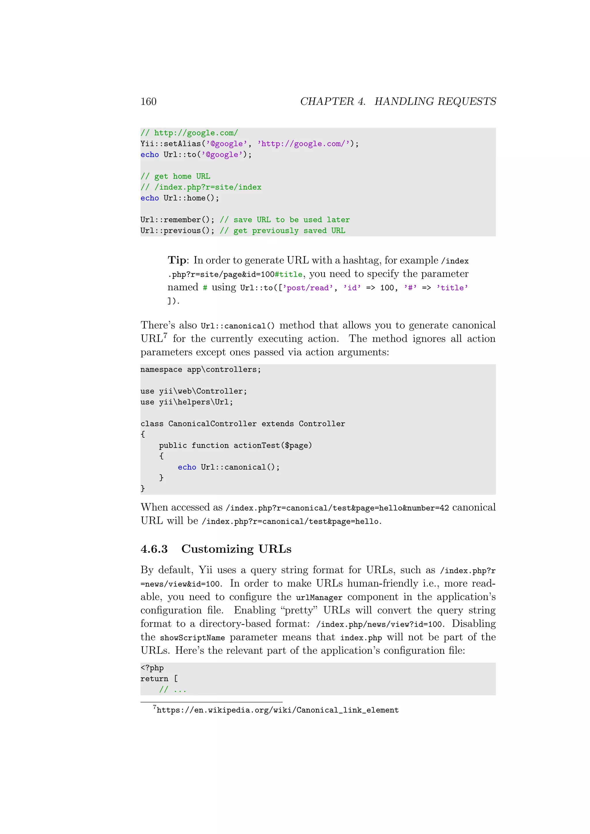 160 CHAPTER 4. HANDLING REQUESTS
// http://google.com/
Yii::setAlias(’@google’, ’http://google.com/’);
echo Url::to(’@google’);
// get home URL
// /index.php?r=site/index
echo Url::home();
Url::remember(); // save URL to be used later
Url::previous(); // get previously saved URL
Tip: In order to generate URL with a hashtag, for example /index
.php?r=site/page&id=100#title, you need to specify the parameter
named # using Url::to([’post/read’, ’id’ => 100, ’#’ => ’title’
]).
There’s also Url::canonical() method that allows you to generate canonical
URL7 for the currently executing action. The method ignores all action
parameters except ones passed via action arguments:
namespace appcontrollers;
use yiiwebController;
use yiihelpersUrl;
class CanonicalController extends Controller
{
public function actionTest($page)
{
echo Url::canonical();
}
}
When accessed as /index.php?r=canonical/test&page=hello&number=42 canonical
URL will be /index.php?r=canonical/test&page=hello.
4.6.3 Customizing URLs
By default, Yii uses a query string format for URLs, such as /index.php?r
=news/view&id=100. In order to make URLs human-friendly i.e., more read-
able, you need to conﬁgure the urlManager component in the application’s
conﬁguration ﬁle. Enabling “pretty” URLs will convert the query string
format to a directory-based format: /index.php/news/view?id=100. Disabling
the showScriptName parameter means that index.php will not be part of the
URLs. Here’s the relevant part of the application’s conﬁguration ﬁle:
<?php
return [
// ...
7
https://en.wikipedia.org/wiki/Canonical_link_element
 