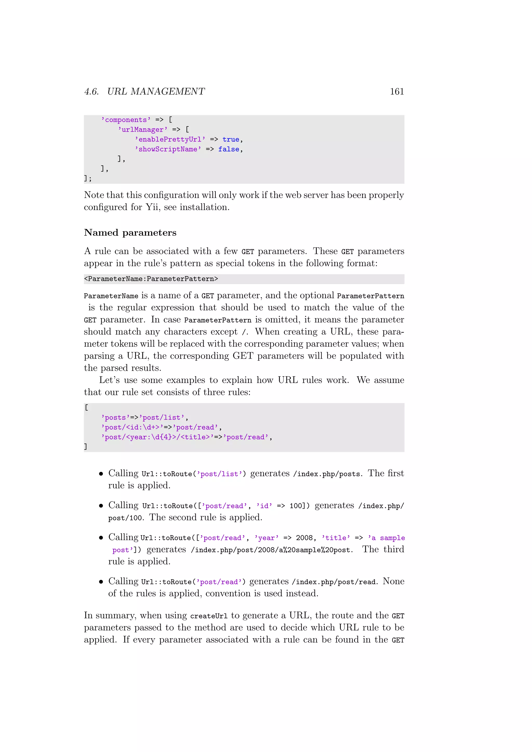 4.6. URL MANAGEMENT 161
’components’ => [
’urlManager’ => [
’enablePrettyUrl’ => true,
’showScriptName’ => false,
],
],
];
Note that this conﬁguration will only work if the web server has been properly
conﬁgured for Yii, see installation.
Named parameters
A rule can be associated with a few GET parameters. These GET parameters
appear in the rule’s pattern as special tokens in the following format:
<ParameterName:ParameterPattern>
ParameterName is a name of a GET parameter, and the optional ParameterPattern
is the regular expression that should be used to match the value of the
GET parameter. In case ParameterPattern is omitted, it means the parameter
should match any characters except /. When creating a URL, these para-
meter tokens will be replaced with the corresponding parameter values; when
parsing a URL, the corresponding GET parameters will be populated with
the parsed results.
Let’s use some examples to explain how URL rules work. We assume
that our rule set consists of three rules:
[
’posts’=>’post/list’,
’post/<id:d+>’=>’post/read’,
’post/<year:d{4}>/<title>’=>’post/read’,
]
• Calling Url::toRoute(’post/list’) generates /index.php/posts. The ﬁrst
rule is applied.
• Calling Url::toRoute([’post/read’, ’id’ => 100]) generates /index.php/
post/100. The second rule is applied.
• Calling Url::toRoute([’post/read’, ’year’ => 2008, ’title’ => ’a sample
post’]) generates /index.php/post/2008/a%20sample%20post. The third
rule is applied.
• Calling Url::toRoute(’post/read’) generates /index.php/post/read. None
of the rules is applied, convention is used instead.
In summary, when using createUrl to generate a URL, the route and the GET
parameters passed to the method are used to decide which URL rule to be
applied. If every parameter associated with a rule can be found in the GET
 