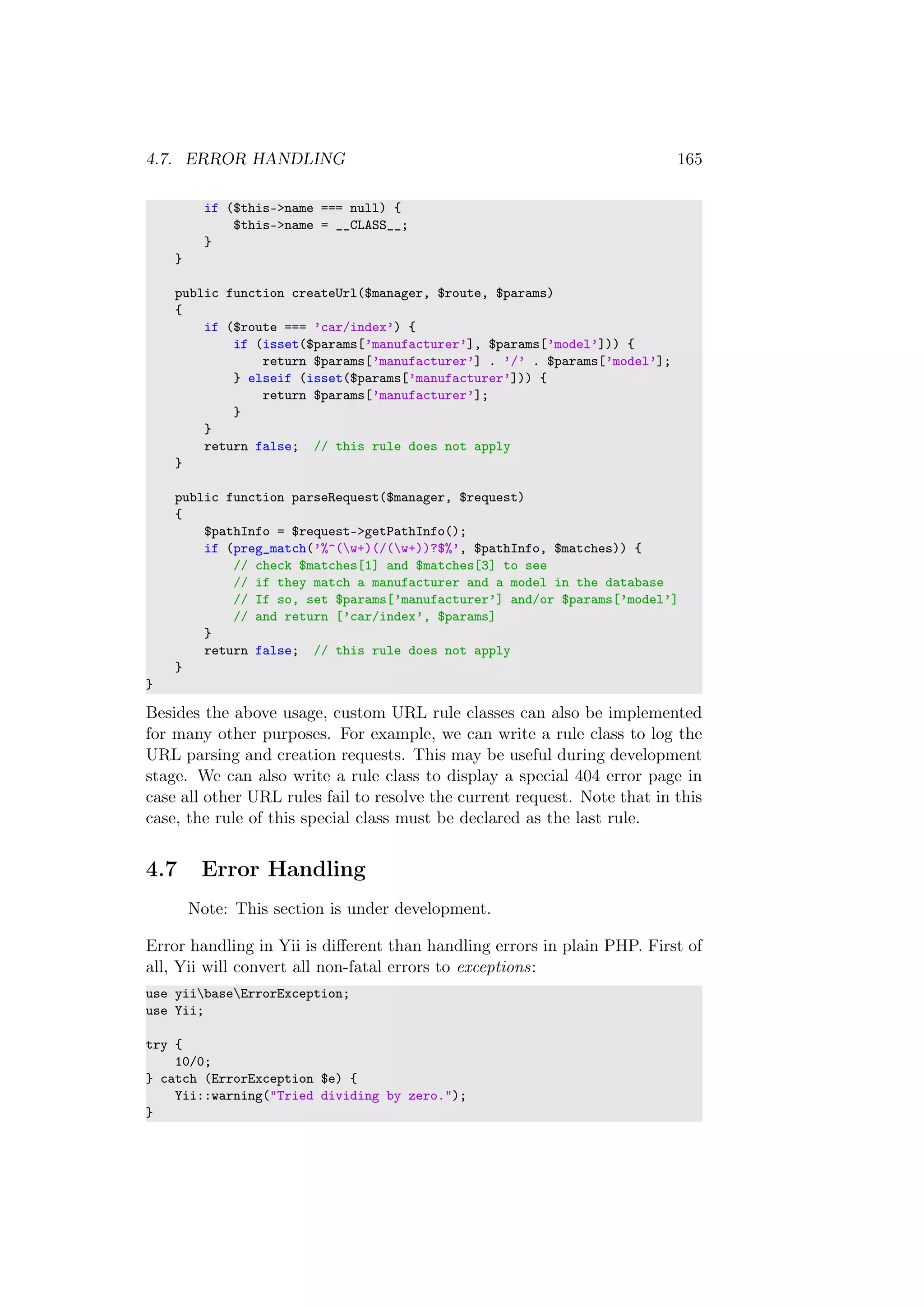 4.7. ERROR HANDLING 165
if ($this->name === null) {
$this->name = __CLASS__;
}
}
public function createUrl($manager, $route, $params)
{
if ($route === ’car/index’) {
if (isset($params[’manufacturer’], $params[’model’])) {
return $params[’manufacturer’] . ’/’ . $params[’model’];
} elseif (isset($params[’manufacturer’])) {
return $params[’manufacturer’];
}
}
return false; // this rule does not apply
}
public function parseRequest($manager, $request)
{
$pathInfo = $request->getPathInfo();
if (preg_match(’%^(w+)(/(w+))?$%’, $pathInfo, $matches)) {
// check $matches[1] and $matches[3] to see
// if they match a manufacturer and a model in the database
// If so, set $params[’manufacturer’] and/or $params[’model’]
// and return [’car/index’, $params]
}
return false; // this rule does not apply
}
}
Besides the above usage, custom URL rule classes can also be implemented
for many other purposes. For example, we can write a rule class to log the
URL parsing and creation requests. This may be useful during development
stage. We can also write a rule class to display a special 404 error page in
case all other URL rules fail to resolve the current request. Note that in this
case, the rule of this special class must be declared as the last rule.
4.7 Error Handling
Note: This section is under development.
Error handling in Yii is diﬀerent than handling errors in plain PHP. First of
all, Yii will convert all non-fatal errors to exceptions:
use yiibaseErrorException;
use Yii;
try {
10/0;
} catch (ErrorException $e) {
Yii::warning("Tried dividing by zero.");
}
 