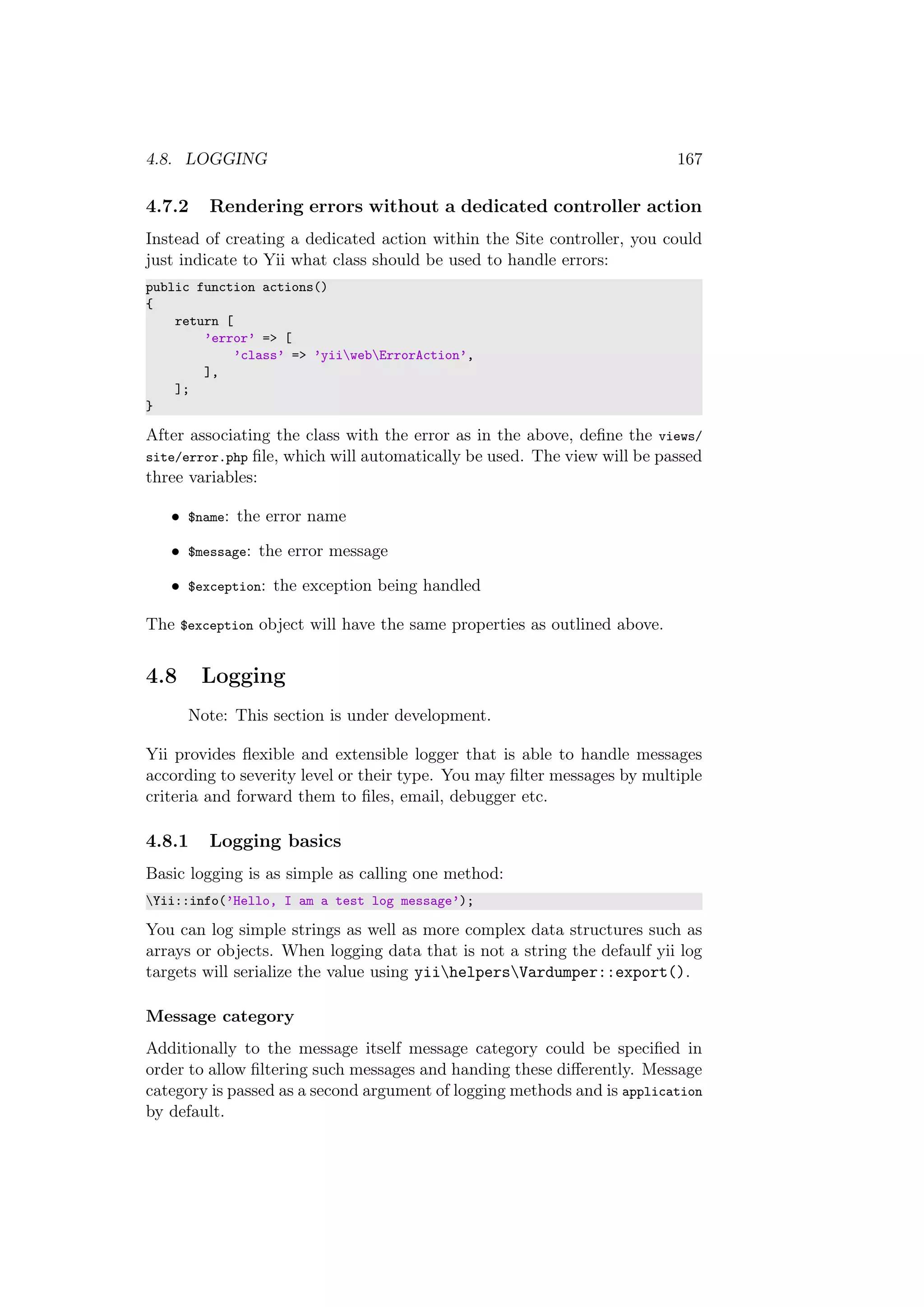 4.8. LOGGING 167
4.7.2 Rendering errors without a dedicated controller action
Instead of creating a dedicated action within the Site controller, you could
just indicate to Yii what class should be used to handle errors:
public function actions()
{
return [
’error’ => [
’class’ => ’yiiwebErrorAction’,
],
];
}
After associating the class with the error as in the above, deﬁne the views/
site/error.php ﬁle, which will automatically be used. The view will be passed
three variables:
• $name: the error name
• $message: the error message
• $exception: the exception being handled
The $exception object will have the same properties as outlined above.
4.8 Logging
Note: This section is under development.
Yii provides ﬂexible and extensible logger that is able to handle messages
according to severity level or their type. You may ﬁlter messages by multiple
criteria and forward them to ﬁles, email, debugger etc.
4.8.1 Logging basics
Basic logging is as simple as calling one method:
Yii::info(’Hello, I am a test log message’);
You can log simple strings as well as more complex data structures such as
arrays or objects. When logging data that is not a string the defaulf yii log
targets will serialize the value using yiihelpersVardumper::export().
Message category
Additionally to the message itself message category could be speciﬁed in
order to allow ﬁltering such messages and handing these diﬀerently. Message
category is passed as a second argument of logging methods and is application
by default.
 