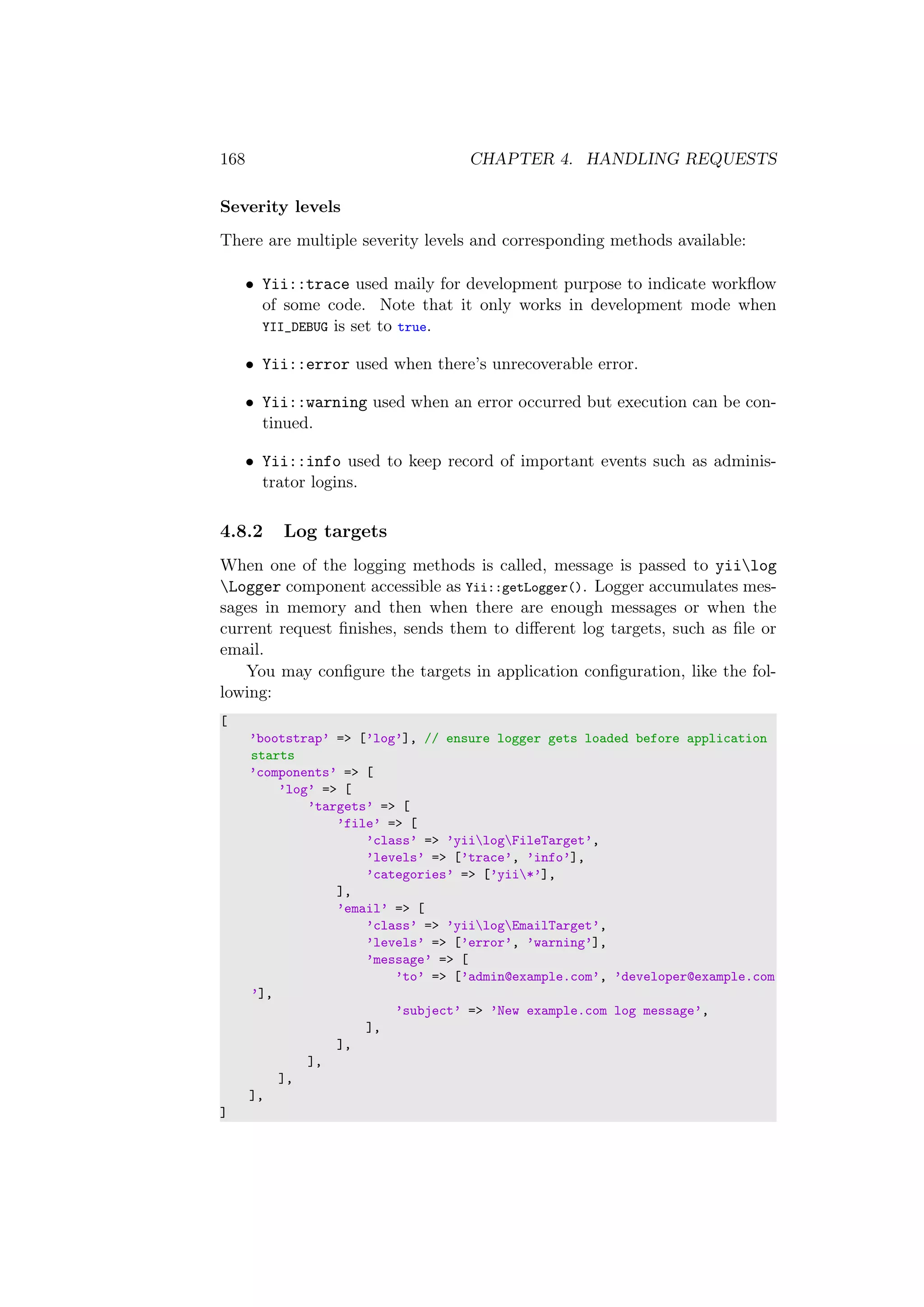 168 CHAPTER 4. HANDLING REQUESTS
Severity levels
There are multiple severity levels and corresponding methods available:
• Yii::trace used maily for development purpose to indicate workﬂow
of some code. Note that it only works in development mode when
YII_DEBUG is set to true.
• Yii::error used when there’s unrecoverable error.
• Yii::warning used when an error occurred but execution can be con-
tinued.
• Yii::info used to keep record of important events such as adminis-
trator logins.
4.8.2 Log targets
When one of the logging methods is called, message is passed to yiilog
Logger component accessible as Yii::getLogger(). Logger accumulates mes-
sages in memory and then when there are enough messages or when the
current request ﬁnishes, sends them to diﬀerent log targets, such as ﬁle or
email.
You may conﬁgure the targets in application conﬁguration, like the fol-
lowing:
[
’bootstrap’ => [’log’], // ensure logger gets loaded before application
starts
’components’ => [
’log’ => [
’targets’ => [
’file’ => [
’class’ => ’yiilogFileTarget’,
’levels’ => [’trace’, ’info’],
’categories’ => [’yii*’],
],
’email’ => [
’class’ => ’yiilogEmailTarget’,
’levels’ => [’error’, ’warning’],
’message’ => [
’to’ => [’admin@example.com’, ’developer@example.com
’],
’subject’ => ’New example.com log message’,
],
],
],
],
],
]
 