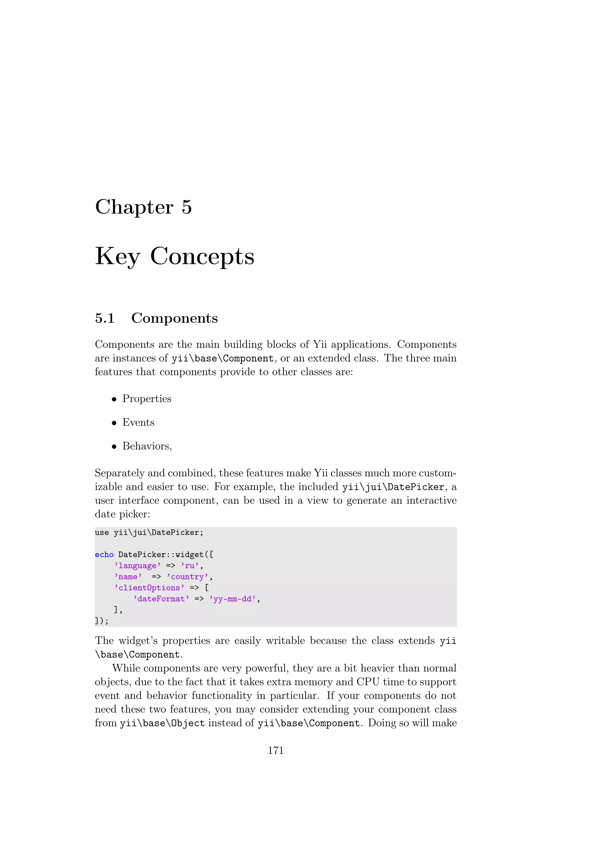 Chapter 5
Key Concepts
5.1 Components
Components are the main building blocks of Yii applications. Components
are instances of yiibaseComponent, or an extended class. The three main
features that components provide to other classes are:
• Properties
• Events
• Behaviors,
Separately and combined, these features make Yii classes much more custom-
izable and easier to use. For example, the included yiijuiDatePicker, a
user interface component, can be used in a view to generate an interactive
date picker:
use yiijuiDatePicker;
echo DatePicker::widget([
’language’ => ’ru’,
’name’ => ’country’,
’clientOptions’ => [
’dateFormat’ => ’yy-mm-dd’,
],
]);
The widget’s properties are easily writable because the class extends yii
baseComponent.
While components are very powerful, they are a bit heavier than normal
objects, due to the fact that it takes extra memory and CPU time to support
event and behavior functionality in particular. If your components do not
need these two features, you may consider extending your component class
from yiibaseObject instead of yiibaseComponent. Doing so will make
171
 
