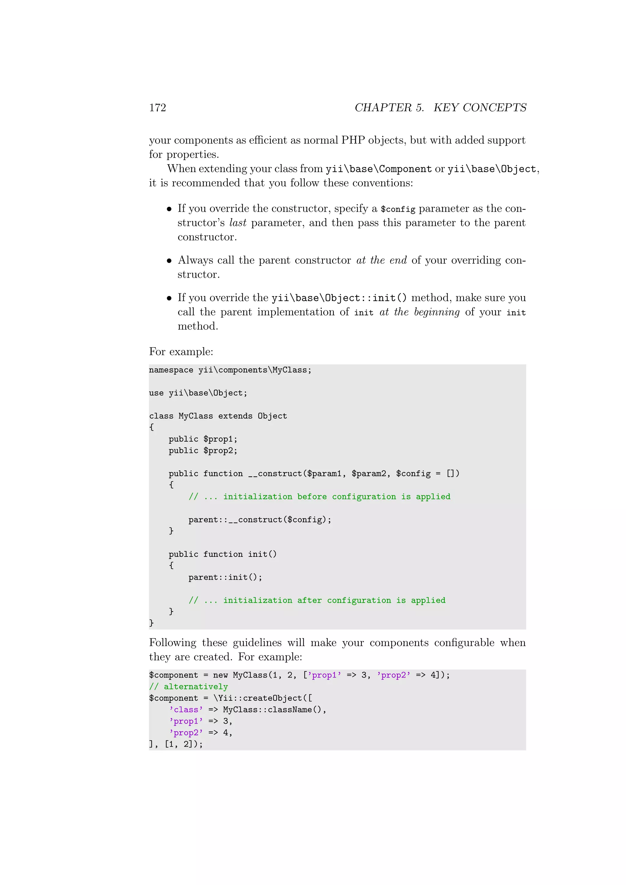 172 CHAPTER 5. KEY CONCEPTS
your components as eﬃcient as normal PHP objects, but with added support
for properties.
When extending your class from yiibaseComponent or yiibaseObject,
it is recommended that you follow these conventions:
• If you override the constructor, specify a $config parameter as the con-
structor’s last parameter, and then pass this parameter to the parent
constructor.
• Always call the parent constructor at the end of your overriding con-
structor.
• If you override the yiibaseObject::init() method, make sure you
call the parent implementation of init at the beginning of your init
method.
For example:
namespace yiicomponentsMyClass;
use yiibaseObject;
class MyClass extends Object
{
public $prop1;
public $prop2;
public function __construct($param1, $param2, $config = [])
{
// ... initialization before configuration is applied
parent::__construct($config);
}
public function init()
{
parent::init();
// ... initialization after configuration is applied
}
}
Following these guidelines will make your components conﬁgurable when
they are created. For example:
$component = new MyClass(1, 2, [’prop1’ => 3, ’prop2’ => 4]);
// alternatively
$component = Yii::createObject([
’class’ => MyClass::className(),
’prop1’ => 3,
’prop2’ => 4,
], [1, 2]);
 