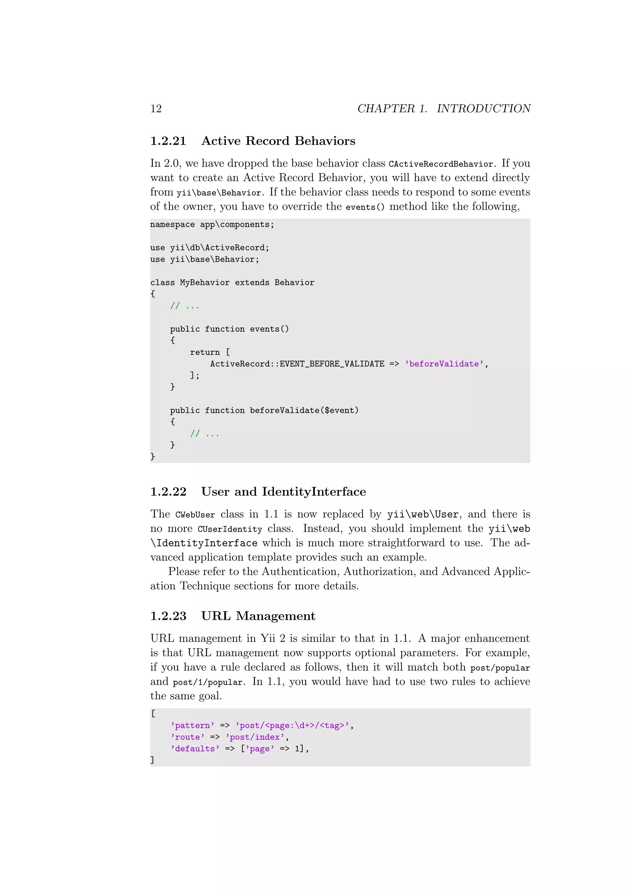 12 CHAPTER 1. INTRODUCTION
1.2.21 Active Record Behaviors
In 2.0, we have dropped the base behavior class CActiveRecordBehavior. If you
want to create an Active Record Behavior, you will have to extend directly
from yiibaseBehavior. If the behavior class needs to respond to some events
of the owner, you have to override the events() method like the following,
namespace appcomponents;
use yiidbActiveRecord;
use yiibaseBehavior;
class MyBehavior extends Behavior
{
// ...
public function events()
{
return [
ActiveRecord::EVENT_BEFORE_VALIDATE => ’beforeValidate’,
];
}
public function beforeValidate($event)
{
// ...
}
}
1.2.22 User and IdentityInterface
The CWebUser class in 1.1 is now replaced by yiiwebUser, and there is
no more CUserIdentity class. Instead, you should implement the yiiweb
IdentityInterface which is much more straightforward to use. The ad-
vanced application template provides such an example.
Please refer to the Authentication, Authorization, and Advanced Applic-
ation Technique sections for more details.
1.2.23 URL Management
URL management in Yii 2 is similar to that in 1.1. A major enhancement
is that URL management now supports optional parameters. For example,
if you have a rule declared as follows, then it will match both post/popular
and post/1/popular. In 1.1, you would have had to use two rules to achieve
the same goal.
[
’pattern’ => ’post/<page:d+>/<tag>’,
’route’ => ’post/index’,
’defaults’ => [’page’ => 1],
]
 