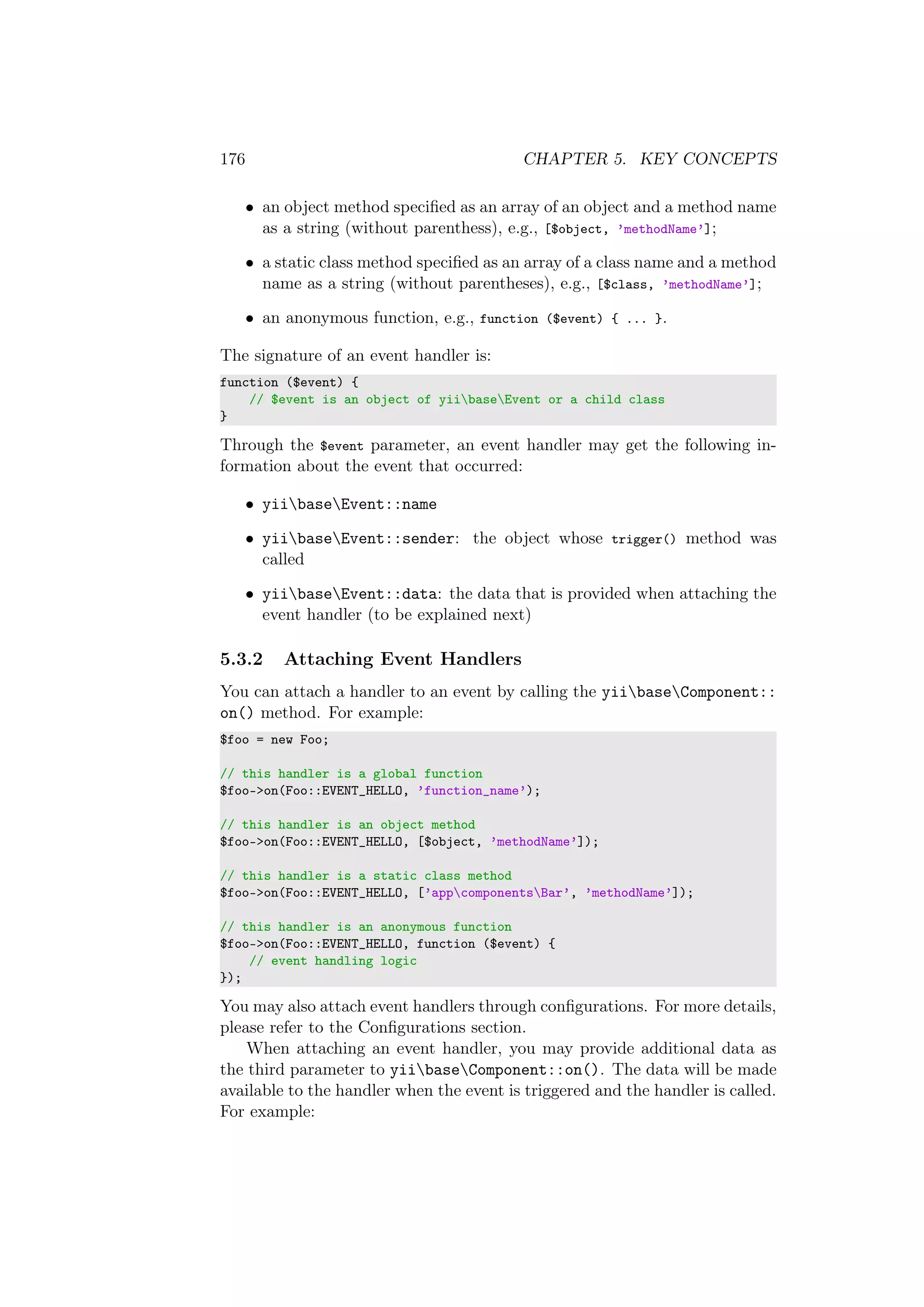 176 CHAPTER 5. KEY CONCEPTS
• an object method speciﬁed as an array of an object and a method name
as a string (without parenthess), e.g., [$object, ’methodName’];
• a static class method speciﬁed as an array of a class name and a method
name as a string (without parentheses), e.g., [$class, ’methodName’];
• an anonymous function, e.g., function ($event) { ... }.
The signature of an event handler is:
function ($event) {
// $event is an object of yiibaseEvent or a child class
}
Through the $event parameter, an event handler may get the following in-
formation about the event that occurred:
• yiibaseEvent::name
• yiibaseEvent::sender: the object whose trigger() method was
called
• yiibaseEvent::data: the data that is provided when attaching the
event handler (to be explained next)
5.3.2 Attaching Event Handlers
You can attach a handler to an event by calling the yiibaseComponent::
on() method. For example:
$foo = new Foo;
// this handler is a global function
$foo->on(Foo::EVENT_HELLO, ’function_name’);
// this handler is an object method
$foo->on(Foo::EVENT_HELLO, [$object, ’methodName’]);
// this handler is a static class method
$foo->on(Foo::EVENT_HELLO, [’appcomponentsBar’, ’methodName’]);
// this handler is an anonymous function
$foo->on(Foo::EVENT_HELLO, function ($event) {
// event handling logic
});
You may also attach event handlers through conﬁgurations. For more details,
please refer to the Conﬁgurations section.
When attaching an event handler, you may provide additional data as
the third parameter to yiibaseComponent::on(). The data will be made
available to the handler when the event is triggered and the handler is called.
For example:
 