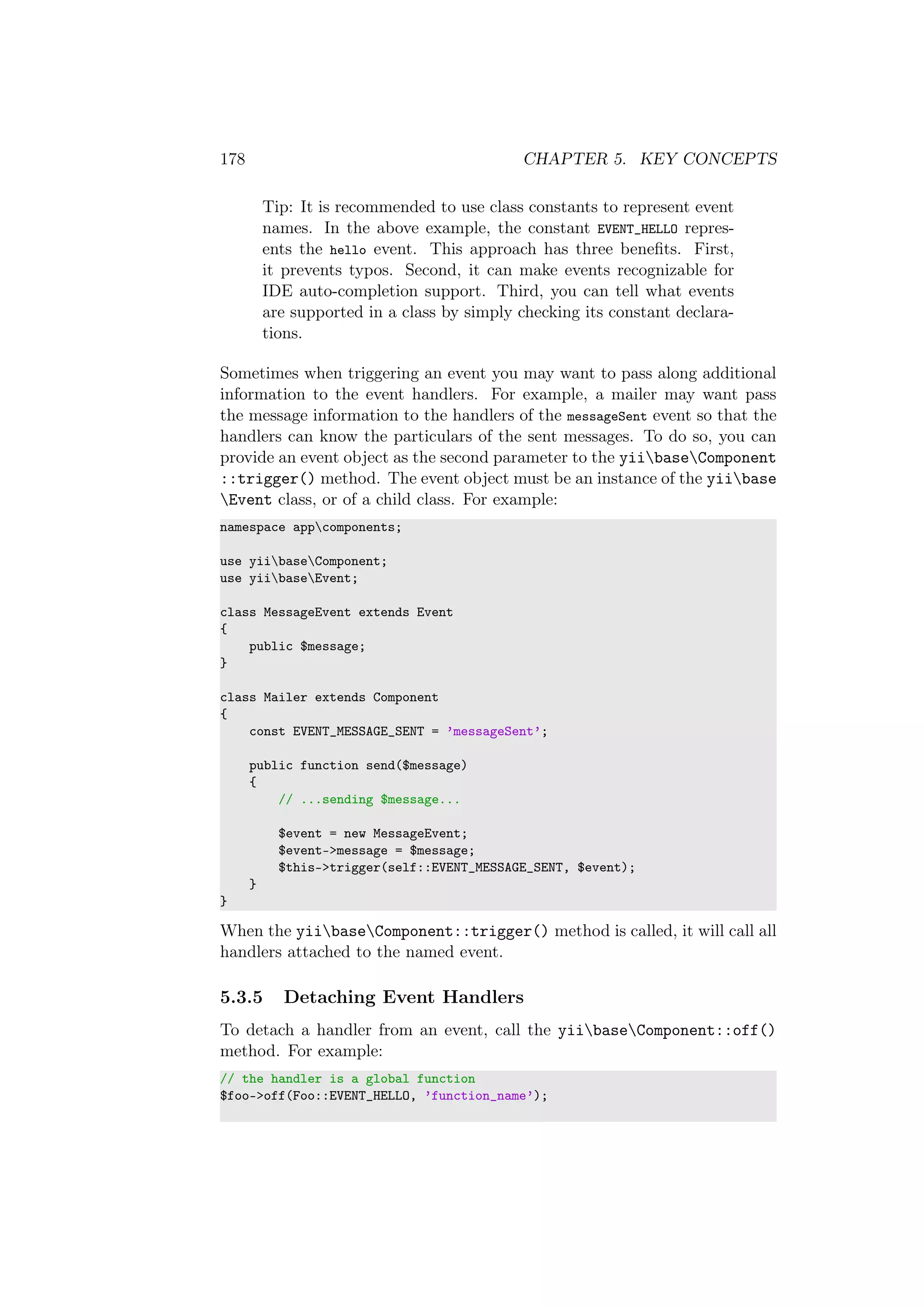 178 CHAPTER 5. KEY CONCEPTS
Tip: It is recommended to use class constants to represent event
names. In the above example, the constant EVENT_HELLO repres-
ents the hello event. This approach has three beneﬁts. First,
it prevents typos. Second, it can make events recognizable for
IDE auto-completion support. Third, you can tell what events
are supported in a class by simply checking its constant declara-
tions.
Sometimes when triggering an event you may want to pass along additional
information to the event handlers. For example, a mailer may want pass
the message information to the handlers of the messageSent event so that the
handlers can know the particulars of the sent messages. To do so, you can
provide an event object as the second parameter to the yiibaseComponent
::trigger() method. The event object must be an instance of the yiibase
Event class, or of a child class. For example:
namespace appcomponents;
use yiibaseComponent;
use yiibaseEvent;
class MessageEvent extends Event
{
public $message;
}
class Mailer extends Component
{
const EVENT_MESSAGE_SENT = ’messageSent’;
public function send($message)
{
// ...sending $message...
$event = new MessageEvent;
$event->message = $message;
$this->trigger(self::EVENT_MESSAGE_SENT, $event);
}
}
When the yiibaseComponent::trigger() method is called, it will call all
handlers attached to the named event.
5.3.5 Detaching Event Handlers
To detach a handler from an event, call the yiibaseComponent::off()
method. For example:
// the handler is a global function
$foo->off(Foo::EVENT_HELLO, ’function_name’);
 