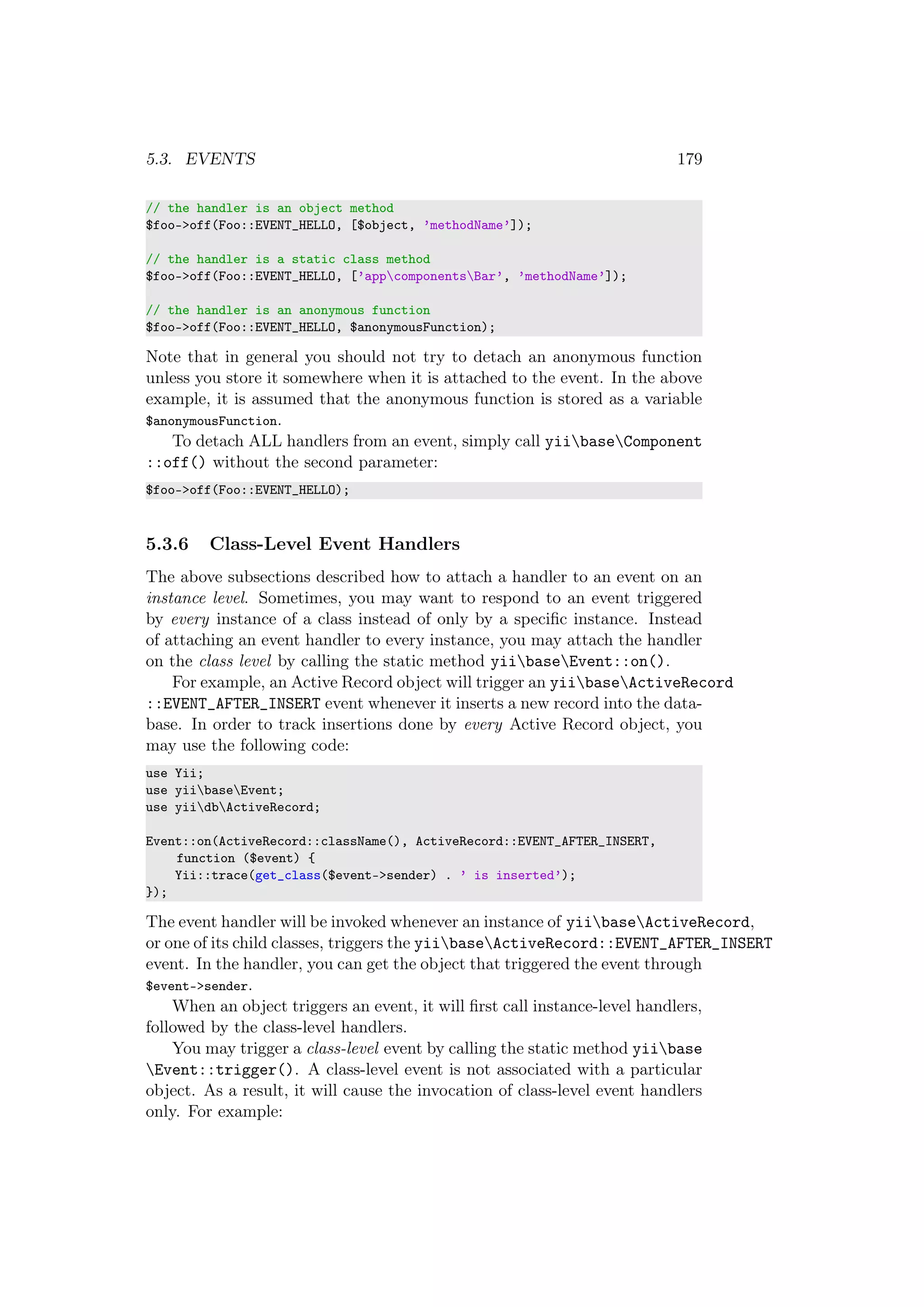 5.3. EVENTS 179
// the handler is an object method
$foo->off(Foo::EVENT_HELLO, [$object, ’methodName’]);
// the handler is a static class method
$foo->off(Foo::EVENT_HELLO, [’appcomponentsBar’, ’methodName’]);
// the handler is an anonymous function
$foo->off(Foo::EVENT_HELLO, $anonymousFunction);
Note that in general you should not try to detach an anonymous function
unless you store it somewhere when it is attached to the event. In the above
example, it is assumed that the anonymous function is stored as a variable
$anonymousFunction.
To detach ALL handlers from an event, simply call yiibaseComponent
::off() without the second parameter:
$foo->off(Foo::EVENT_HELLO);
5.3.6 Class-Level Event Handlers
The above subsections described how to attach a handler to an event on an
instance level. Sometimes, you may want to respond to an event triggered
by every instance of a class instead of only by a speciﬁc instance. Instead
of attaching an event handler to every instance, you may attach the handler
on the class level by calling the static method yiibaseEvent::on().
For example, an Active Record object will trigger an yiibaseActiveRecord
::EVENT_AFTER_INSERT event whenever it inserts a new record into the data-
base. In order to track insertions done by every Active Record object, you
may use the following code:
use Yii;
use yiibaseEvent;
use yiidbActiveRecord;
Event::on(ActiveRecord::className(), ActiveRecord::EVENT_AFTER_INSERT,
function ($event) {
Yii::trace(get_class($event->sender) . ’ is inserted’);
});
The event handler will be invoked whenever an instance of yiibaseActiveRecord,
or one of its child classes, triggers the yiibaseActiveRecord::EVENT_AFTER_INSERT
event. In the handler, you can get the object that triggered the event through
$event->sender.
When an object triggers an event, it will ﬁrst call instance-level handlers,
followed by the class-level handlers.
You may trigger a class-level event by calling the static method yiibase
Event::trigger(). A class-level event is not associated with a particular
object. As a result, it will cause the invocation of class-level event handlers
only. For example:
 