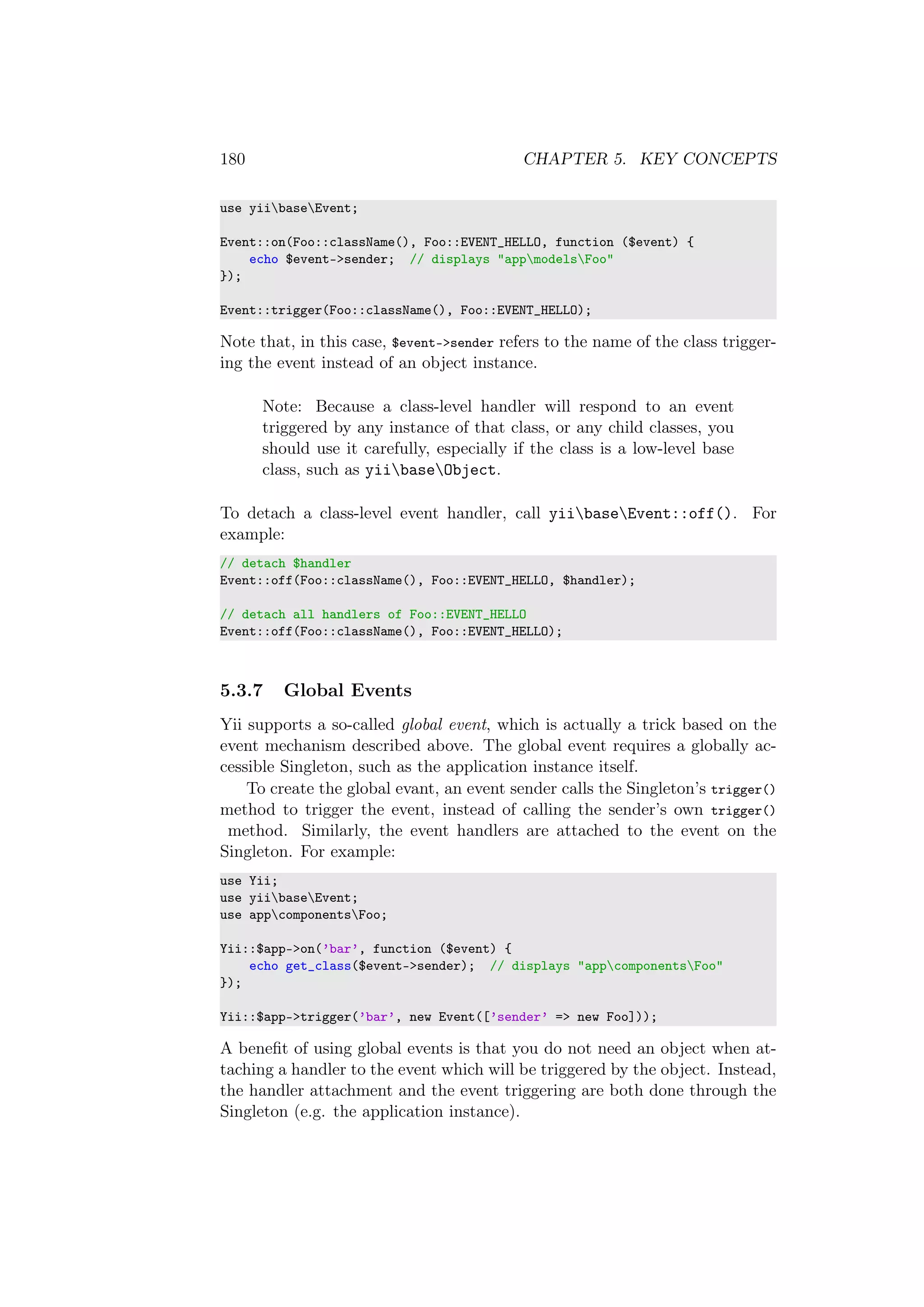 180 CHAPTER 5. KEY CONCEPTS
use yiibaseEvent;
Event::on(Foo::className(), Foo::EVENT_HELLO, function ($event) {
echo $event->sender; // displays "appmodelsFoo"
});
Event::trigger(Foo::className(), Foo::EVENT_HELLO);
Note that, in this case, $event->sender refers to the name of the class trigger-
ing the event instead of an object instance.
Note: Because a class-level handler will respond to an event
triggered by any instance of that class, or any child classes, you
should use it carefully, especially if the class is a low-level base
class, such as yiibaseObject.
To detach a class-level event handler, call yiibaseEvent::off(). For
example:
// detach $handler
Event::off(Foo::className(), Foo::EVENT_HELLO, $handler);
// detach all handlers of Foo::EVENT_HELLO
Event::off(Foo::className(), Foo::EVENT_HELLO);
5.3.7 Global Events
Yii supports a so-called global event, which is actually a trick based on the
event mechanism described above. The global event requires a globally ac-
cessible Singleton, such as the application instance itself.
To create the global evant, an event sender calls the Singleton’s trigger()
method to trigger the event, instead of calling the sender’s own trigger()
method. Similarly, the event handlers are attached to the event on the
Singleton. For example:
use Yii;
use yiibaseEvent;
use appcomponentsFoo;
Yii::$app->on(’bar’, function ($event) {
echo get_class($event->sender); // displays "appcomponentsFoo"
});
Yii::$app->trigger(’bar’, new Event([’sender’ => new Foo]));
A beneﬁt of using global events is that you do not need an object when at-
taching a handler to the event which will be triggered by the object. Instead,
the handler attachment and the event triggering are both done through the
Singleton (e.g. the application instance).
 