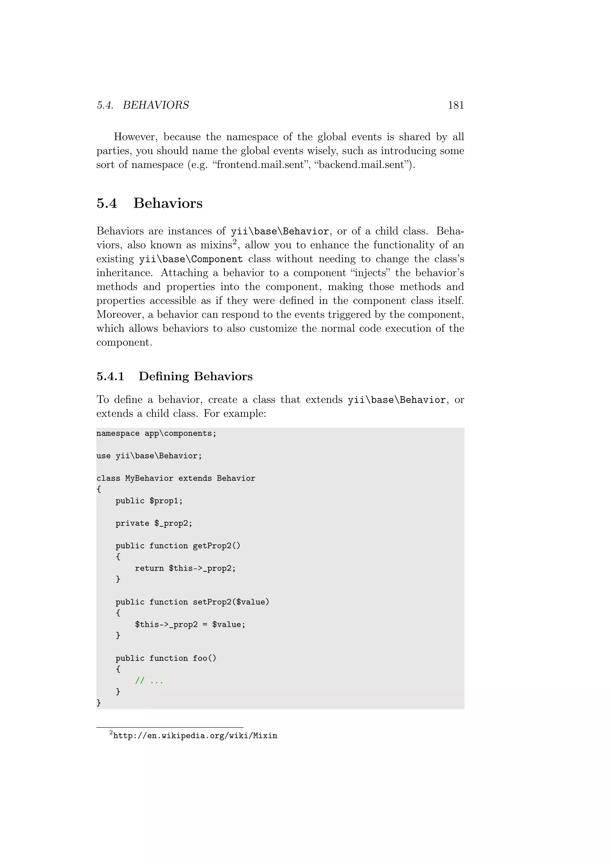5.4. BEHAVIORS 181
However, because the namespace of the global events is shared by all
parties, you should name the global events wisely, such as introducing some
sort of namespace (e.g. “frontend.mail.sent”, “backend.mail.sent”).
5.4 Behaviors
Behaviors are instances of yiibaseBehavior, or of a child class. Beha-
viors, also known as mixins2, allow you to enhance the functionality of an
existing yiibaseComponent class without needing to change the class’s
inheritance. Attaching a behavior to a component “injects” the behavior’s
methods and properties into the component, making those methods and
properties accessible as if they were deﬁned in the component class itself.
Moreover, a behavior can respond to the events triggered by the component,
which allows behaviors to also customize the normal code execution of the
component.
5.4.1 Deﬁning Behaviors
To deﬁne a behavior, create a class that extends yiibaseBehavior, or
extends a child class. For example:
namespace appcomponents;
use yiibaseBehavior;
class MyBehavior extends Behavior
{
public $prop1;
private $_prop2;
public function getProp2()
{
return $this->_prop2;
}
public function setProp2($value)
{
$this->_prop2 = $value;
}
public function foo()
{
// ...
}
}
2
http://en.wikipedia.org/wiki/Mixin
 