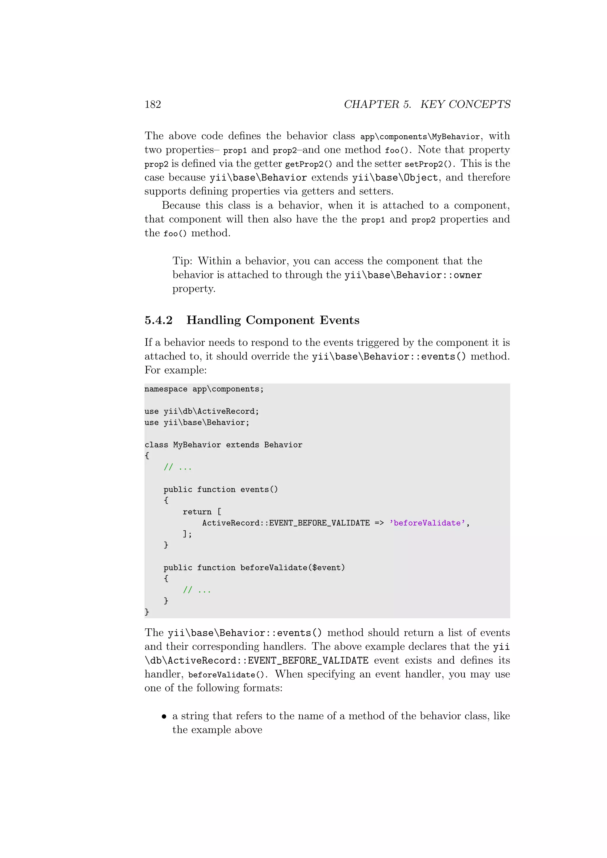 182 CHAPTER 5. KEY CONCEPTS
The above code deﬁnes the behavior class appcomponentsMyBehavior, with
two properties– prop1 and prop2–and one method foo(). Note that property
prop2 is deﬁned via the getter getProp2() and the setter setProp2(). This is the
case because yiibaseBehavior extends yiibaseObject, and therefore
supports deﬁning properties via getters and setters.
Because this class is a behavior, when it is attached to a component,
that component will then also have the the prop1 and prop2 properties and
the foo() method.
Tip: Within a behavior, you can access the component that the
behavior is attached to through the yiibaseBehavior::owner
property.
5.4.2 Handling Component Events
If a behavior needs to respond to the events triggered by the component it is
attached to, it should override the yiibaseBehavior::events() method.
For example:
namespace appcomponents;
use yiidbActiveRecord;
use yiibaseBehavior;
class MyBehavior extends Behavior
{
// ...
public function events()
{
return [
ActiveRecord::EVENT_BEFORE_VALIDATE => ’beforeValidate’,
];
}
public function beforeValidate($event)
{
// ...
}
}
The yiibaseBehavior::events() method should return a list of events
and their corresponding handlers. The above example declares that the yii
dbActiveRecord::EVENT_BEFORE_VALIDATE event exists and deﬁnes its
handler, beforeValidate(). When specifying an event handler, you may use
one of the following formats:
• a string that refers to the name of a method of the behavior class, like
the example above
 