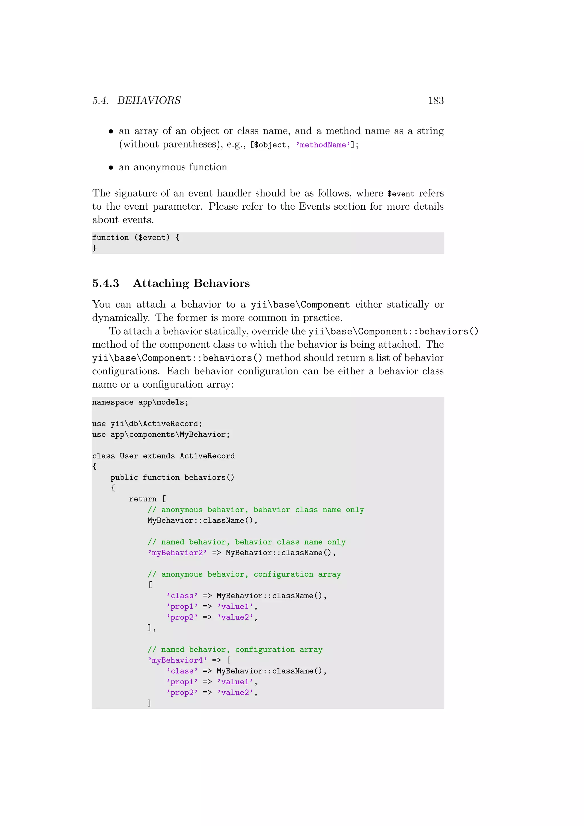 5.4. BEHAVIORS 183
• an array of an object or class name, and a method name as a string
(without parentheses), e.g., [$object, ’methodName’];
• an anonymous function
The signature of an event handler should be as follows, where $event refers
to the event parameter. Please refer to the Events section for more details
about events.
function ($event) {
}
5.4.3 Attaching Behaviors
You can attach a behavior to a yiibaseComponent either statically or
dynamically. The former is more common in practice.
To attach a behavior statically, override the yiibaseComponent::behaviors()
method of the component class to which the behavior is being attached. The
yiibaseComponent::behaviors() method should return a list of behavior
conﬁgurations. Each behavior conﬁguration can be either a behavior class
name or a conﬁguration array:
namespace appmodels;
use yiidbActiveRecord;
use appcomponentsMyBehavior;
class User extends ActiveRecord
{
public function behaviors()
{
return [
// anonymous behavior, behavior class name only
MyBehavior::className(),
// named behavior, behavior class name only
’myBehavior2’ => MyBehavior::className(),
// anonymous behavior, configuration array
[
’class’ => MyBehavior::className(),
’prop1’ => ’value1’,
’prop2’ => ’value2’,
],
// named behavior, configuration array
’myBehavior4’ => [
’class’ => MyBehavior::className(),
’prop1’ => ’value1’,
’prop2’ => ’value2’,
]
 
