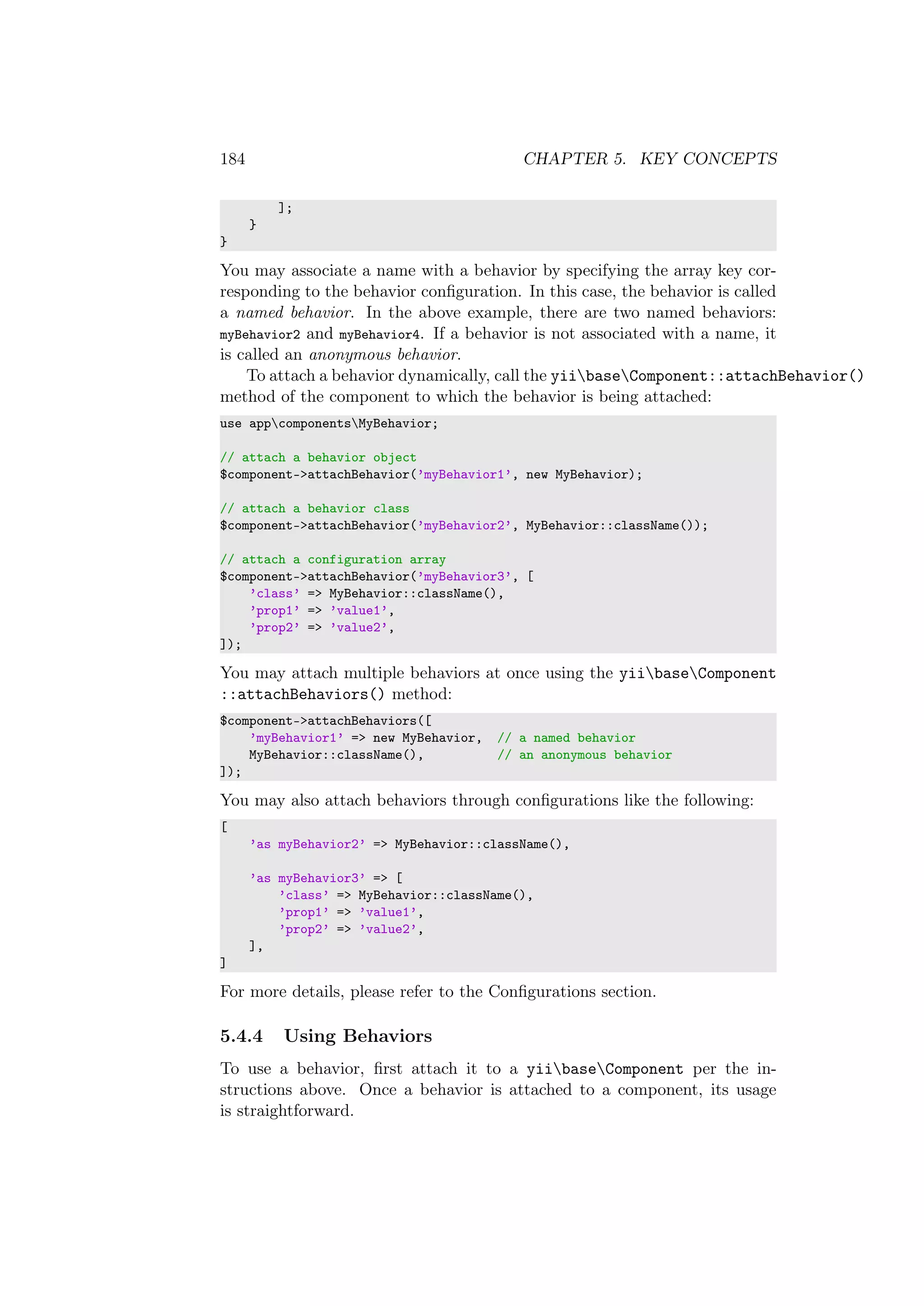 184 CHAPTER 5. KEY CONCEPTS
];
}
}
You may associate a name with a behavior by specifying the array key cor-
responding to the behavior conﬁguration. In this case, the behavior is called
a named behavior. In the above example, there are two named behaviors:
myBehavior2 and myBehavior4. If a behavior is not associated with a name, it
is called an anonymous behavior.
To attach a behavior dynamically, call the yiibaseComponent::attachBehavior()
method of the component to which the behavior is being attached:
use appcomponentsMyBehavior;
// attach a behavior object
$component->attachBehavior(’myBehavior1’, new MyBehavior);
// attach a behavior class
$component->attachBehavior(’myBehavior2’, MyBehavior::className());
// attach a configuration array
$component->attachBehavior(’myBehavior3’, [
’class’ => MyBehavior::className(),
’prop1’ => ’value1’,
’prop2’ => ’value2’,
]);
You may attach multiple behaviors at once using the yiibaseComponent
::attachBehaviors() method:
$component->attachBehaviors([
’myBehavior1’ => new MyBehavior, // a named behavior
MyBehavior::className(), // an anonymous behavior
]);
You may also attach behaviors through conﬁgurations like the following:
[
’as myBehavior2’ => MyBehavior::className(),
’as myBehavior3’ => [
’class’ => MyBehavior::className(),
’prop1’ => ’value1’,
’prop2’ => ’value2’,
],
]
For more details, please refer to the Conﬁgurations section.
5.4.4 Using Behaviors
To use a behavior, ﬁrst attach it to a yiibaseComponent per the in-
structions above. Once a behavior is attached to a component, its usage
is straightforward.
 