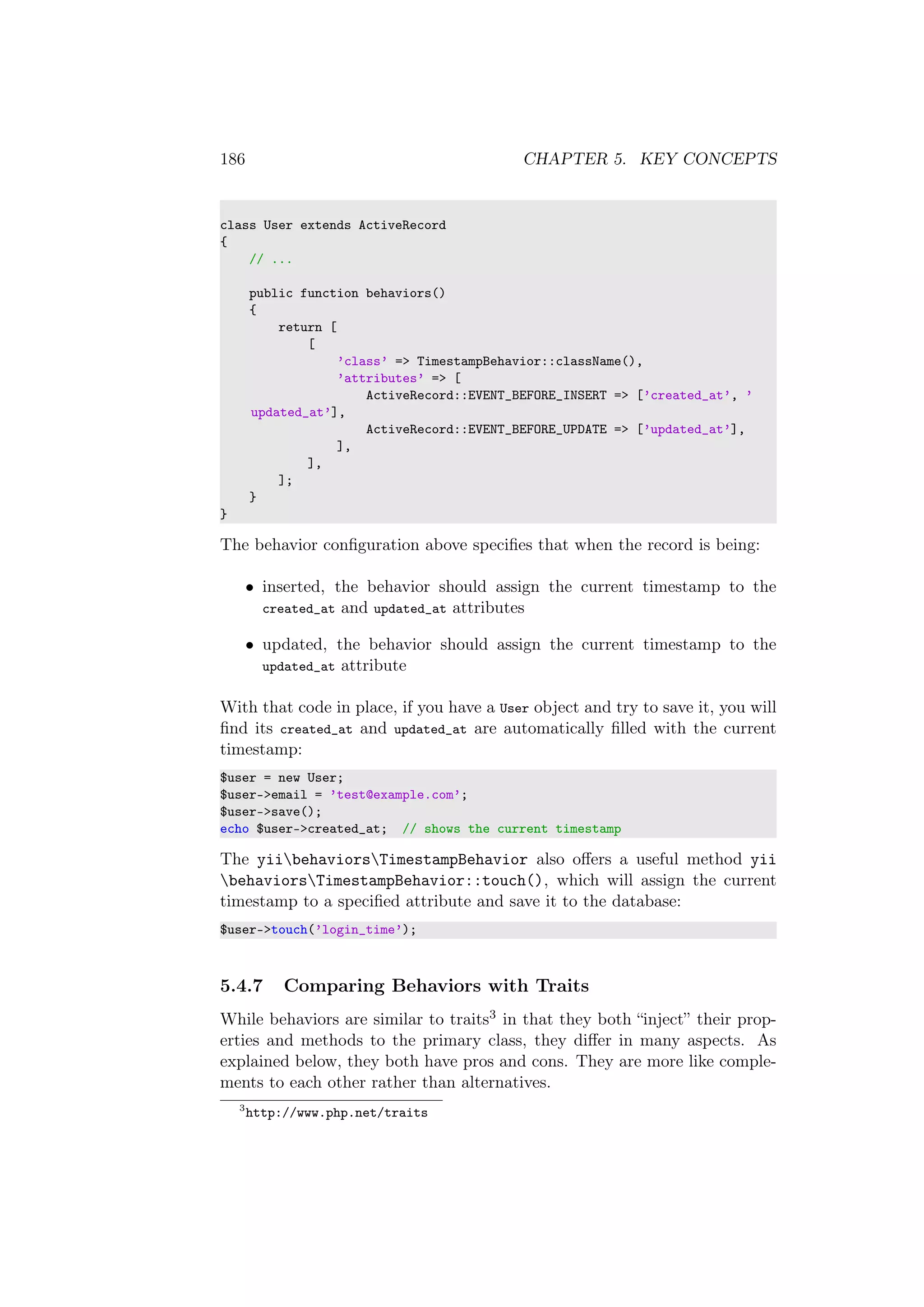 186 CHAPTER 5. KEY CONCEPTS
class User extends ActiveRecord
{
// ...
public function behaviors()
{
return [
[
’class’ => TimestampBehavior::className(),
’attributes’ => [
ActiveRecord::EVENT_BEFORE_INSERT => [’created_at’, ’
updated_at’],
ActiveRecord::EVENT_BEFORE_UPDATE => [’updated_at’],
],
],
];
}
}
The behavior conﬁguration above speciﬁes that when the record is being:
• inserted, the behavior should assign the current timestamp to the
created_at and updated_at attributes
• updated, the behavior should assign the current timestamp to the
updated_at attribute
With that code in place, if you have a User object and try to save it, you will
ﬁnd its created_at and updated_at are automatically ﬁlled with the current
timestamp:
$user = new User;
$user->email = ’test@example.com’;
$user->save();
echo $user->created_at; // shows the current timestamp
The yiibehaviorsTimestampBehavior also oﬀers a useful method yii
behaviorsTimestampBehavior::touch(), which will assign the current
timestamp to a speciﬁed attribute and save it to the database:
$user->touch(’login_time’);
5.4.7 Comparing Behaviors with Traits
While behaviors are similar to traits3 in that they both “inject” their prop-
erties and methods to the primary class, they diﬀer in many aspects. As
explained below, they both have pros and cons. They are more like comple-
ments to each other rather than alternatives.
3
http://www.php.net/traits
 