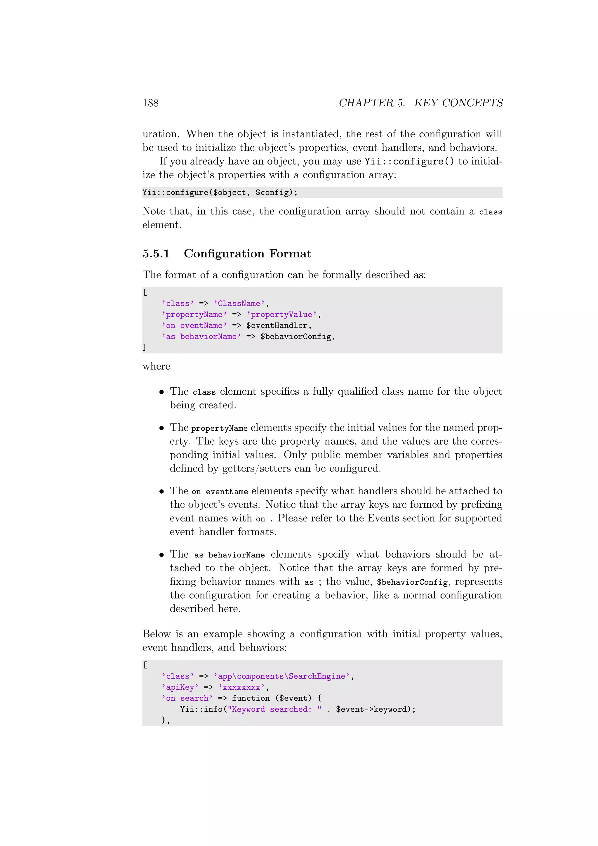 188 CHAPTER 5. KEY CONCEPTS
uration. When the object is instantiated, the rest of the conﬁguration will
be used to initialize the object’s properties, event handlers, and behaviors.
If you already have an object, you may use Yii::configure() to initial-
ize the object’s properties with a conﬁguration array:
Yii::configure($object, $config);
Note that, in this case, the conﬁguration array should not contain a class
element.
5.5.1 Conﬁguration Format
The format of a conﬁguration can be formally described as:
[
’class’ => ’ClassName’,
’propertyName’ => ’propertyValue’,
’on eventName’ => $eventHandler,
’as behaviorName’ => $behaviorConfig,
]
where
• The class element speciﬁes a fully qualiﬁed class name for the object
being created.
• The propertyName elements specify the initial values for the named prop-
erty. The keys are the property names, and the values are the corres-
ponding initial values. Only public member variables and properties
deﬁned by getters/setters can be conﬁgured.
• The on eventName elements specify what handlers should be attached to
the object’s events. Notice that the array keys are formed by preﬁxing
event names with on . Please refer to the Events section for supported
event handler formats.
• The as behaviorName elements specify what behaviors should be at-
tached to the object. Notice that the array keys are formed by pre-
ﬁxing behavior names with as ; the value, $behaviorConfig, represents
the conﬁguration for creating a behavior, like a normal conﬁguration
described here.
Below is an example showing a conﬁguration with initial property values,
event handlers, and behaviors:
[
’class’ => ’appcomponentsSearchEngine’,
’apiKey’ => ’xxxxxxxx’,
’on search’ => function ($event) {
Yii::info("Keyword searched: " . $event->keyword);
},
 
