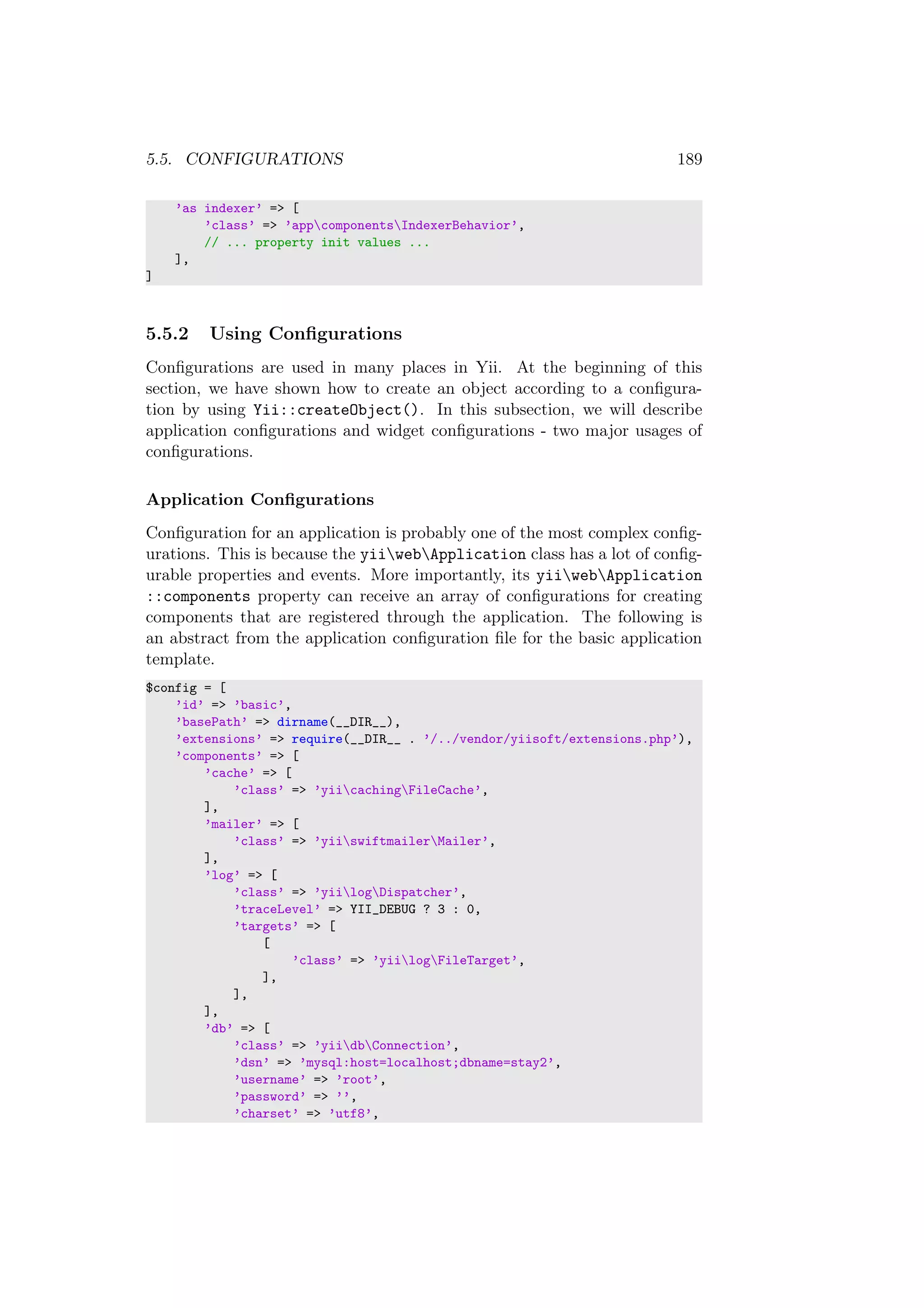 5.5. CONFIGURATIONS 189
’as indexer’ => [
’class’ => ’appcomponentsIndexerBehavior’,
// ... property init values ...
],
]
5.5.2 Using Conﬁgurations
Conﬁgurations are used in many places in Yii. At the beginning of this
section, we have shown how to create an object according to a conﬁgura-
tion by using Yii::createObject(). In this subsection, we will describe
application conﬁgurations and widget conﬁgurations - two major usages of
conﬁgurations.
Application Conﬁgurations
Conﬁguration for an application is probably one of the most complex conﬁg-
urations. This is because the yiiwebApplication class has a lot of conﬁg-
urable properties and events. More importantly, its yiiwebApplication
::components property can receive an array of conﬁgurations for creating
components that are registered through the application. The following is
an abstract from the application conﬁguration ﬁle for the basic application
template.
$config = [
’id’ => ’basic’,
’basePath’ => dirname(__DIR__),
’extensions’ => require(__DIR__ . ’/../vendor/yiisoft/extensions.php’),
’components’ => [
’cache’ => [
’class’ => ’yiicachingFileCache’,
],
’mailer’ => [
’class’ => ’yiiswiftmailerMailer’,
],
’log’ => [
’class’ => ’yiilogDispatcher’,
’traceLevel’ => YII_DEBUG ? 3 : 0,
’targets’ => [
[
’class’ => ’yiilogFileTarget’,
],
],
],
’db’ => [
’class’ => ’yiidbConnection’,
’dsn’ => ’mysql:host=localhost;dbname=stay2’,
’username’ => ’root’,
’password’ => ’’,
’charset’ => ’utf8’,
 