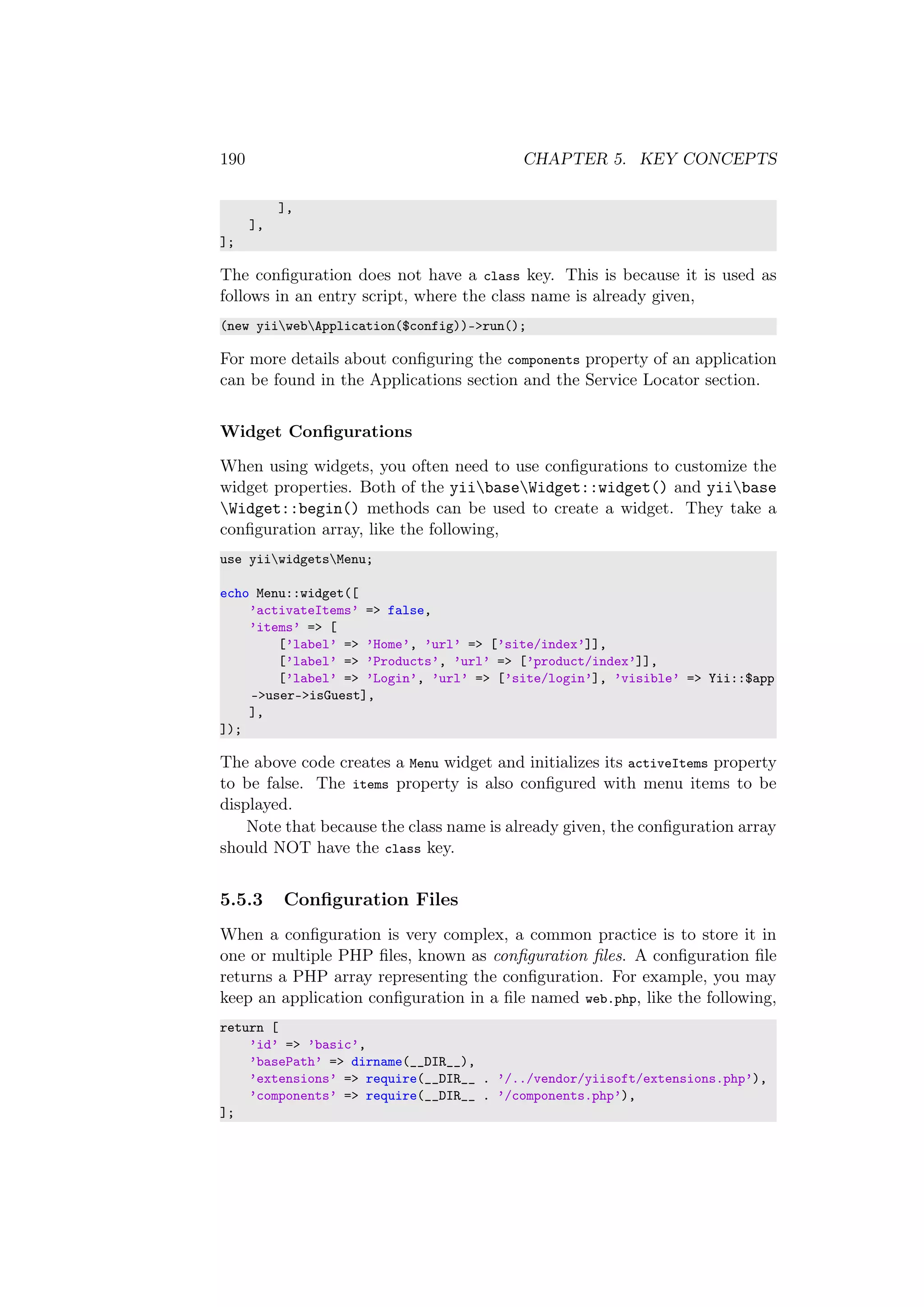 190 CHAPTER 5. KEY CONCEPTS
],
],
];
The conﬁguration does not have a class key. This is because it is used as
follows in an entry script, where the class name is already given,
(new yiiwebApplication($config))->run();
For more details about conﬁguring the components property of an application
can be found in the Applications section and the Service Locator section.
Widget Conﬁgurations
When using widgets, you often need to use conﬁgurations to customize the
widget properties. Both of the yiibaseWidget::widget() and yiibase
Widget::begin() methods can be used to create a widget. They take a
conﬁguration array, like the following,
use yiiwidgetsMenu;
echo Menu::widget([
’activateItems’ => false,
’items’ => [
[’label’ => ’Home’, ’url’ => [’site/index’]],
[’label’ => ’Products’, ’url’ => [’product/index’]],
[’label’ => ’Login’, ’url’ => [’site/login’], ’visible’ => Yii::$app
->user->isGuest],
],
]);
The above code creates a Menu widget and initializes its activeItems property
to be false. The items property is also conﬁgured with menu items to be
displayed.
Note that because the class name is already given, the conﬁguration array
should NOT have the class key.
5.5.3 Conﬁguration Files
When a conﬁguration is very complex, a common practice is to store it in
one or multiple PHP ﬁles, known as conﬁguration ﬁles. A conﬁguration ﬁle
returns a PHP array representing the conﬁguration. For example, you may
keep an application conﬁguration in a ﬁle named web.php, like the following,
return [
’id’ => ’basic’,
’basePath’ => dirname(__DIR__),
’extensions’ => require(__DIR__ . ’/../vendor/yiisoft/extensions.php’),
’components’ => require(__DIR__ . ’/components.php’),
];
 